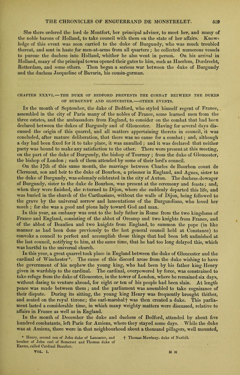 She there ordered the lord de Montfort, her principal adviser, to meet her, and many of the noble barons of Holland, to take council with them on the state of her affairs. Know- ledge of this event was soon carried to the duke of Burgundy, who was much troubled thereat, and sent in haste for men-at-arms from all quarters; he collected numerous vessels to pursue the duchess into Holland, whither he also went in person. On his arrival in Holland, many of the principal towns opened their gates to him, such as Haerlem, Dordrecht, Rotterdam, and some others. Then began a serious war between the duke of Burgundy and the duchess Jacqueline of Bavaria, his cousin-german. CHAPTER XXXVI. — THE DUKE OP BEDFORD PREVENTS THE COMBAT BETWEEN THE DUKES OF BURGUNDY AND GLOUCESTER. OTHER EVENTS. In the month of September, the duke of Bedford, who styled himself regent of France, , assembled in the city of Paris many of the nobles of France, some learned men from the three estates, and the ambassadors from England, to consider on the combat that had been declared between the dukes of Burgundy and of Gloucester. Having for several days dis- cussed the origin of this quarrel, and all matters appertaining thereto in council, it was concluded, after mature deliberation, that there was no cause for a combat; and, although a day had been fixed for it to take place, it was annulled ; and it was declared that neither party was bound to make any satisfaction to the other. There were present at this meeting, on the part of the duke of Burgundy, the bishop of Tournay ; from the duke of Gloucester, the bishop of London ; each of them attended by some of their lord’s council. On the 17th of this same month, the marriage between Charles de Bourbon count de Clermont, son and heir to the duke of Bourbon, a prisoner in England, and Agnes, sister to the duke of Burgundy, was solemnly celebrated in the city of Autun. The duchess-dowager of Burgundy, sister to the duke de Bourbon, was present at the ceremony and feasts; and, when they were finished, she returned to Dijon, where she suddenly departed this life, and was buried in the church of the Carthusians, without the walls of Dijon, being followed to the grave by the universal sorrow and lamentations of the Burgundians, who loved her much ; for she was a good and pious lady toward God and man. In this year, an embassy was sent to the holy father in Rome from the two kingdoms of France and England, consisting of the abbot of Orcamp and two knights from France, and of the abbot of Beaulieu and two knights from England, to summon the pope (in like manner as had been done previously to the last general council held at Constance) to convoke a council to perfect and accomplish those things that had been left unfinished at the last council, notifying to him, at the same time, that he had too long delayed this, which was hurtful to the universal church. In this year, a great quarrel took place in England between the duke of Gloucester and the cardinal of Winchester*. The cause of this discord arose from the duke wishing to have the government of his nephew the young king, who had been by his father king Henry given in wardship to the cardinal. The cardinal, overpowered by force, was constrained to take refuge from the duke of Gloucester, in the tower of London, where he remained six days, without daring to venture abroad, for eight or ten of his people had been slain. At length peace was made between them; and the parliament was assembled to take cognizance of their dispute. During its sitting, the young king Henry was frequently brought thither, and seated on the royal throne; the earl-marshalf was then created a duke. This parlia- ment lasted a considerable time, in which many weighty matters were discussed, relative to affairs in France as well as in England. In the month of December the duke and duchess of Bedford, attended by about five hundred combatants, left Paris for Amiens, where they stayed some days. While the duke was at Amiens, there were in that neighbourhood about a thousand pillagers, well mounted, * Henry, second son of John duke of Lancaster, and f Thomas Mowbray, duke of Norfolk brother of John earl of Somerset and Thomas duke of Exeter, called Cardinal Beaufort.