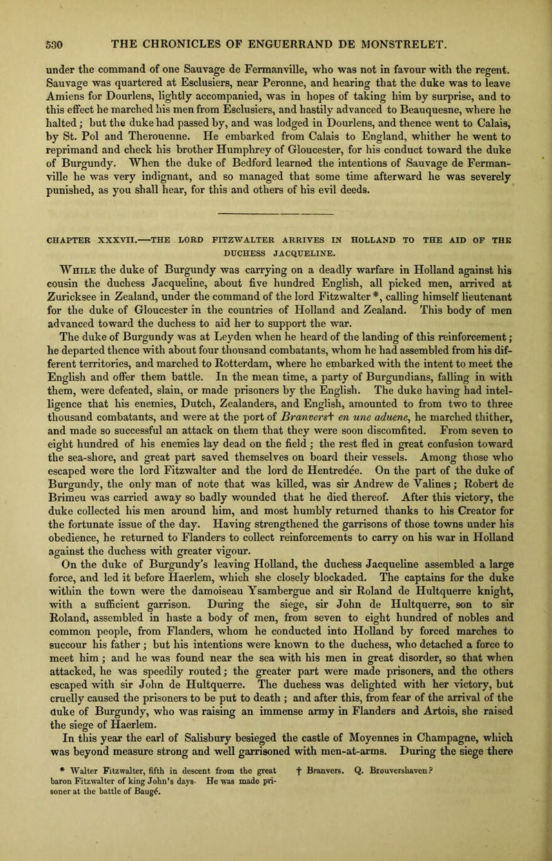 under the command of one Sauvage de Fermanville, who was not in favour with the regent. Sauvage was quartered at Esclusiers, near Peronne, and hearing that the duke was to leave Amiens for Dourlens, lightly accompanied, was in hopes of taking him by surprise, and to this effect he marched his men from Esclusiers, and hastily advanced to Beauquesne, where he halted; but the duke had passed by, and was lodged in Dourlens, and thence went to Calais, by St. Pol and Therouenne. He embarked from Calais to England, whither he went to reprimand and check his brother Humphrey of Gloucester, for his conduct toward the duke of Burgundy. When the duke of Bedford learned the intentions of Sauvage de Ferman- ville he was very indignant, and so managed that some time afterward he was severely punished, as you shall hear, for this and others of his evil deeds. CHAPTER XXXVII. THE LORD FITZWALTER ARRIVES IN HOLLAND TO THE AID OF THE DUCHESS JACQUELINE. While the duke of Burgundy was carrying on a deadly warfare in Holland against his cousin the duchess Jacqueline, about five hundred English, all picked men, arrived at Zuricksee in Zealand, under the command of the lord Fitzwalter *, calling himself lieutenant for the duke of Gloucester in the countries of Plolland and Zealand. This body of men advanced toward the duchess to aid her to support the war. The duke of Burgundy was at Leyden when he heard of the landing of this reinforcement; he departed thence with about four thousand combatants, whom he had assembled from his dif- ferent territories, and marched to Rotterdam, where he embarked with the intent to meet the English and offer them battle. In the mean time, a party of Burgundians, falling in with them, were defeated, slain, or made prisoners by the English. The duke having had intel- ligence that his enemies, Dutch, Zealanders, and English, amounted to from two to three thousand combatants, and were at the port of Branvers\ en une aduene, he marched thither, and made so successful an attack on them that they were soon discomfited. From seven to eight hundred of his enemies lay dead on the field; the rest fled in great confusion toward the sea-shore, and great part saved themselves on board their vessels. Among those who escaped were the lord Fitzwalter and the lord de Hentredee. On the part of the duke of Burgundy, the only man of note that was killed, was sir Andrew de Valines; Robert de Brimeu was carried away so badly wounded that he died thereof. After this victory, the duke collected his men around him, and most humbly returned thanks to his Creator for the fortunate issue of the day. Having strengthened the garrisons of those towns under his obedience, he returned to Flanders to collect reinforcements to carry on his war in Holland against the duchess with greater vigour. On the duke of Burgundy’s leaving Holland, the duchess Jacqueline assembled a large force, and led it before Haerlem, which she closely blockaded. The captains for the duke within the town were the damoiseau Ysambergue and sir Roland de Hultquerre knight, with a sufficient garrison. During the siege, sir John de Hultquerre, son to sir Roland, assembled in haste a body of men, from seven to eight hundred of nobles and common people, from Flanders, whom he conducted into Holland by forced marches to succour his father; but his intentions were known to the duchess, who detached a force to meet him; and he was found near the sea with his men in great disorder, so that when attacked, he was speedily routed; the greater part were made prisoners, and the others escaped with sir John de Hultquerre. The duchess was delighted with her victory, but cruelly caused the prisoners to be put to death ; and after this, from fear of the arrival of the duke of Burgundy, who was raising an immense army in Flanders and Artois, she raised the siege of Haerlem. In this year the earl of Salisbury besieged the castle of Moyennes in Champagne, which was beyond measure strong and well garrisoned with men-at-arms. During the siege there * Walter Fitzwalter, fifth in descent from the great f Branvers. Q. Brouvershaven ? baron Fitzwalter of king John’s days- He was made pri- soner at the battle of Baug£.