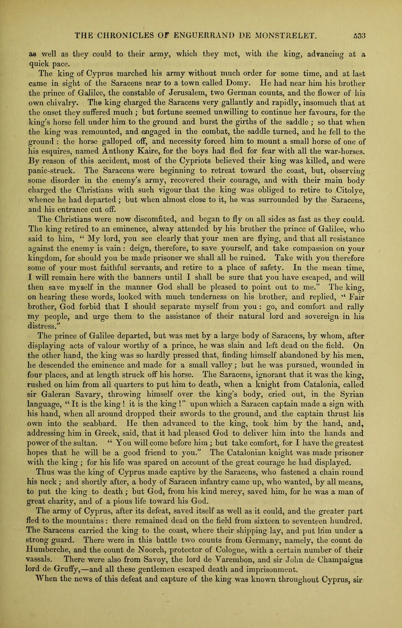 as well as they could to their army, which they met, with the king, advancing at a quick pace. The king of Cyprus marched his army without much order for some time, and at last came in sight of the Saracens near to a town called Domy. He had near him his brother the prince of Galilee, the constable of Jerusalem, two German counts, and the flower of his own chivalry. The king charged the Saracens very gallantly and rapidly, insomuch that at the onset they suffered much ; but fortune seemed unwilling to continue her favours, for the king’s horse fell under him to the ground and burst the girths of the saddle ; so that when the king was remounted, and engaged in the combat, the saddle turned, and he fell to the ground : the horse galloped off, and necessity forced him to mount a small horse of one of his esquires, named Anthony Kaire, for the boys had fled for fear with all the war-horses. By reason of this accident, most of the Cypriots believed their king was killed, and were panic-struck. The Saracens were beginning to retreat toward the coast, but, observing some disorder in the enemy’s army, recovered their courage, and with their main body charged the Christians with such vigour that the king was obliged to retire to Citolye, whence he had departed; but when almost close to it, he was surrounded by the Saracens, and his entrance cut off. The Christians were now discomfited, and began to fly on all sides as fast as they could. The king retired to an eminence, alway attended by his brother the prince of Galilee, who said to him, “ My lord, you see clearly that your men are flying, and that all resistance against the enemy is vain : deign, therefore, to save yourself, and take compassion on your kingdom, for should you be made prisoner we shall all be ruined. Take with you therefore some of your most faithful servants, and retire to a place of safety. In the mean time, I will remain here with the banners until I shall be sure that you have escaped, and will then save myself in the manner God shall be pleased to point out to me.” The king, on hearing these words, looked with much tenderness on his brother, and replied, “ Fair brother, God forbid that I should separate myself from you : go, and comfort and rally my people, and urge them to the assistance of their natural lord and sovereign in his distress.” The prince of Galilee departed, but was met by a large body of Saracens, by whom, after displaying acts of valour worthy of a prince, he was slain and left dead on the field. On the other hand, the king was so hardly pressed that, finding himself abandoned by his men, he descended the eminence and made for a small valley; but he was pursued, wounded in four places, and at length struck off his horse. The Saracens, ignorant that it was the king, rushed on him from all quarters to put him to death, when a knight from Catalonia, called sir Galeran Savary, throwing himself over the king’s body, cried out, in the Syrian language, “ It is the king ! it is the king !” upon which a Saracen captain made a sign with his hand, when all around dropped their swords to the ground, and the captain thrust his own into the scabbard. He then advanced to the king, took him by the hand, and, addressing him in Greek, said, that it had pleased God to deliver him into the hands and power of the sultan. “ You will come before him ; but take comfort, for I have the greatest hopes that he will be a good friend to you.” The Catalonian knight was made prisoner with the king; for his life was spared on account of the great courage he had displayed. Thus was the king of Cyprus made captive by the Saracens, who fastened a chain round his neck; and shortly after, a body of Saracen infantry came up, who wanted, by all means, to put the king to death ; but God, from his kind mercy, saved him, for he was a man of great charity, and of a pious life toward his God. The army of Cyprus, after its defeat, saved itself as well as it could, and the greater part fled to the mountains: there remained dead on the field from sixteen to seventeen hundred. Tire Saracens carried the king to the coast, where their shipping lay, and put him under a strong guard. There were in this battle two counts from Germany, namely, the count de Humberche, and the count de Noorch, protector of Cologne, with a certain number of their vassals. There were also from Savoy, the lord de Varembon, and sir John de Champaigns lord de Gruffy,—and all these gentlemen escaped death and imprisonment. When the news of this defeat and capture of the king was known throughout Cyprus, sir