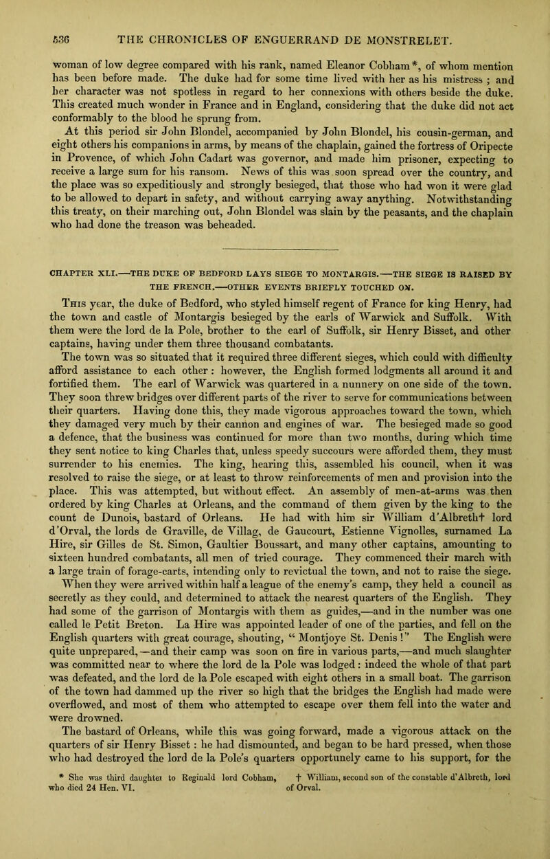 woman of low degree compared with his rank, named Eleanor Cobham *, of whom mention has been before made. The duke had for some time lived with her as his mistress ; and her character was not spotless in regard to her connexions with others beside the duke. This created much wonder in France and in England, considering that the duke did not act conformably to the blood he sprung from. At this period sir John Blondel, accompanied by John Blondel, his cousin-german, and eight others his companions in arms, by means of the chaplain, gained the fortress of Oripecte in Provence, of which John Cadart was governor, and made him prisoner, expecting to receive a large sum for his ransom. News of this was soon spread over the country, and the place was so expeditiously and strongly besieged, that those who had won it were glad to be allowed to depart in safety, and without carrying away anything. Notwithstanding this treaty, on their marching out, John Blondel was slain by the peasants, and the chaplain who had done the treason was beheaded. CHAPTER XLI. THE DUKE OP BEDFORD LAYS SIEGE TO MONTARGIS. THE SIEGE IS RAISED BY THE FRENCH. OTHER EVENTS BRIEFLY TOUCHED 05*. This year, the duke of Bedford, who styled himself regent of France for king Henry, had the town and castle of Montargis besieged by the earls of Warwick and Suffolk. With them were the lord de la Pole, brother to the earl of Suffolk, sir Henry Bisset, and other captains, having under them three thousand combatants. The town was so situated that it required three different sieges, which could with difficulty afford assistance to each other : however, the English formed lodgments all around it and fortified them. The earl of Warwick was quartered in a nunnery on one side of the town. They soon threw bridges over different parts of the river to serve for communications between their quarters. Having done this, they made vigorous approaches toward the town, which they damaged very much by their cannon and engines of war. The besieged made so good a defence, that the business was continued for more than two months, during which time they sent notice to king Charles that, unless speedy succours were afforded them, they must surrender to his enemies. The king, hearing this, assembled his council, when it was resolved to raise the siege, or at least to throw reinforcements of men and provision into the place. This was attempted, but without effect. An assembly of men-at-arms was then ordered by king Charles at Orleans, and the command of them given by the king to the count de Dunois, bastard of Orleans. He had with him sir William d’Albretht lord d’Orval, the lords de Graville, de Villag, de Gaucourt, Estienne Vignolles, surnamed La Hire, sir Gilles de St. Simon, Gaultier Boussart, and many other captains, amounting to sixteen hundred combatants, all men of tried courage. They commenced their march with a large train of forage-carts, intending only to revictual the town, and not to raise the siege. When they were arrived within half a league of the enemy’s camp, they held a council as secretly as they could, and determined to attack the nearest quarters of the English. They had some of the garrison of Montargis with them as guides,—and in the number was one called le Petit Breton. La Hire was appointed leader of one of the parties, and fell on the English quarters with great courage, shouting, “ Montjoye St. Denis !” The English were quite unprepared,—and their camp was soon on fire in various parts,—and much slaughter was committed near to where the lord de la Pole was lodged: indeed the whole of that part was defeated, and the lord de la Pole escaped with eight others in a small boat. The garrison of the town had dammed up the river so high that the bridges the English had made were overflowed, and most of them who attempted to escape over them fell into the water and were drowned. The bastard of Orleans, while this was going forward, made a vigorous attack on the quarters of sir Henry Bisset: he had dismounted, and began to be hard pressed, when those who had destroyed the lord de la Pole’s quarters opportunely came to his support, for the * She was third daughtei to Reginald lord Cobham, + William, second son of the constable d'Albrcth, lord who died 24 Hen. VI. of Orval.