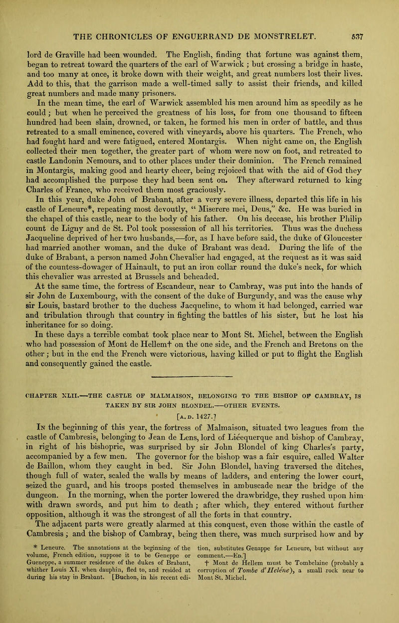 lord de Graville had been wounded. The English, finding that fortune was against them, began to retreat toward the quarters of the earl of Warwick ; but crossing a bridge in haste, and too many at once, it broke down with their weight, and great numbers lost their lives. Add to this, that the garrison made a well-timed sally to assist their friends, and killed great numbers and made many prisoners. In the mean time, the earl of Warwick assembled his men around him as speedily as he could ; but when he perceived the greatness of his loss, for from one thousand to fifteen hundred had been slain, drowned, or taken, he formed his men in order of battle, and thus retreated to a small eminence, covered with vineyards, above his quarters. The French, who had fought hard and were fatigued, entered Montargis. When night came on, the English collected their men together, the greater part of whom were now on foot, and retreated to castle Landonin Nemours, and to other places under their dominion. The French remained in Montargis, making good and hearty cheer, being rejoiced that with the aid of God they had accomplished the purpose they had been sent on. They afterward returned to king Charles of France, who received them most graciously. In this year, duke John of Brabant, after a very severe illness, departed this life in his castle of Leneure*, repeating most devoutly, “ Miserere mei, Deus,” &c. He was buried in the chapel of this castle, near to the body of his father. On his decease, his brother Philip count de Ligny and de St. Pol took possession of all his territories. Thus was the duchess Jacqueline deprived of her two husbands,—for, as I have before said, the duke of Gloucester had married another woman, and the duke of Brabant was dead. During the life of the duke of Brabant, a person named John Chevalier had engaged, at the request as it was said of the countess-dowager of Hainault, to put an iron collar round the duke’s neck, for which this chevalier was arrested at Brussels and beheaded. At the same time, the fortress of Escandeur, near to Cambray, was put into the hands of sir John de Luxembourg, with the consent of the duke of Burgundy, and was the cause wdiy sir Louis, bastard brother to the duchess Jacqueline, to whom it had belonged, carried war and tribulation through that country in fighting the battles of his sister, but he lost his inheritance for so doing. In these days a terrible combat took place near to Mont St. Michel, between the English who had possession of Mont de Hellemt on the one side, and the French and Bretons on the other; but in the end the French were victorious, having killed or put to flight the English and consequently gained the castle. CHAPTER XLII. THE CASTLE OF MALMAISON, BELONGING TO THE BISHOP OF CAMBRAY, IS TAKEN BY SIR JOHN BLONDEL. OTHER EVENTS. [a.d. 1427.7 In the beginning of this year, the fortress of Malmaison, situated two leagues from the castle of Cambresis, belonging to Jean de Lens, lord of Lieequerque and bishop of Camhray, in right of his bishopric, was surprised by sir John Blondel of king Charles’s party, accompanied by a few men. The governor for the bishop was a fair esquire, called Walter de Baillon, whom they caught in bed. Sir John Blondel, having traversed the ditches, though full of water, scaled the walls by means of ladders, and entering the lower court, seized the guard, and his troops posted themselves in ambuscade near the bridge of the dungeon. In the morning, when the porter lowered the drawbridge, they rushed upon him with drawn swords, and put him to death; after which, they entered without further opposition, although it was the strongest of all the forts in that country. The adjacent parts were greatly alarmed at this conquest, even those within the castle of Cambresis ; and the bishop of Cambray, being then there, was much surprised how and by * Leneure. The annotations at the beginning of the volume, French edition, suppose it to be Geneppe or Gueneppe, a summer residence of the dukes of Brabant, whither Louis XI. when dauphin, fled to, and resided at during his stay in Brabant. [Buchon, in his recent edi- tion, substitutes Genappe for Leneure, hut without any comment.—Ed.] T Mont de Hellem must be Tombelaine (probably a corruption of Tombe d'Helene), a small rock near to Mont St. Michel.