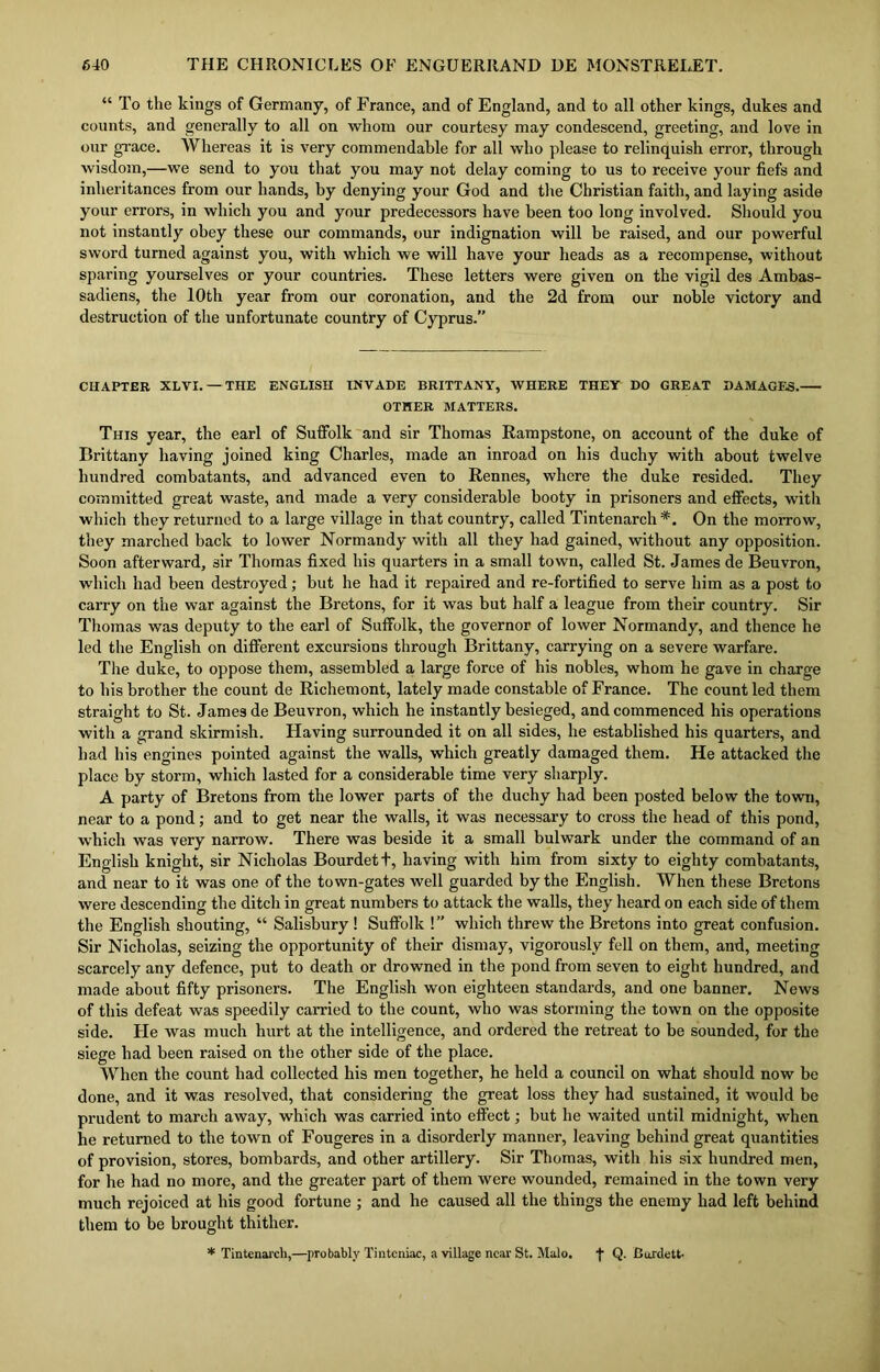 “ To the kings of Germany, of France, and of England, and to all other kings, dukes and counts, and generally to all on whom our courtesy may condescend, greeting, and love in our grace. Whereas it is very commendable for all who please to relinquish error, through wisdom,—we send to you that you may not delay coming to us to receive your fiefs and inheritances from our hands, by denying your God and the Christian faith, and laying aside your errors, in which you and your predecessors have been too long involved. Should you not instantly obey these our commands, our indignation will be raised, and our powerful sword turned against you, with which we will have your heads as a recompense, without sparing yourselves or your countries. These letters were given on the vigil des Ambas- sadiens, the 10th year from our coronation, and the 2d from our noble victory and destruction of the unfortunate country of Cyprus.” CHAPTER XLVI. —THE ENGLISH INVADE BRITTANY, WHERE THEY DO GREAT DAMAGES. OTHER MATTERS. This year, the earl of Suffolk and sir Thomas Rampstone, on account of the duke of Brittany having joined king Charles, made an inroad on his duchy with about twelve hundred combatants, and advanced even to Rennes, where the duke resided. They committed great waste, and made a very considerable booty in prisoners and effects, with which they returned to a large village in that country, called Tintenarch *. On the morrow, they marched back to lower Normandy with all they had gained, without any opposition. Soon afterward, sir Thomas fixed his quarters in a small town, called St. James de Beuvron, which had been destroyed; but he had it repaired and re-fortified to serve him as a post to carry on the war against the Bretons, for it was but half a league from their country. Sir Thomas was deputy to the earl of Suffolk, the governor of lower Normandy, and thence he led the English on different excursions through Brittany, carrying on a severe warfare. The duke, to oppose them, assembled a large force of his nobles, whom he gave in charge to his brother the count de Richemont, lately made constable of France. The countied them straight to St. James de Beuvron, which he instantly besieged, and commenced his operations with a grand skirmish. Having surrounded it on all sides, he established his quarters, and had his engines pointed against the walls, which greatly damaged them. He attacked the place by storm, which lasted for a considerable time very sharply. A party of Bretons from the lower parts of the duchy had been posted below the town, near to a pond; and to get near the walls, it was necessary to cross the head of this pond, which was very narrow. There was beside it a small bulwark under the command of an English knight, sir Nicholas Bourdett, having with him from sixty to eighty combatants, and near to it was one of the town-gates well guarded by the English. When these Bretons were descending the ditch in great numbers to attack the walls, they heard on each side of them the English shouting, “ Salisbury ! Suffolk !” which threw the Bretons into great confusion. Sir Nicholas, seizing the opportunity of their dismay, vigorously fell on them, and, meeting scarcely any defence, put to death or drowned in the pond from seven to eight hundred, and made about fifty prisoners. The English won eighteen standards, and one banner. News of this defeat was speedily carried to the count, who was storming the town on the opposite side. He was much hurt at the intelligence, and ordered the retreat to be sounded, for the siege bad been raised on the other side of the place. When the count had collected his men together, he held a council on what should now be done, and it was resolved, that considering the great loss they had sustained, it would be prudent to march away, which was carried into effect; but he waited until midnight, when he returned to the town of Fougeres in a disorderly manner, leaving behind great quantities of provision, stores, bombards, and other artillery. Sir Thomas, with his six hundred men, for he had no more, and the greater part of them were wounded, remained in the town very much rejoiced at his good fortune ; and he caused all the things the enemy had left behind them to be brought thither. * Tintenarch,—probably Tintcniac, a village near St. Malo. f Q- Bordett-