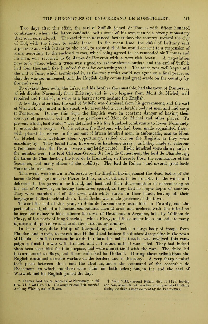 Two days after this affair, the earl of Suffolk joined sir Thomas with fifteen hundred combatants, whom the latter conducted with some of his own men to a strong monastery that soon surrendered. The earl thence advanced farther into the country, toward the city of Dol, with the intent to reside there. In the mean time, the duke of Brittany sent a poursuivant with letters to the earl, to request that he would consent to a suspension of arms, according to the enclosed terms, which being agreed to, he remanded sir Thomas and his men, who returned to St. James de Beuvron with a very rich booty. A negotiation now took place, when a truce was signed to last for three months ; and the earl of Suffolk had four thousand five hundred francs for consenting to it. The truce was well kept until the end of June, which terminated it, as the two parties could not agree on a final peace, so that the war recommenced, and the English daily committed great waste on the country by fire and sword. To obviate these evils, the duke, and his brother the constable, had the town of Pontorson, which divides Normandy from Brittany, and is two leagues from Mont St. Michel, well repaired and fortified, to serve as a barrier town against the English. A few days after this, the earl of Suffolk was dismissed from his government, and the earl of Warwick appointed in his stead, who assembled a considerable body of men and laid siege to Pontorson. During this siege, the English were in constant danger of having their convoys of provision cut off by the garrisons of Mont St. Michel and other places. To prevent which, lord Scales* was detached with five hundred combatants to lower Normandy to escort the convoys. On his return, the Bretons, who had been made acquainted there- with, placed themselves, to the amount of fifteen hundred men, in ambuscade, near to Mont St. Michel, and, watching their opportunity, sallied out on the English, as they were marching by. They found them, however, in handsome array ; and they made so valorous a resistance that the Bretons were completely routed. Eight hundred were slain; and in the number were the lord Chateau-Geron, the lord de Couesquen, the lord de Chambourg, the baron de Chamboches, the lord de la Hunaudes, sir Pierre le Pore, the commander of the Scotsmen, and many others of the nobility. The lord de Rohan t and several great lords were made prisoners. This event was known in Pontorson by the English having caused the dead bodies of the baron de Soulenges and sir Pierre le Pore, and of others, to be brought to the walls, and delivered to the garrison for burial, and hastened their determination of surrendering to the earl of Warwick, on having their lives spared, as they had no longer hopes of succour. They were marched out of the town with white staves in their hands, leaving all their baggage and effects behind them. Lord Scales was made governor of the town. Toward the end of this year, sir John de Luxembourg assembled in Picardy, and the parts adjacent., about a thousand combatants, men-at-arms and archers, with the intent to besiege and reduce to his obedience the town of Beaumont in Argonne, held by William de Flavy, of the party of king Charles,—which Flavy, and those under his command, did many injuries and oppressive acts to all the surrounding country. In these days, duke Philip of Burgundy again collected a large body of troops from Flanders and Artois, to march into Holland and besiege the duchess Jacqueline in the town of Gouda. On this occasion he wrote to inform his nobles that he was resolved this cam- paign to finish the war with Holland, and not return until it was ended. They had indeed often been assembled for this purpose, and were almost tired with the war. The duke led this armament to Sluys, and there embarked for Holland. During these tribulations the English continued a severe warfare on the borders and in Brittany. A very sharp combat took place between them and the Bretons, under the command of the constable de Richemont, in which numbers were slain on both sides; but, in the end, the earl of Warwick and his English gained the day. * Thomas lord Scales, seneschal of Normandy in 26 + Alain VIII, viscount Rohan, died in 1429, leaving Hen. VI. d. 38 Hen. VI. His daughter and heir married one son, Alain IX, who was lieutenant-general of Brittany Anthony Widvile, earl of Rivers. during the duke’s imprisonment by the Penthievies.