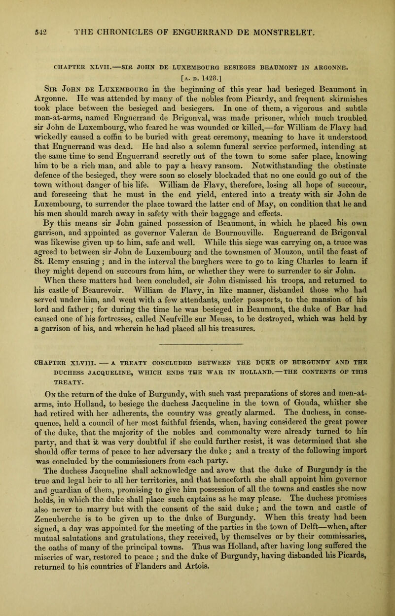 CHAPTER XLVII. SIR JOHN DE LUXEMBOURG BESIEGES BEAUMONT IN ARGONNE. [a. d. 1428.] Sir John de Luxembourg in the beginning of this year had besieged Beaumont in Argonne. He was attended by many of the nobles from Picardy, and frequent skirmishes took place between the besieged and besiegers. In one of them, a vigorous and subtle man-at-arms, named Enguerrand de Brigonval, was made prisoner, which much troubled sir John de Luxembourg, who feared he was wounded or killed,—for William de Flavy had wickedly caused a coffin to be buried with great ceremony, meaning to have it understood that Enguerrand was dead. He had also a solemn funeral service performed, intending at the same time to send Enguerrand secretly out of the town to some safer place, knowing him to be a rich man, and able to pay a heavy ransom. Notwithstanding the obstinate defence of the besieged, they were soon so closely blockaded that no one could go out of the town without danger of his life. William de Flavy, therefore, losing all hope of succour, and foreseeing that he must in the end yield, entered into a treaty with sir John de Luxembourg, to surrender the place toward the latter end of May, on condition that he and his men should march away in safety with their baggage and effects. By this means sir John gained possession of Beaumont, in which he placed his own garrison, and appointed as governor Yaleran de Bournouville. Enguerrand de Brigonval was likewise given up to him, safe and well. While this siege was carrying on, a truce was agreed to between sir John de Luxembourg and the townsmen of Mouzon, until the feast of St. Remy ensuing ; and in the interval the burghers were to go to king Charles to learn if they might depend on succours from him, or whether they were to surrender to sir John. When these matters had been concluded, sir John dismissed his troops, and returned to his castle of Beaurevoir. William de Flavy, in like manner, disbanded those who had served under him, and went with a few attendants, under passports, to the mansion of his lord and father; for during the time he was besieged in Beaumont, the duke of Bar had caused one of his fortresses, called Neufville sur Meuse, to be destroyed, which was held by a garrison of his, and wherein he had placed all his treasures. CHAPTER XLVIII. A TREATY CONCLUDED BETWEEN THE DUKE OF BURGUNDY AND THE DUCHESS JACQUELINE, WHICH ENDS THE WAR IN HOLLAND. THE CONTENTS OF THIS TREATY. On the return of the duke of Burgundy, with such vast preparations of stores and men-at- arms, into Holland, to besiege the duchess Jacqueline in the town of Gouda, whither she had retired with her adherents, the country was greatly alarmed. The duchess, in conse- quence, held a council of her most faithful friends, when, having considered the great power of the duke, that the majority of the nobles and commonalty were already turned to his party, and that i.t was very doubtful if she could further resist, it was determined that she should offer terms of peace to her adversary the duke; and a treaty of the following import was concluded by the commissioners from each party. The duchess Jacqueline shall acknowledge and avow that the duke of Burgundy is the true and legal heir to all her territories, and that henceforth she shall appoint him governor and guardian of them, promising to give him possession of all the towns and castles she now holds, in which the duke shall place such captains as he may please. The duchess promises also never to marry but with the consent of the said duke; and the town and castle of Zeneuberche is to be given up to the duke of Burgundy. When this treaty had been signed, a day was appointed for the meeting of the parties in the town of Delft—when, after mutual salutations and gratulations, they received, by themselves or by their commissaries, the oaths of many of the principal towns. Thus was Holland, after having long suffered the miseries of war, restored to peace ; and the duke of Burgundy, having disbanded his Picards, returned to his countries of Flanders and Artois.