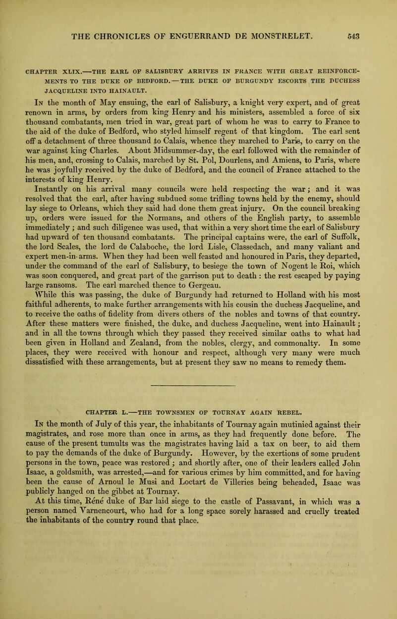 CHAPTER XLIX. THE EARL OF SALISBURY ARRIVES IN FRANCE WITH GREAT REINFORCE- MENTS TO THE DUKE OF BEDFORD. — THE DUKE OF BURGUNDY ESCORTS THE DUCHESS JACQUELINE INTO HAINAULT. In the month of May ensuing, the earl of Salisbury, a knight very expert, and of great renown in arms, by orders from king Henry and his ministers, assembled a force of six thousand combatants, men tried in war, great part of whom he was to carry to France to the aid of the duke of Bedford, who styled himself regent of that kingdom. The earl sent off a detachment of three thousand to Calais, whence they marched to Paris, to carry on the war against king Charles. About Midsummer-day, the earl followed with the remainder of his men, and, crossing to Calais, marched by St. Pol, Dourlens, and Amiens, to Paris, where he was joyfully received by the duke of Bedford, and the council of France attached to the interests of king Henry. Instantly on his arrival many councils were held respecting the war; and it was resolved that the earl, after having subdued some trifling towns held by the enemy, should lay siege to Orleans, which they said had done them great injury. On the council breaking up, orders were issued for the Normans, and others of the English party, to assemble immediately ; and such diligence was used, that within a very short time the earl of Salisbury had upward of ten thousand combatants. The principal captains were, the earl of Suffolk, the lord Scales, the lord de Calaboche, the lord Lisle, Classedach, and many valiant and expert men-in- arms. When they had been well feasted and honoured in Paris, they departed, under the command of the earl of Salisbury, to besiege the town of Nogent le Roi, which was soon conquered, and great part of the garrison put to death : the rest escaped by paying large ransoms. The earl marched thence to Gergeau. While this was passing, the duke of Burgundy had returned to Holland with his most faithful adherents, to make further arrangements with his cousin the duchess Jacqueline, and to receive the oaths of fidelity from divers others of the nobles and towns of that country. After these matters were finished, the duke, and duchess Jacqueline, went into Hainault; and in all the towns through which they passed they received similar oaths to what had been given in Holland and Zealand, from the nobles, clergy, and commonalty. In some places, they were received with honour and respect, although very many were much dissatisfied with these arrangements, but at present they saw no means to remedy them. CHAPTER L. THE TOWNSMEN OF TOURNAY AGAIN REBEL. In the month of July of this year, the inhabitants of Tournay again mutinied against their magistrates, and rose more than once in arms, as they had frequently done before. The cause of the present tumults was the magistrates having laid a tax on beer, to aid them to pay the demands of the duke of Burgundy. However, by the exertions of some prudent persons in the town, peace was restored ; and shortly after, one of their leaders called John Isaac, a goldsmith, was arrested,—and for various crimes by him committed, and for having been the cause of Arnoul le Musi and Loctart de Villeries being beheaded, Isaac was publicly hanged on the gibbet at Tournay. At this time, Rene duke of Bar laid siege to the castle of Passavant, in which was a person named Vamencourt, who had for a long space sorely harassed and cruelly treated the inhabitants of the country round that place.