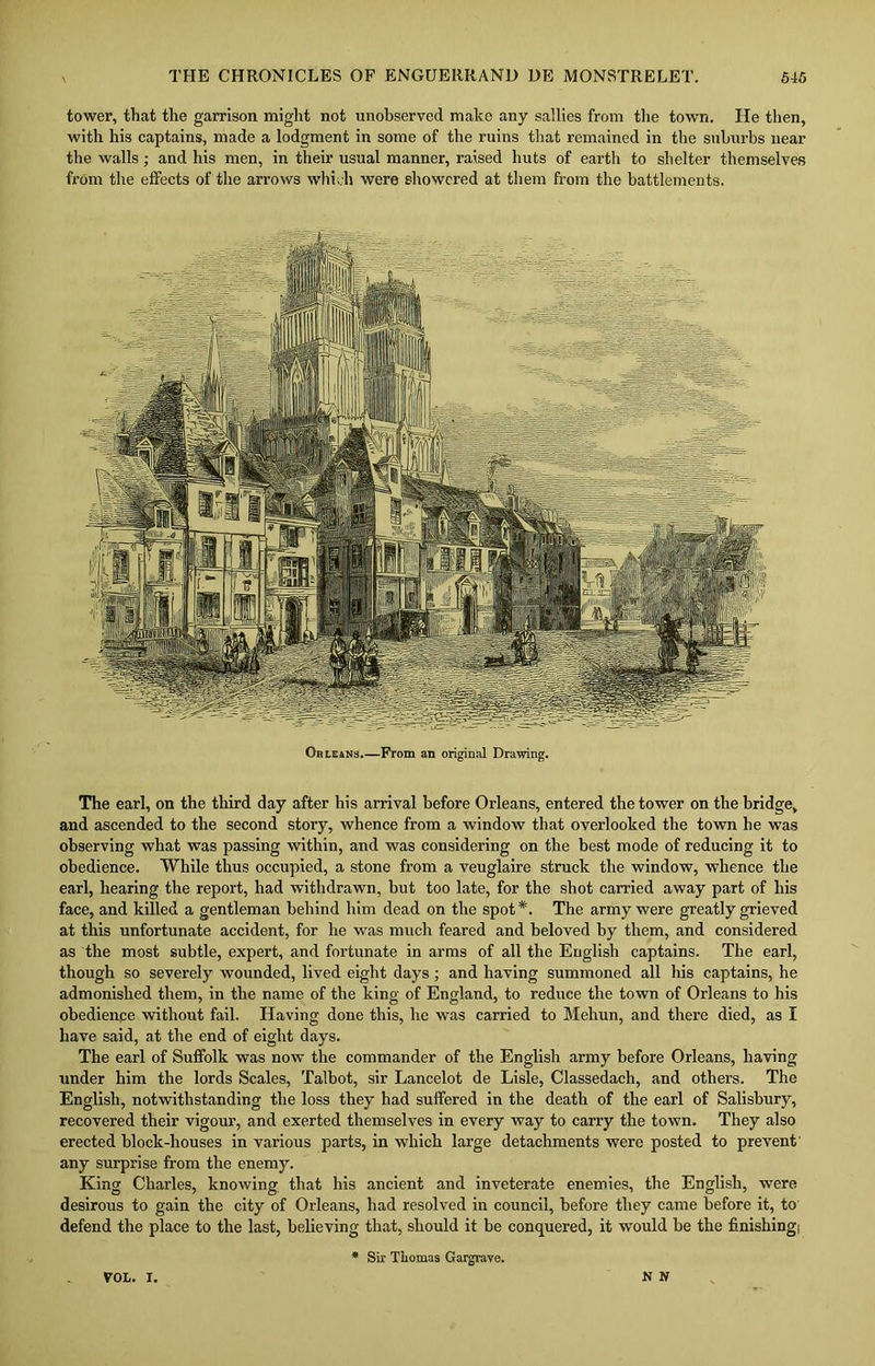 tower, that the garrison might not unobserved make any sallies from the town. He then, with his captains, made a lodgment in some of the ruins that remained in the suburbs near the walls; and his men, in their usual manner, raised huts of earth to shelter themselves from the effects of the arrows which were showered at them from the battlements. Ohle4Ns.—From an original Drawing. The earl, on the third day after his arrival before Orleans, entered the tower on the bridge, and ascended to the second story, whence from a window that overlooked the town he was observing what was passing within, and was considering on the best mode of reducing it to obedience. While thus occupied, a stone from a veuglaire struck the window, whence the earl, hearing the report, had withdrawn, but too late, for the shot carried away part of his face, and killed a gentleman behind him dead on the spot*. The army were greatly grieved at this unfortunate accident, for he was much feared and beloved by them, and considered as the most subtle, expert, and fortunate in arms of all the English captains. The earl, though so severely wounded, lived eight days; and having summoned all his captains, he admonished them, in the name of the king of England, to reduce the town of Orleans to his obedience without fail. Having done this, he was carried to Mehun, and there died, as I have said, at the end of eight days. The earl of Suffolk was now the commander of the English army before Orleans, having under him the lords Scales, Talbot, sir Lancelot de Lisle, Classedach, and others. The English, notwithstanding the loss they had suffered in the death of the earl of Salisbury, recovered their vigour, and exerted themselves in every way to carry the town. They also erected block-houses in various parts, in which large detachments were posted to prevent' any surprise from the enemy. King Charles, knowing that his ancient and inveterate enemies, the English, were desirous to gain the city of Orleans, had resolved in council, before they came before it, to defend the place to the last, believing that, should it be conquered, it would be the finishingi * Six Thomas Gargrave. roL. i. N N