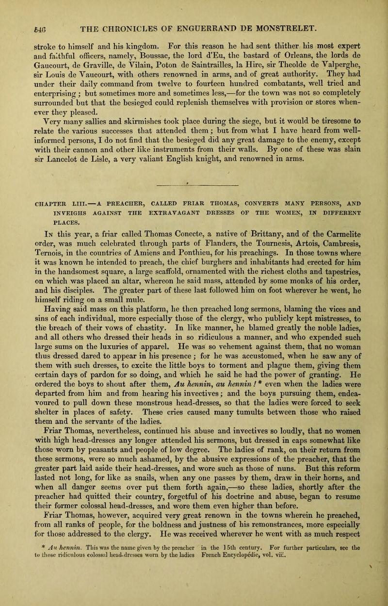 stroke to himself and his kingdom. For this reason he had sent thither his most expert and faithful officers, namely, Boussac, the lord d’Eu, the bastard of Orleans, the lords de Gaucourt, de Graville, de Yilain, Poton de Saintrailles, la Hire, sir Theolde de Valperghe, sir Louis de Vaucourt, with others renowned in arms, and of great authority. They had under their daily command from twelve to fourteen hundred combatants, well tried and enterprising; but sometimes more and sometimes less,—for the town was not so completely suiTounded but that the besieged could replenish themselves with provision or stores when- ever they pleased. Very many sallies and skirmishes took place during the siege, but it would be tiresome to relate the various successes that attended them; but from what I have heard from well- informed persons, I do not find that the besieged did any great damage to the enemy, except with their cannon and other like instruments from their walls. By one of these was slain sir Lancelot de Lisle, a very valiant English knight, and renowned in arms. CHAPTER LIII. A PREACHER, CALLED FRIAR THOMAS, CONVERTS MANY PERSONS, AND INVEIGHS AGAINST THE EXTRAVAGANT DRESSES OF THE WOMEN, IN DIFFERENT PLACES. In this year, a friar called Thomas Conecte, a native of Brittany, and of the Carmelite order, was much celebrated through parts of Flanders, the Tournesis, Artois, Cambresis, Ternois, in the countries of Amiens and Ponthieu, for his preachings. In those towns where it was known he intended to preach, the chief burghers and inhabitants had erected for him in the handsomest square, a large scaffold, ornamented with the richest cloths and tapestries, on which was placed an altar, whereon he said mass, attended by some monks of his order, and his disciples. The greater part of these last followed him on foot wherever he went, he himself riding on a small mule. Having said mass on this platform, he then preached long sermons, blaming the vices and sins of each individual, more especially those of the clergy, who publicly kept mistresses, to the breach of their vows of chastity. In like manner, he blamed greatly the noble ladies, and all others who dressed their heads in so ridiculous a manner, and who expended such large sums on the luxuries of apparel. He was so vehement against them, that no woman thus dressed dared to appear in his presence ; for he was accustomed, when he saw any of them with such dresses, to excite the little boys to torment and plague them, giving them certain days of pardon for so doing, and which he said he had the power of granting. He ordered the boys to shout after them, Au hennin, au hennin!* even when the ladies were departed from him and from hearing his invectives; and the boys pursuing them, endea- voured to pull down these monstrous head-dresses, so that the ladies were forced to seek shelter in places of safety. These cries caused many tumults between those who raised them and the servants of the ladies. Friar Thomas, nevertheless, continued his abuse and invectives so loudly, that no women with high head-dresses any longer attended his sermons, but dressed in caps somewhat like those worn by peasants and people of low degree. The ladies of rank, on their return from these sermons, were so much ashamed, by the abusive expressions of the preacher, that the greater part laid aside their head-dresses, and wore such as those of nuns. But this reform lasted not long, for like as snails, when any one passes by them, draw in their horns, and when all danger seems over put them forth again,—so these ladies, shortly after the preacher had quitted their country, forgetful of his doctrine and abuse, began to resume their former colossal head-dresses, and wore them even higher than before. Friar Thomas, however, acquired very great renown in the towns wherein he preached, from all ranks of people, for the boldness and justness of his remonstrances, more especially for those addressed to the clergy. He was received wherever he went with as much respect * An hennin. This was the name given by the preacher in the ] 5th century. For further particulars, see the to those ridiculous colossal head-dresses worn hy the ladies French Encyclopedic, vol, viii.