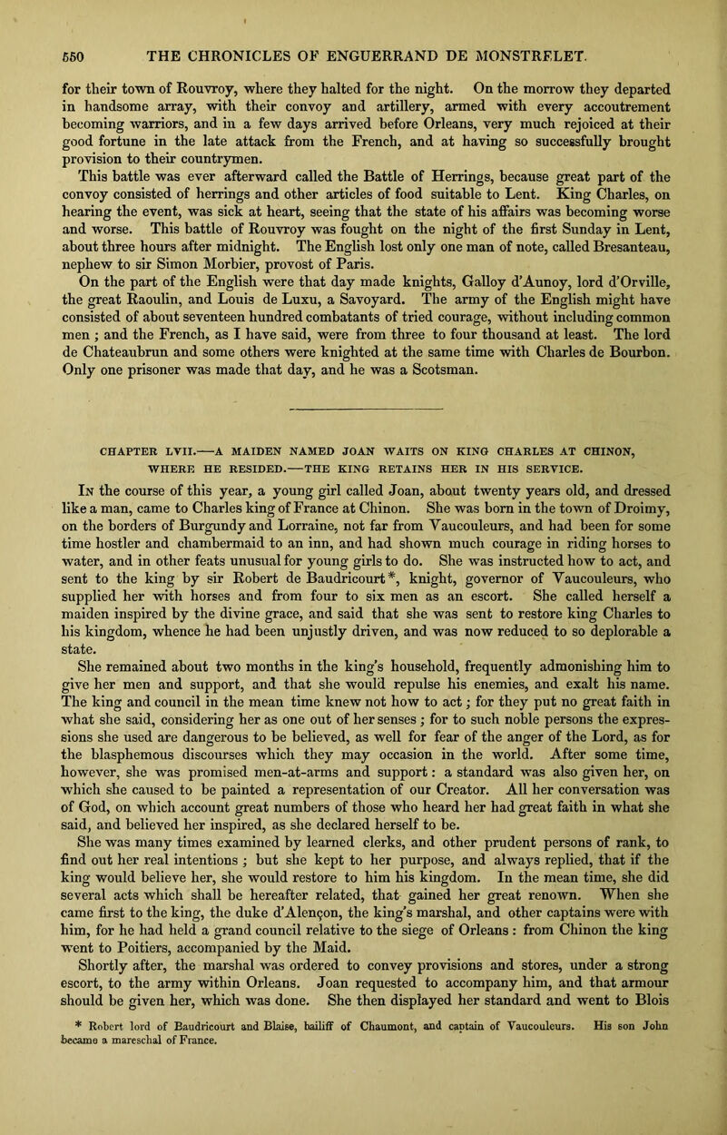 for their town of Rouvroy, where they halted for the night. On the morrow they departed in handsome array, with their convoy and artillery, armed with every accoutrement becoming warriors, and in a few days arrived before Orleans, very much rejoiced at their good fortune in the late attack from the French, and at having so successfully brought provision to their countrymen. This battle was ever afterward called the Battle of Herrings, because great part of the convoy consisted of herrings and other articles of food suitable to Lent. King Charles, on hearing the event, was sick at heart, seeing that the state of his affairs was becoming worse and worse. This battle of Rouvroy was fought on the night of the first Sunday in Lent, about three hours after midnight. The English lost only one man of note, called Bresanteau, nephew to sir Simon Morbier, provost of Paris. On the part of the English were that day made knights, Galloy d’Aunoy, lord d’Orville, the great Raoulin, and Louis de Luxu, a Savoyard. The army of the English might have consisted of about seventeen hundred combatants of tried courage, without including common men ; and the French, as I have said, were from three to four thousand at least. The lord de Chateaubrun and some others were knighted at the same time with Charles de Bourbon. Only one prisoner was made that day, and he was a Scotsman. CHAPTER LVII. A MAIDEN NAMED JOAN WAITS ON KING CHARLES AT CHINON, WHERE HE RESIDED. THE KING RETAINS HER IN HIS SERVICE. In the course of this year, a young girl called Joan, about twenty years old, and dressed like a man, came to Charles king of France at Chinon. She was born in the town of Droimy, on the borders of Burgundy and Lorraine, not far from Yaucouleurs, and had been for some time hostler and chambermaid to an inn, and had shown much courage in riding horses to water, and in other feats unusual for young girls to do. She was instructed how to act, and sent to the king by sir Robert de Baudricourt *, knight, governor of Yaucouleurs, who supplied her with horses and from four to six men as an escort. She called herself a maiden inspired by the divine grace, and said that she was sent to restore king Charles to his kingdom, whence he had been unjustly driven, and was now reduced to so deplorable a state. She remained about two months in the king’s household, frequently admonishing him to give her men and support, and that she would repulse his enemies, and exalt his name. The king and council in the mean time knew not how to act; for they put no great faith in what she said, considering her as one out of her senses ; for to such noble persons the expres- sions she used are dangerous to be believed, as well for fear of the anger of the Lord, as for the blasphemous discourses which they may occasion in the world. After some time, however, she was promised men-at-arms and support: a standard was also given her, on which she caused to be painted a representation of our Creator. All her conversation was of God, on which account great numbers of those who heard her had great faith in what she said, and believed her inspired, as she declared herself to be. She was many times examined by learned clerks, and other prudent persons of rank, to find out her real intentions ; but she kept to her purpose, and always replied, that if the king would believe her, she would restore to him his kingdom. In the mean time, she did several acts which shall be hereafter related, that gained her great renown. When she came first to the king, the duke d’Alentjon, the king’s marshal, and other captains were with him, for he had held a grand council relative to the siege of Orleans : from Chinon the king went to Poitiers, accompanied by the Maid. Shortly after, the marshal was ordered to convey provisions and stores, under a strong escort, to the army within Orleans. Joan requested to accompany him, and that armour should be given her, which was done. She then displayed her standard and went to Blois * Robert lord of Baudricourt and Blaise, bailiff of Chaumont, and captain of Vaucouleurs. His son John became a mareschal of France.