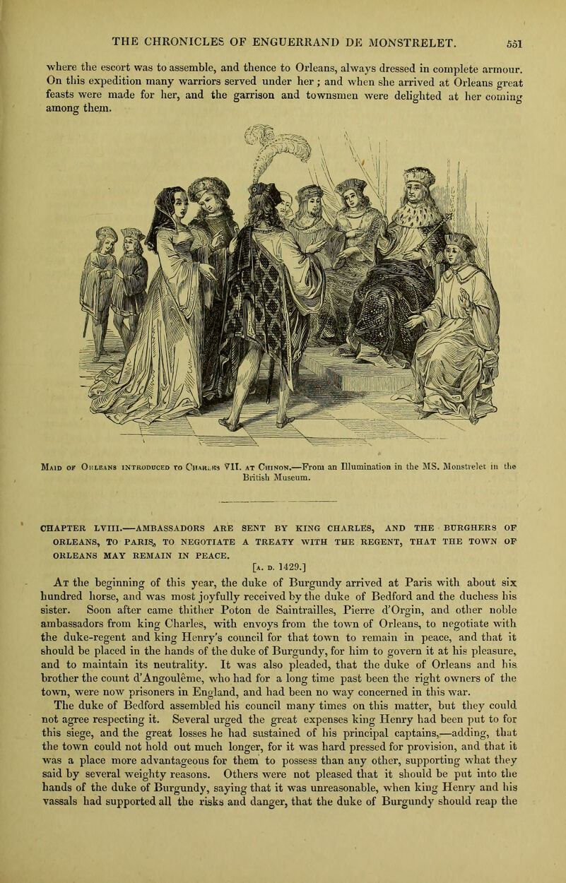 where the escort was to assemble, and thence to Orleans, always dressed in complete armour. On this expedition many warriors served under her; and when she arrived at Orleans great feasts were made for her, and the garrison and townsmen were delighted at her coming among them. Maid of Ok leans introduced to Chajuks VII. at Chinon.—From an Illumination in the MS. Monstvelet in the British Museum. CHAPTER LVIII. AMBASSADORS ARE SENT BY KING CHARLES, AND THE BURGHERS OF ORLEANS, TO PARIS, TO NEGOTIATE A TREATY WITH THE REGENT, THAT THE TOWN OF ORLEANS MAY REMAIN IN PEACE. [a. d. 1429.] At the beginning of this year, the duke of Burgundy arrived at Paris with about six hundred horse, and was most joyfully received by the duke of Bedford and the duchess his sister. Soon after came thither Poton de Saintrailles, Pierre d’Orgin, and other noble ambassadors from king Charles, with envoys from the town of Orleans, to negotiate with the duke-regent and king Henry’s council for that town to remain in peace, and that it should be placed in the hands of the duke of Burgundy, for him to govern it at his pleasure, and to maintain its neutrality. It was also pleaded, that the duke of Orleans and his brother the count d’Angouleme, who had for a long time past been the right owners of the town, were now prisoners in England, and had been no way concerned in this war. The duke of Bedford assembled his council many times on this matter, but they could not agree respecting it. Several urged the great expenses king Henry had been put to for this siege, and the great losses he had sustained of his principal captains,—adding, that the town could not hold out much longer, for it was hard pressed for provision, and that it was a place more advantageous for them to possess than any other, supporting what they said by several weighty reasons. Others were not pleased that it should be put into the hands of the duke of Burgundy, saying that it was unreasonable, when king Henry and his vassals had supported all the risks and danger, that the duke of Burgundy should reap the
