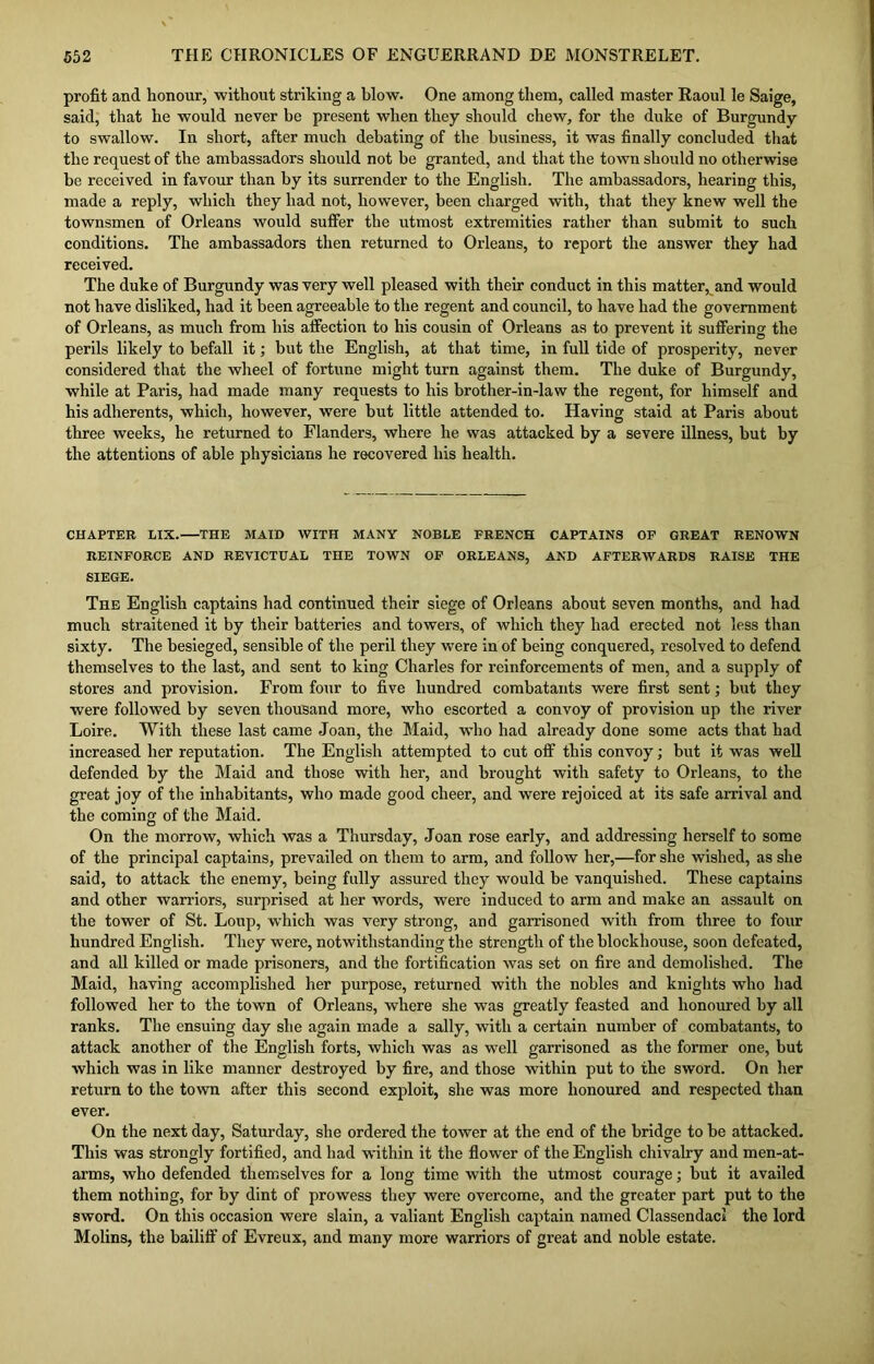 profit and honour, without striking a blow. One among them, called master Raoul le Saige, said, that he would never be present when they should chew, for the duke of Burgundy to swallow. In short, after much debating of the business, it was finally concluded that the request of the ambassadors should not be granted, and that the town should no otherwise be received in favour than by its surrender to the English. The ambassadors, hearing this, made a reply, which they had not, however, been charged with, that they knew well the townsmen of Orleans would suffer the utmost extremities rather than submit to such conditions. The ambassadors then returned to Orleans, to report the answer they had received. The duke of Burgundy was very well pleased with their conduct in this matter, and would not have disliked, had it been agreeable to the regent and council, to have had the government of Orleans, as much from his affection to his cousin of Orleans as to prevent it suffering the perils likely to befall it; but the English, at that time, in full tide of prosperity, never considered that the wheel of fortune might turn against them. The duke of Burgundy, while at Paris, had made many requests to his brother-in-law the regent, for himself and his adherents, which, however, were but little attended to. Having staid at Paris about three weeks, he returned to Flanders, where he was attacked by a severe illness, but by the attentions of able physicians he recovered his health. CHAPTER LIX.—THE MAID WITH MANY NOBLE FRENCH CAPTAINS OF GREAT RENOWN REINFORCE AND REVICTUAL THE TOWN OF ORLEANS, AND AFTERWARDS RAISE THE SIEGE. The English captains had continued their siege of Orleans about seven months, and had much straitened it by their batteries and towers, of which they had erected not less than sixty. The besieged, sensible of the peril they were in of being conquered, resolved to defend themselves to the last, and sent to king Charles for reinforcements of men, and a supply of stores and provision. From four to five hundred combatants were first sent; but they were followed by seven thousand more, who escorted a convoy of provision up the river Loire. With these last came Joan, the Maid, who had already done some acts that had increased her reputation. The English attempted to cut off this convoy; but it was well defended by the Maid and those with her, and brought with safety to Orleans, to the great joy of the inhabitants, who made good cheer, and were rejoiced at its safe arrival and the coming of the Maid. On the morrow, which was a Thursday, Joan rose early, and addressing herself to some of the principal captains, prevailed on them to arm, and follow her,—for she wished, as she said, to attack the enemy, being fully assured they would be vanquished. These captains and other warriors, surprised at her words, were induced to arm and make an assault on the tower of St. Loup, which was very strong, and garrisoned with from three to four hundred English. They were, notwithstanding the strength of the blockhouse, soon defeated, and all killed or made prisoners, and the fortification was set on fire and demolished. The Maid, having accomplished her purpose, returned with the nobles and knights who had followed her to the town of Orleans, where she was greatly feasted and honoured by all ranks. The ensuing day she again made a sally, with a certain number of combatants, to attack another of the English forts, which was as well garrisoned as the former one, but which was in like manner destroyed by fire, and those within put to the sword. On her return to the town after this second exploit, she was more honoured and respected than ever. On the next day, Saturday, she ordered the tower at the end of the bridge to be attacked. This was strongly fortified, and had within it the flower of the English chivalry and men-at- arms, who defended themselves for a long time with the utmost courage; but it availed them nothing, for by dint of prowess they were overcome, and the greater part put to the sword. On this occasion were slain, a valiant English captain named ClassendacI the lord Molins, the bailiff of Evreux, and many more warriors of great and noble estate.