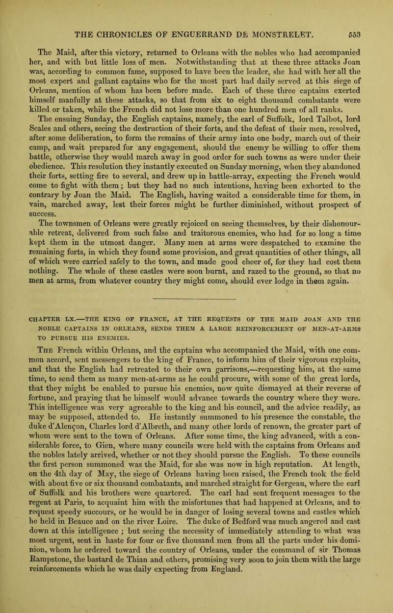 The Maid, after this victory, returned to Orleans with the nobles who had accompanied her, and with but little loss of men. Notwithstanding that at these three attacks Joan was, according to common fame, supposed to have been the leader, she had with her all the most expert and gallant captains who for the most part had daily served at this siege of Orleans, mention of whom has been before made. Each of these three captains exerted himself manfully at these attacks, so that from six to eight thousand combatants were killed or taken, while the French did not lose more than one hundred men of all ranks. The ensuing Sunday, the English captains, namely, the earl of Suffolk, lord Talbot, lord Scales and others, seeing the destruction of their forts, and the defeat of their men, resolved, after some deliberation, to form the remains of their army into one body, march out of their camp, and wait prepared for any engagement, should the enemy be willing to offer them battle, otherwise they would march away in good order for such towns as were under their obedience. This resolution they instantly executed on Sunday morning, when they abandoned their forts, setting fire to several, and drew up in battle-array, expecting the French would come to fight with them; but they had no such intentions, having been exhorted to the contrary by Joan the Maid. The English, having waited a considerable time for them, in vain, marched away, lest their forces might be further diminished, without prospect of success. The townsmen of Orleans were greatly rejoiced on seeing themselves, by their dishonour- able retreat, delivered from such false and traitorous enemies, who had for so long a time kept them in the utmost danger. Many men at arms were despatched to examine the remaining forts, in which they found some provision, and great quantities of other things, all of which were carried safely to the town, and made good cheer of, for they had cost them nothing. The whole of these castles were soon burnt, and razed to the ground, so that no men at arms, from whatever country they might come, should ever lodge in them again. CHAPTER LX. TnE KING OF FRANCE, AT THE REQUESTS OF THE MAID JOAN AND THE NOBLE CAPTAINS IN ORLEANS, SENDS THEM A LARGE REINFORCEMENT OF MEN-AT-ARMS TO PURSUE HIS ENEMIES. The French within Orleans, and the captains who accompanied the Maid, with one com- mon accord, sent messengers to the king of France, to inform him of their vigorous exploits, and that the English had retreated to their own garrisons,—requesting him, at the same time, to send them as many men-at-arms as he could procure, with some of the great lords, that they might be enabled to pursue his enemies, now quite dismayed at their reverse of fortune, and praying that he himself would advance towards the country where they were. This intelligence was very agreeable to the king and his council, and the advice readily, as may be supposed, attended to. He instantly summoned to his presence the constable, the duke d’Alen^on, Charles lord d’Albreth, and many other lords of renown, the greater part of whom were sent to the town of Orleans. After some time, the king advanced, with a con- siderable force, to Gien, where many councils were held with the captains from Orleans and the nobles lately arrived, whether or not they should pursue the English. To these councils the first person summoned was the Maid, for she was now in high reputation. At length, on the 4th day of May, the siege of Orleans having been raised, the French took the field with about five or six thousand combatants, and marched straight for Gergeau, where the earl of Suffolk and his brothers were quartered. The earl had sent frequent messages to the regent at Paris, to acquaint him with the misfortunes that had happened at Orleans, and to request speedy succours, or he would be in danger of losing several towns and castles which he held in Beauce and on the river Loire. The duke of Bedford was much angered and cast down at this intelligence ; but seeing the necessity of immediately attending to what was most urgent, sent in haste for four or five thousand men from all the parts under his domi- nion, whom he ordered toward the country of Orleans, under the command of sir Thomas Itampstone, the bastard de Thian and others, promising very soon to join them with the large reinforcements which he was daily expecting from England.