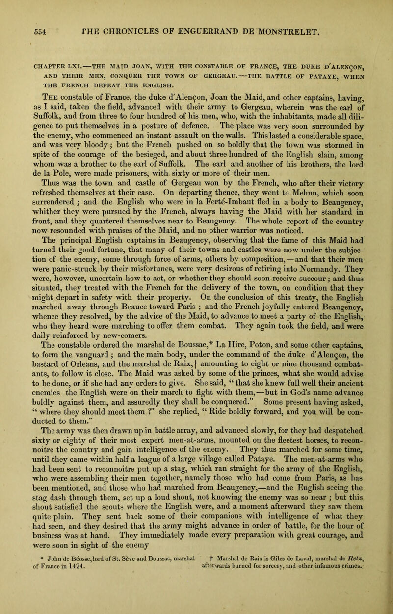 CHAPTER LXI. THE MAID JOAN, WITH THE CONSTABLE OF FRANCE, THE DUKE d’aLEN^ON, AND THEIR MEN, CONQUER THE TOWN OF GERGEAU. THE BATTLE OF PATAYE, WHEN THE FRENCH DEFEAT THE ENGLISH. The constable of France, the duke d’Alengon, Joan the Maid, and other captains, having, as I said, taken the field, advanced with their army to Gergeau, wherein was the earl of Suffolk, and from three to four hundred of his men, who, with the inhabitants, made all dili- gence to put themselves in a posture of defence. The place was very soon surrounded by the enemy, who commenced an instant assault on the walls. This lasted a considerable space, and was very bloody; but the French pushed on so boldly that the town was stormed in spite of the courage of the besieged, and about three hundred of the English slain, among whom was a brother to the earl of Suffolk. The earl and another of his brothers, the lord de la Pole, were made prisoners, with sixty or more of their men. Thus was the town and castle of Gergeau won by the French, who after their victory refreshed themselves at their ease. On departing thence, they went to Mehun, which soon surrendered ; and the English who were in la Ferte-Imbaut fled in a body to Beaugency, wbither they were pursued by the French, always having the Maid with her standard in front, and they quartered themselves near to Beaugency. The whole report of the country now resounded with praises of the Maid, and no other warrior was noticed. The principal English captains in Beaugency, observing that the fame of this Maid had turned their good fortune, that many of their towns and castles were now under the subjec- tion of the enemy, some through force of arms, others by composition, — and that their men were panic-struck by their misfortunes, were very desirous of retiring into Normandy. They were, however, uncertain how to act, or whether they should soon receive succour; and thus situated, they treated with the French for the delivery of the town, on condition that they might depart in safety with their property. On the conclusion of this treaty, the English marched away through Beauce toward Paris ; and the French joyfully entered Beaugency, whence they resolved, by the advice of the Maid, to advance to meet a party of the English, who they heard were marching to offer them combat. They again took the field, and were daily reinforced by new-comers. The constable ordered the marshal de Boussac,* La Hire, Poton, and some other captains, to form the vanguard ; and the main body, under the command of the duke d’Alengon, the bastard of Orleans, and the marshal de Raix,j- amounting to eight or nine thousand combat- ants, to follow it close. The Maid was asked by some of the princes, what she would advise to be done, or if she had any orders to give. She said, “ that she knew full well their ancient enemies the English were on their march to fight with them,—but in God’s name advance boldly against them, and assuredly they shall be conquered.” Some present having asked, “ where they should meet them ?” she replied, “ Ride boldly forward, and you will be con- ducted to them.” The army was then drawn up in battle array, and advanced slowly, for they had despatched sixty or eighty of their most expert men-at-arms, mounted on the fleetest horses, to recon- noitre the country and gain intelligence of the enemy. They thus marched for some time, until they came within half a league of a large village called Pataye. The men-at-arms who had been sent to reconnoitre put up a stag, which ran straight for the army of the English, who were assembling their men together, namely those who had come from Paris, as has been mentioned, and those who had marched from Beaugency,—and the English seeing the stag dash through them, set up a loud shout, not knowing the enemy was so near ; but this shout satisfied the scouts where the English were, and a moment afterward they saw them quite plain. They sent back some of their companions with intelligence of what they had seen, and they desired that the army might advance in order of battle, for the hour of business was at hand. They immediately made every preparation with great courage, and were soon in sight of the enemy * John dc Beosse,lord of St. Stive and Boussuc, marshal f Marshal de Raix is Giles de Laval, marshal de Relz, of France in 1424. afterwards burned for sorcery, and other infamous crimes.