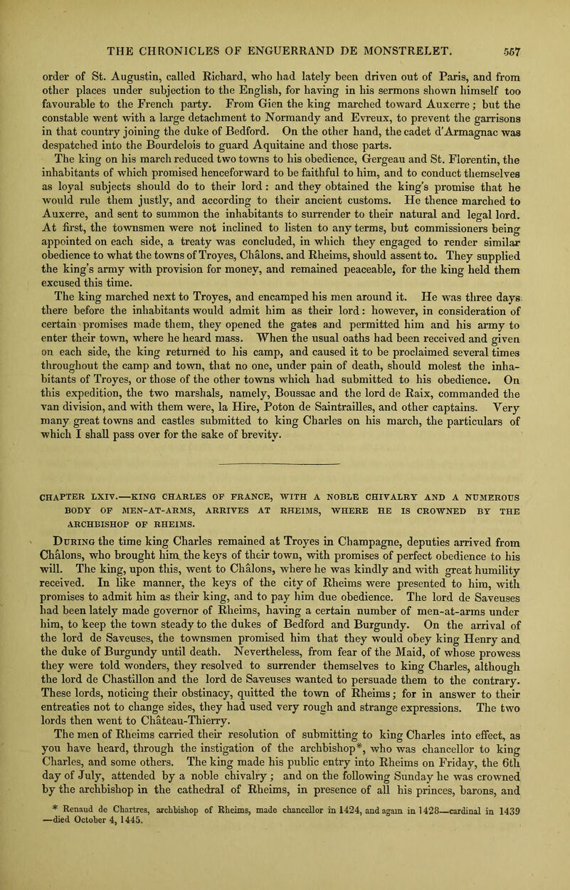 order of St. Augustin, called Richard, who had lately been driven out of Paris, and from other places under subjection to the English, for having in his sermons shown himself too favourable to the French party. From Gien the king marched toward Auxerre; but the constable went with a large detachment to Normandy and Evreux, to prevent the garrisons in that country joining the duke of Bedford. On the other hand, the cadet d’Armagnac was despatched into the Bourdelois to guard Aquitaine and those parts. The king on his march reduced two towns to his obedience, Gergeau and St. Florentin, the inhabitants of which promised henceforward to he faithful to him, and to conduct themselves as loyal subjects should do to their lord: and they obtained the king’s promise that he would rule them justly, and according to their ancient customs. He thence marched to Auxerre, and sent to summon the inhabitants to surrender to their natural and legal lord. At first, the townsmen were not inclined to listen to any terms, but commissioners being appointed on each side, a treaty was concluded, in which they engaged to render similar obedience to what the towns of Troyes, Chalons, and Rheims, should assent to* They supplied the king’s army with provision for money, and remained peaceable, for the king held them excused this time. The king marched next to Troyes, and encamped his men around it. He was three days there before the inhabitants would admit him as their lord: however, in consideration of certain promises made them, they opened the gates and permitted him and his army to enter their town, where he heard mass. When the usual oaths had been received and given on each side, the king returned to his camp, and caused it to be proclaimed several times throughout the camp and town, that no one, under pain of death, should molest the inha- bitants of Troyes, or those of the other towns which had submitted to his obedience. On this expedition, the two marshals, namely, Boussac and the lord de Raix, commanded the van division, and with them were, la Hire, Poton de Saintrailles, and other captains. Very many great towns and castles submitted to king Charles on his march, the particulars of which I shall pass over for the sake of brevity. CHAPTER LXIV. KING CHARLES OF FRANCE, WITH A NOBLE CHIVALRY AND A NUMEROUS BODY OF MEN-AT-ARMS, ARRIVES AT RHEIMS, WHERE HE IS CROWNED BY THE ARCHBISHOP OF RHEIMS. During the time king Charles remained at Troyes in Champagne, deputies arrived from Ch&lons, who brought him the keys of their town, with promises of perfect obedience to his will. The king, upon this, went to Chalons, where he was kindly and with great humility received. In like manner, the keys of the city of Rheims were presented to him, with promises to admit him as their king, and to pay him due obedience. The lord de Saveuses had been lately made governor of Rheims, having a certain number of men-at-arms under him, to keep the town steady to the dukes of Bedford and Burgundy. On the arrival of the lord de Saveuses, the townsmen promised him that they would obey king Henry and the duke of Burgundy until death. Nevertheless, from fear of the Maid, of whose prowess they were told wonders, they resolved to surrender themselves to king Charles, although the lord de Chastillon and the lord de Saveuses wanted to persuade them to the contrary. These lords, noticing their obstinacy, quitted the town of Rheims; for in answer to their entreaties not to change sides, they had used very rough and strange expressions. The two lords then went to Chateau-Thierry. The men of Rheims carried their resolution of submitting to king Charles into effect, as you have heard, through the instigation of the archbishop*, who was chancellor to king Charles, and some others. The king made his public entry into Rheims on Friday, the 6th day of July, attended by a noble chivalry ; and on the following Sunday he was crowned by the archbishop in the cathedral of Rheims, in presence of all his princes, barons, and * Renaud de Chartres, archbishop of Rheims, made chancellor in 1424, and again in 1428—cardinal in 1439 —died October 4, 1445.