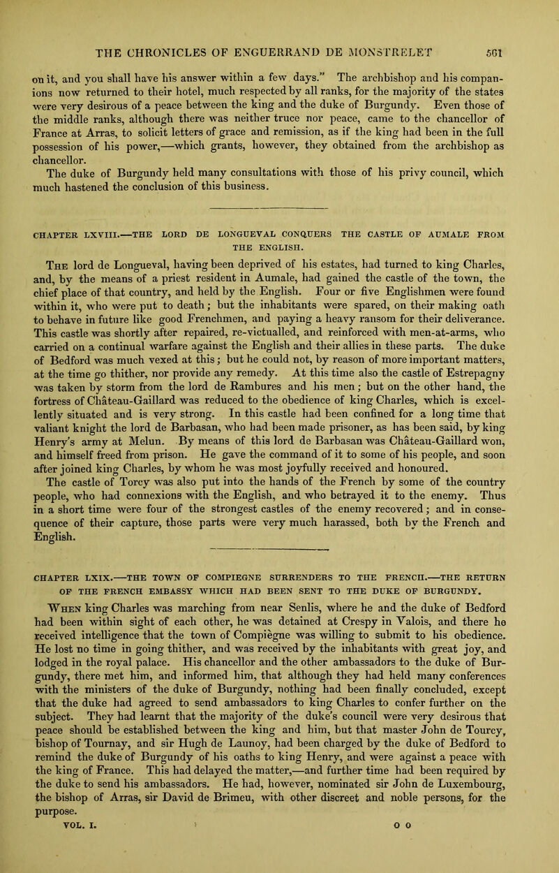 on it, and you shall have his answer within a few days.” The archbishop and his compan- ions now returned to their hotel, much respected by all ranks, for the majority of the states were very desirous of a peace between the king and the duke of Burgundy. Even those of the middle ranks, although there was neither truce nor peace, came to the chancellor of France at Arras, to solicit letters of grace and remission, as if the king had been in the full possession of his power,—which grants, however, they obtained from the archbishop as chancellor. The duke of Burgundy held many consultations with those of his privy council, which much hastened the conclusion of this business. CHAPTER LXVIII. THE LORD DE LONGDEVAL CONQUERS THE CASTLE OF AUMALE FROM THE ENGLISH. The lord de Longueval, having been deprived of his estates, had turned to king Charles, and, by the means of a priest resident in Aumale, had gained the castle of the town, the chief place of that country, and held by the English. Four or five Englishmen were found within it, who were put to death; but the inhabitants were spared, on their making oath to behave in future like good Frenchmen, and paying a heavy ransom for their deliverance. This castle was shortly after repaired, re-victualled, and reinforced with men-at-arms, who carried on a continual warfare against the English and their allies in these parts. The duke of Bedford was much vexed at this; but he could not, by reason of more important matters, at the time go thither, nor provide any remedy. At this time also the castle of Estrepagny was taken by storm from the lord de Rambures and his men; but on the other hand, the fortress of Chateau-Gaillard was reduced to the obedience of king Charles, which is excel- lently situated and is very strong. In this castle had been confined for a long time that valiant knight the lord de Barbasan, who had been made prisoner, as has been said, by king Henry’s army at Melun. By means of this lord de Barbasan was Chateau-Gaillard won, and himself freed from prison. He gave the command of it to some of his people, and soon after joined king Charles, by whom he was most joyfully received and honoured. The castle of Torcy was also put into the hands of the French by some of the country people, who had connexions with the English, and who betrayed it to the enemy. Thus in a short time were four of the strongest castles of the enemy recovered; and in conse- quence of their capture, those parts were very much harassed, both by the French and English. CHAPTER LXIX. THE TOWN OF COMPIEGNE SURRENDERS TO THE FRENCH. THE RETURN OF THE FRENCH EMBASSY WHICH HAD BEEN SENT TO THE DUKE OF BURGUNDY. When king Charles was marching from near Senlis, where he and the duke of Bedford had been within sight of each other, he was detained at Crespy in Yalois, and there he received intelligence that the town of Compiegne was willing to submit to his obedience. He lost no time in going thither, and was received by the inhabitants with great joy, and lodged in the royal palace. His chancellor and the other ambassadors to the duke of Bur- gundy, there met him, and informed him, that although they had held many conferences with the ministers of the duke of Burgundy, nothing had been finally concluded, except that the duke had agreed to send ambassadors to king Charles to confer further on the subject. They had learnt that the majority of the duke’s council were very desirous that peace should be established between the king and him, but that master John de Tourcy, bishop of Tournay, and sir Hugh de Launoy, had been charged by the duke of Bedford to remind the duke of Burgundy of his oaths to king Henry, and were against a peace with the king of France. This had delayed the matter,—and further time had been required by the duke to send his ambassadors. He had, however, nominated sir John de Luxembourg, the bishop of Arras, sir David de Brimeu, with other discreet and noble persons, for the purpose. VOL. i. o o