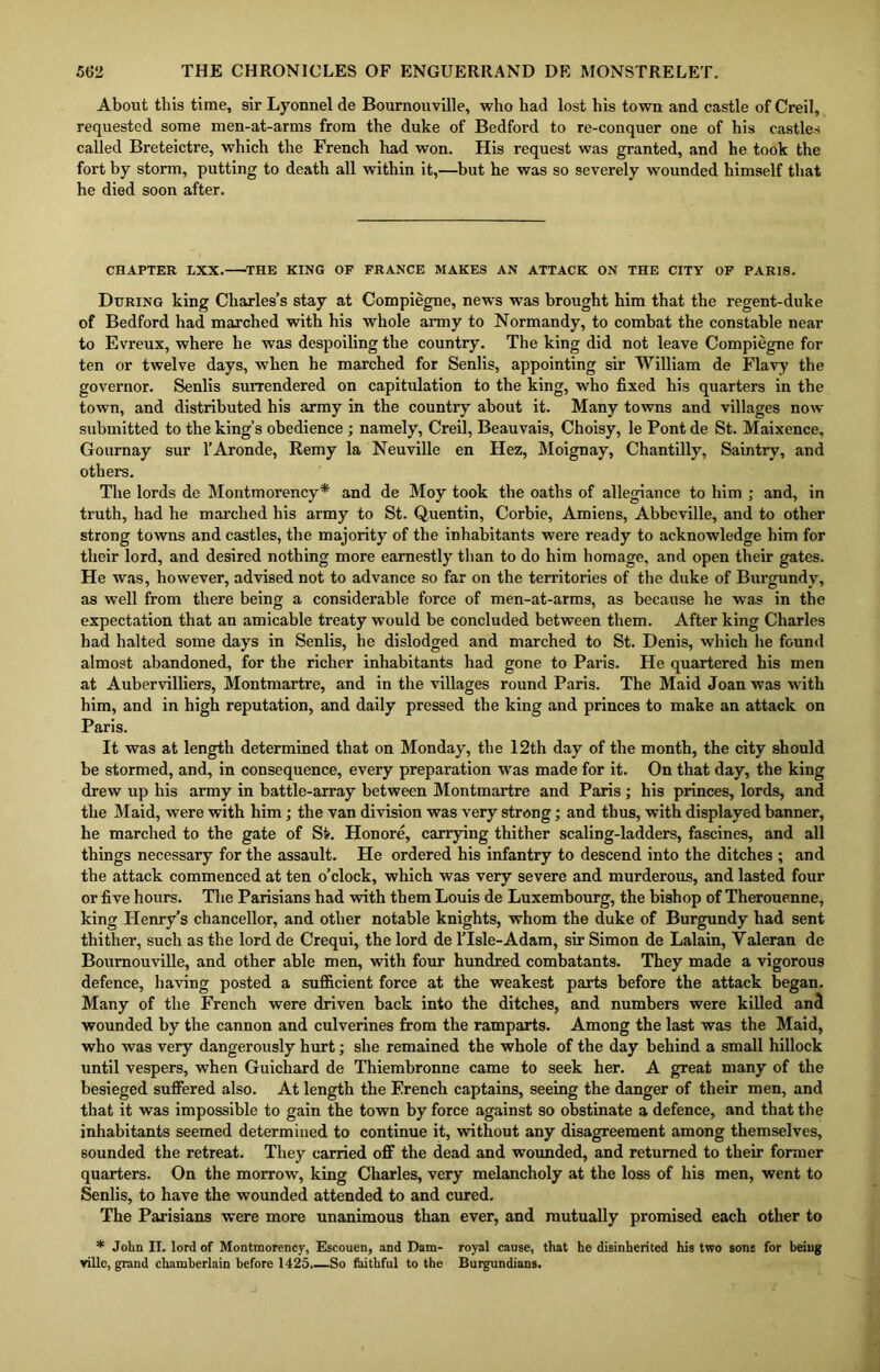 About this time, sir Lyonnel de Bournouville, who had lost his town and castle of Creil, requested some men-at-arms from the duke of Bedford to re-conquer one of his castles called Breteictre, which the French had won. His request was granted, and he took the fort by storm, putting to death all within it,—but he was so severely wounded himself that he died soon after. CHAPTER LXX. THE KING OF FRANCE MAKES AN ATTACK ON THE CITY OF PARIS. During king Charles’s stay at Compiegne, news was brought him that the regent-duke of Bedford had marched with his whole army to Normandy, to combat the constable near to Evreux, where he was despoiling the country. The king did not leave Compiegne for ten or twelve days, when he marched for Senlis, appointing sir William de Flavy the governor. Senlis surrendered on capitulation to the king, who fixed his quarters in the town, and distributed his army in the country about it. Many towns and villages now submitted to the king’s obedience ; namely, Creil, Beauvais, Choisy, le Pont de St. Maixence, Gournay sur l’Aronde, Remy la Neuville en Hez, Moignay, Chantilly, Saintry, and others. The lords de Montmorency* and de Moy took the oaths of allegiance to him ; and, in truth, had he marched his army to St. Quentin, Corbie, Amiens, Abbeville, and to other strong towns and castles, the majority of the inhabitants were ready to acknowledge him for their lord, and desired nothing more earnestly than to do him homage, and open their gates. He was, however, advised not to advance so far on the territories of the duke of Burgundy, as well from there being a considerable force of men-at-arms, as because he was in the expectation that an amicable treaty would be concluded between them. After king Charles had halted some days in Senlis, he dislodged and marched to St. Denis, which he fount! almost abandoned, for the richer inhabitants had gone to Paris. He quartered his men at Aubervilliers, Montmartre, and in the villages round Paris. The Maid Joan was with him, and in high reputation, and daily pressed the king and princes to make an attack on Paris. It was at length determined that on Monday, the 12th day of the month, the city should be stormed, and, in consequence, every preparation was made for it. On that day, the king drew up his army in battle-array between Montmartre and Paris; his princes, lords, and the Maid, were with him; the van division was very strong; and thus, with displayed banner, he marched to the gate of St. Honore, carrying thither scaling-ladders, fascines, and all things necessary for the assault. He ordered his infantry to descend into the ditches ; and the attack commenced at ten o’clock, which was very severe and murderous, and lasted four or five hours. The Parisians had with them Louis de Luxembourg, the bishop of Therouenne, king Henry’s chancellor, and other notable knights, whom the duke of Burgundy had sent thither, such as the lord de Crequi, the lord de lTsle-Adam, sir Simon de Lalain, Valeran de Bournouville, and other able men, with four hundred combatants. They made a vigorous defence, having posted a sufficient force at the weakest parts before the attack began. Many of the French were driven back into the ditches, and numbers were killed and wounded by the cannon and culverines from the ramparts. Among the last was the Maid, who was very dangerously hurt; she remained the whole of the day behind a small hillock until vespers, when Guichard de Thiembronne came to seek her. A great many of the besieged suffered also. At length the French captains, seeing the danger of their men, and that it was impossible to gain the town by force against so obstinate a defence, and that the inhabitants seemed determined to continue it, without any disagreement among themselves, sounded the retreat. They carried off the dead and wounded, and returned to their former quarters. On the morrow, king Charles, very melancholy at the loss of his men, went to Senlis, to have the wounded attended to and cured. The Parisians were more unanimous than ever, and mutually promised each other to * John II. lord of Montmorency, Escouen, and Dam- royal cause, that he disinherited his two sons for being ville, grand chamberlain before 1425,—So faithful to the Burgundians.