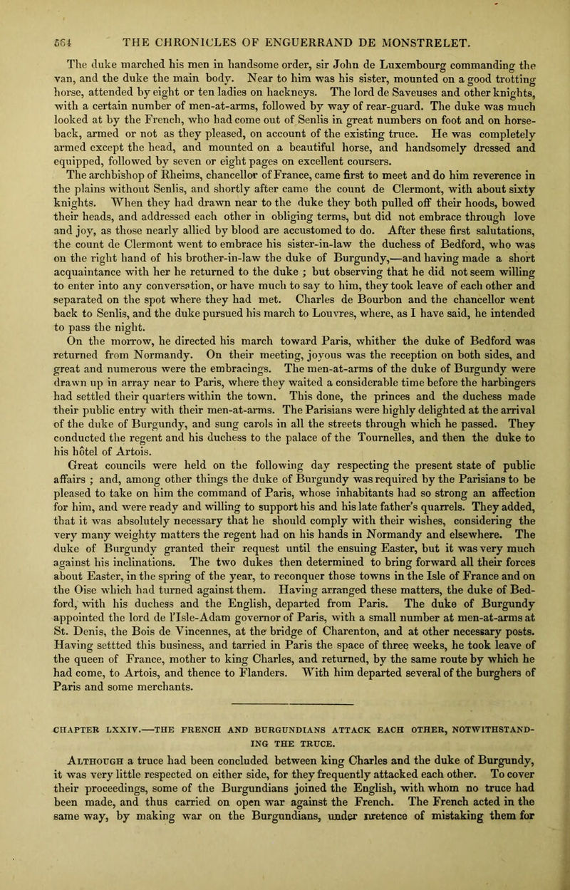 The duke marched his men in handsome order, sir John de Luxembourg commanding the van, and the duke the main body. Near to him was his sister, mounted on a good trotting horse, attended by eight or ten ladies on hackneys. The lord de Saveuses and other knights, with a certain number of men-at-arms, followed by way of rear-guard. The duke was much looked at by the French, who had come out of Senlis in great numbers on foot and on horse- back, armed or not as they pleased, on account of the existing truce. He was completely armed except the head, and mounted on a beautiful horse, and handsomely dressed and equipped, followed by seven or eight pages on excellent coursers. The archbishop of Rlieims, chancellor of France, came first to meet and do him reverence in the plains without Senlis, and shortly after came the count de Clermont, with about sixty knights. When they had drawn near to the duke they both pulled off their hoods, bowed their heads, and addressed each other in obliging terms, but did not embrace through love and joy, as those nearly allied by blood are accustomed to do. After these first salutations, the count de Clermont went to embrace his sister-in-law the duchess of Bedford, who was on the right hand of his brother-in-law the duke of Burgundy,'—and having made a short acquaintance with her he returned to the duke ; but observing that he did not seem willing to enter into any conversation, or have much to say to him, they took leave of each other and separated on the spot where they had met. Charles de Bourbon and the chancellor went back to Senlis, and the duke pursued his march to Louvres, where, as I have said, he intended to pass the night. On the morrow, he directed his march toward Paris, whither the duke of Bedford was returned from Normandy. On their meeting, joyous was the reception on both sides, and great and numerous were the embracings. The men-at-arms of the duke of Burgundy were drawn up in array near to Paris, where they waited a considerable time before the harbingers had settled their quarters within the town. This done, the princes and the duchess made their public entry with their men-at-arms. The Parisians were highly delighted at the arrival of the duke of Burgundy, and sung carols in all the streets through which he passed. They conducted the regent and his duchess to the palace of the Tournelles, and then the duke to his hotel of Artois. Great councils were held on the following day respecting the present state of public affairs ; and, among other things the duke of Burgundy was required hy the Parisians to be pleased to take on him the command of Paris, whose inhabitants had so strong an affection for him, and were ready and willing to support his and his late father’s quarrels. They added, that it was absolutely necessary that he should comply with their wishes, considering the very many weighty matters the regent had on his hands in Normandy and elsewhere. The duke of Burgundy granted their request until the ensuing Easter, but it was very much against his inclinations. The two dukes then determined to bring forward all their forces about Easter, in the spring of the year, to reconquer those towns in the Isle of France and on the Oise which had turned against them. Having arranged these matters, the duke of Bed- ford, with his duchess and the English, departed from Paris. The duke of Burgundy appointed the lord de lTsle-Adam governor of Paris, with a small number at men-at-arms at St. Denis, the Bois de Vincennes, at the bridge of Charenton, and at other necessary posts. Having settted this business, and tarried in Paris the space of three weeks, he took leave of the queen of France, mother to king Charles, and returned, by the same route by which he had come, to Artois, and thence to Flanders. With him departed several of the burghers of Paris and some merchants. CHAPTER LXXIV. THE FRENCH AND BURGUNDIANS ATTACK EACH OTHER, NOTWITHSTAND- ING THE TRUCE. Although a truce had been concluded between king Charles and the duke of Burgundy, it was very little respected on either side, for they frequently attacked each other. To cover their proceedings, some of the Burgundians joined the English, with whom no truce had been made, and thus carried on open war against the French. The French acted in the same way, by making war on the Burgundians, under nretence of mistaking them for