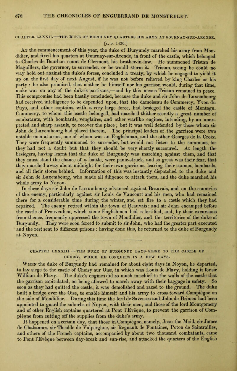 CHAPTER LXXXII. THE DUKE OF BURGUNDY QUARTERS HIS ARMY AT GOURNAY-SUR-ARONDE. [a. d. 1430.] At the commencement of this year, the duke of Burgundy marched his army from Mon- didier, and fixed his quarters at Gournay-sur-Aronde, in front of the castle, which belonged to Charles de Bourbon count de Clermont, his brother-in-law. He summoned Tristan de Maguillers, the governor, to surrender, or he would storm it. Tristan, seeing he could no way hold out against the duke’s forces, concluded a treaty, by which he engaged to yield it up on the first day of next August, if he was not before relieved by king Charles or his party : he also promised, that neither he himself nor his garrison would, during that time, make war on any of the duke’s partisans,—and by this means Tristan remained in peace. This compromise had been hastily concluded, because the duke and sir John de Luxembourg had received intelligence to be depended upon, that the damoiseau de Commercy, Yvon du Puys, and other captains, with a very large force, had besieged the castle of Montagu. Commercy, to whom this castle belonged, had marched thither secretly a great number of combatants, with bombards, veuglaires, and other warlike engines, intending, by an unex- pected and sharp assault, to recover the place ; but it was well defended by those whom sir John de Luxembourg had placed therein. The principal leaders of the garrison were two notable men-at-arms, one of whom was an Englishman, and the other Georges de la Croix. They were frequently summoned to surrender, but would not listen to the summons, for they had not a doubt but that they should be very shortly succoured. At length the besiegers, having learnt that the duke of Burgundy was marching against them, and that they must stand the chance of a battle, were panic-struck, and so great was their fear, that they marched away about midnight for their own garrisons, leaving their cannon, bombards, and all their stores behind. Information of this was instantly dispatched to the duke and sir John de Luxembourg, who made all diligence to attack them, and the duke marched his whole army to Noyon. In these days sir John de Luxumbourg advanced against Beauvais, and on the countries of the enemy, particularly against sir Louis de Yaucourt and his men, who had remained there for a considerable time during the winter, and set fire to a castle which they had repaired. The enemy retired within the town of Beauvais; and sir John encamped before the castle of Prouveulieu, which some Englishmen had refortified, and, by their excursions from thence, frequently oppressed the town of Mondidier, and the territories of the duke of Burgundy. They were soon forced to submit to sir John, who had the greater part executed and the rest sent to different prisons : having done this, he returned to the duke of Burgundy at Noyon. CHAPTER LXXXIII. THE DUKE OF BURGUNDY LAYS. SIEGE TO THE CASTLE OF CHOISY, WHICH HE CONQUERS IN A FEW DAYS. When the duke of Burgundy had remained for about eight days in Noyon, he departed, to lay siege to the castle of Choisy sur Oise, in which was Louis de Flavy, holding it for sir William de Flavy. The duke’s engines did so much mischief to the walls of the castle that the garrison capitulated, on being allowed to march away with their baggage in safety. So soon as they bad quitted the castle, it was demolished and razed to the ground. The duke built a bridge over the Oise, to enable himself and his army to cross toward Compiegne on the side of Mondidier. During this time the lord de Saveuses and John de Brimeu had been appointed to guard the suburbs of Noyon, with their men, and those of the lord Montgomery and of other English captains quartered at Pont l’Eveque, to prevent the garrison of Com- piegne from cutting off the supplies from the duke’s army. It happened on a certain day, that those in Compiegne, namely, Joan the Maid, sir James de Chabannes, sir Theolde de Valperghue, sir Regnault de Fontaines, Poton de Saintrailles, and others of the French captains, accompanied by about two thousand combatants, came to Pont l’Eveque between day-break and sun-rise, and attacked the quarters of the English