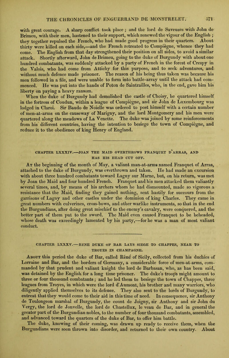 with great courage. A sharp conflict took place ; and the lord de Saveuses with John de Brimeu, with their men, hastened to their support, which renewed the vigour of the English ; thev together repulsed the French, who had made good progress in their quarters. About thirty were killed on each side,—and the French retreated to Compiegne, whence they had come. The English from that day strengthened their position on all sides, to avoid a similar attack. Shortly afterward, John de Brimeu, going to the duke of Burgundy with about one hundred combatants, was suddenly attacked by a party of French in the forest of Crespy in the Valois, who had come from Attichy for this purpose, and to seek adventures, and without much defence made prisoner. The reason of his being thus taken was because his men followed in a file, and were unable to form into battle-array until the attack had com- menced. He was put into the hands of Poton de Saintrailles, who, in the end, gave him his liberty on paying a heavy ransom. When the duke of Burgundy had demolished the castle of Choisy, he quartered himself in the fortress of Coudun, within a league of Compiegne, and sir John de Luxembourg was lodged in Claroi. Sir Baudo de Noielle was ordered to post himself with a certain number of men-at-arms on the causeway of Marigny, and the lord Montgomery and his men were quartered along the meadows of La Venette. The duke was joined by some reinforcements from his different countries, having the intention to besiege the town of Compiegne, and reduce it to the obedience of king Henry of England. CHAPTER LXXXIV. JOAN THE MAID OVERTHROWS FRANQUET d’aRRAS, AND HAS HIS HEAD CUT OFF. At the beginning of the month of May, a valiant man-at-arms named Franquet of Arras, attached to the duke of Burgundy, was overthrown and taken. He had made an excursion with about three hundred combatants toward Lagny sur Marne, but, on his return, was met by Joan the Maid and four hundred French. Franquet and his men attacked them valiantly several times, and, by means of his archers whom he had dismounted, made so vigorous a resistance that the Maid, finding they gained nothing, sent hastily for succours from the garrisons of Lagny and other castles under the dominion of king Charles. They came in great numbers with culverines, cross-bows, and other warlike instruments, so that in the end the Burgundians, after doing great mischief to the enemy’s cavalry, were conquered, and the better part of them put to the sword. The Maid even caused Franquet to be beheaded, whose death was exceedingly lamented by his party,—for he was a man of most valiant conduct. CHAPTER LXXXV. RENE DUKE OF BAR LAYS SIEGE TO CIIAPPES, NEAR TO TROYES IN CHAMPAGNE. About this period the duke of Bar, called Rene of Sicily, collected from his duchies of Lorraine and Bar, and the borders of Germany, a considerable force of men-at-arms, com- manded by that prudent and valiant knight the lord de Barbasan, who, as has been said, was detained by the English for a long time prisoner. The duke’s troops might amount to three or four thousand combatants; and he led them to besiege the town of Chappes, three leagues from Troyes, in which were the lord d’Aumont, his brother and many warriors, who diligently applied themselves to its defence. They also sent to the lords of Burgundy, to entreat that they would come to their aid in this time of need. In consequence, sir Anthony de Toulongeon marshal of Burgundy, the count de Joigny, sir Anthony and sir John du Vergy, the lord de Jonvelle, the lord de Chastellux, le veau de Bar, and in general the greater part of the Burgundian nobles, to the number of four thousand combatants, assembled, and advanced toward the quarters of the duke of Bar, to offer him battle. The duke, knowing of their coming, was drawn up ready to receive them, when the Burgundians were soon thrown into disorder, and returned to their own country. About