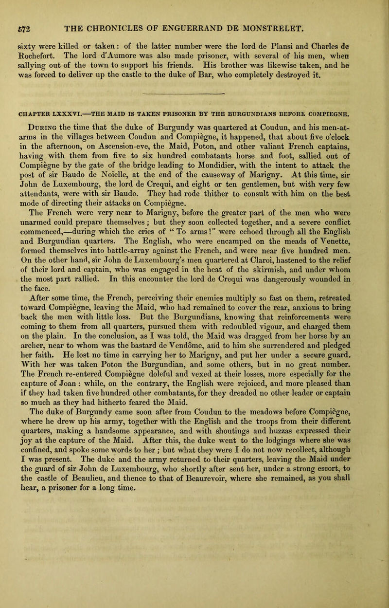 sixty were killed or taken: of the latter number were the lord de Plansi and Charles de Rochefort. The lord d’Aumore was also made prisoner, with several of his men, when sallying out of the town to support his friends. His brother was likewise taken, and he was forced to deliver up the castle to the duke of Bar, who completely destroyed it. CHAPTER LXXXVI. THE MAID IS TAKEN PRISONER BY THE BURGUNDIANS BEFORE COMPIEGNE. During the time that the duke of Burgundy was quartered at Coudun, and his men-at- arms in the villages between Coudun and Compiegne, it happened, that about five o’clock in the afternoon, on Ascension-eve, the Maid, Poton, and other valiant French captains, having with them from five to six hundred combatants horse and foot, sallied out of Compiegne by the gate of the bridge leading to Mondidier, with the intent to attack the post of sir Baudo de Noielle, at the end of the causeway of Marigny. At this time, sir John de Luxembourg, the lord de Crequi, and eight or ten gentlemen, but with very few attendants, were with sir Baudo. They had rode thither to consult with him on the best mode of directing their attacks on Compiegne. The French were very near to Marigny, before the greater part of the men who were unarmed could prepare themselves ; but they soon collected together, and a severe conflict commenced,—during which the cries of “ To arms!” were echoed through all the English and Burgundian quarters. The English, who were encamped on the meads of Yenette, formed themselves into battle-array against the French, and were near five hundred men. On the other hand, sir John de Luxembourg’s men quartered at Claroi, hastened to the relief of their lord and captain, who was engaged in the heat of the skirmish, and under whom the most part rallied. In this encounter the lord de Crequi was dangerously wounded in the face. After some time, the French, perceiving their enemies multiply so fast on them, retreated toward Compiegne, leaving the Maid, who had remained to cover the rear, anxious to bring back the men with little loss. But the Burgundians, knowing that reinforcements were coming to them from all quarters, pursued them with redoubled vigour, and charged them on the plain. In the conclusion, as I was told, the Maid was dragged from her horse by an archer, near to whom was the bastard de Vendome, and to him she surrendered and pledged her faith. He lost no time in carrying her to Marigny, and put her under a secure guard. With her was taken Poton the Burgundian, and some others, but in no great number. The French re-entered Compiegne doleful and vexed at their losses, more especially for the capture of Joan : while, on the contrary, the English were rejoiced, and more pleased than if they had taken five hundred other combatants, for they dreaded no other leader or captain so much as they had hitherto feared the Maid. The duke of Burgundy came soon after from Coudun to the meadows before Compiegne, where he drew up his army, together with the English and the troops from their different quarters, making a handsome appearance, and with shoutings and huzzas expressed their joy at the capture of the Maid. After this, the duke went to the lodgings where she was confined, and spoke some words to her ; but what they were I do not now recollect, although I was present. The duke and the army returned to their quarters, leaving the Maid under the guard of sir John de Luxembourg, who shortly after sent her, under a strong escort, to the castle of Beaulieu, and thence to that of Beaurevoir, where she remained, as you shall hear, a prisoner for a long time.