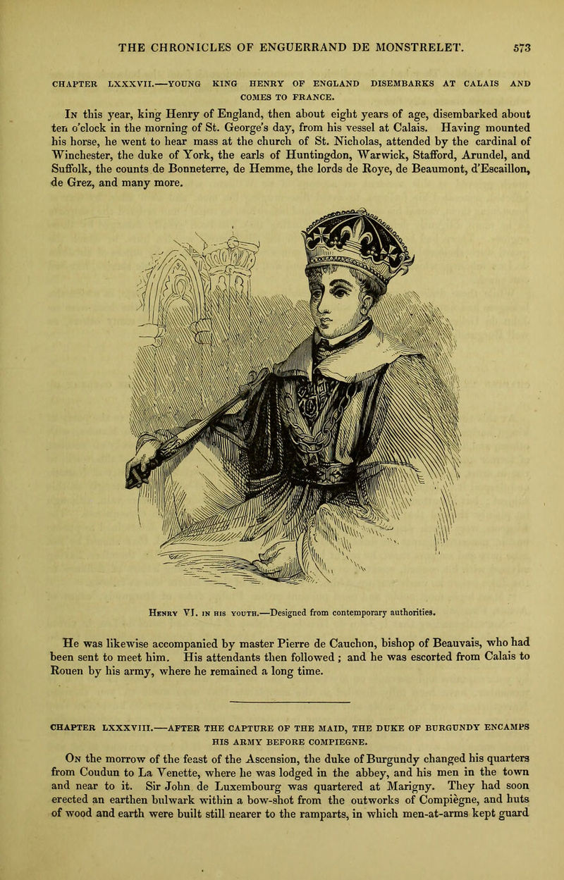 CHAPTER LXXXVII.—YOUNG KING HENRY OF ENGLAND DISEMBARKS AT CALAIS AND COMES TO FRANCE. In this year, king Henry of England, then about eight years of age, disembarked about ten o’clock in the morning of St. George’s day, from his vessel at Calais. Having mounted his horse, he went to hear mass at the church of St. Nicholas, attended by the cardinal of Winchester, the duke of York, the earls of Huntingdon, Warwick, Stafford, Arundel, and Suffolk, the counts de Bonneterre, de Hemme, the lords de Roye, de Beaumont, d’Escaillon, de Grez, and many more. Henry VI. in his youth.—Designed from contemporary authorities. He was likewise accompanied by master Pierre de Cauchon, bishop of Beauvais, who had been sent to meet him. His attendants then followed ; and he was escorted from Calais to Rouen by his army, where he remained a long time. CHAPTER LXXXVIII. AFTER THE CAPTURE OF THE MAID, THE DUKE OF BURGUNDY ENCAMPS HIS ARMY BEFORE COMPIEGNE. On the morrow of the feast of the Ascension, the duke of Burgundy changed his quarters from Coudun to La Yenette, where he was lodged in the abbey, and his men in the town and near to it. Sir John de Luxembourg was quartered at Marigny. They had soon erected an earthen bulwark within a bow-shot from the outworks of Compiegne, and huts of wood and earth were built still nearer to the ramparts, in which men-at-arms kept guard