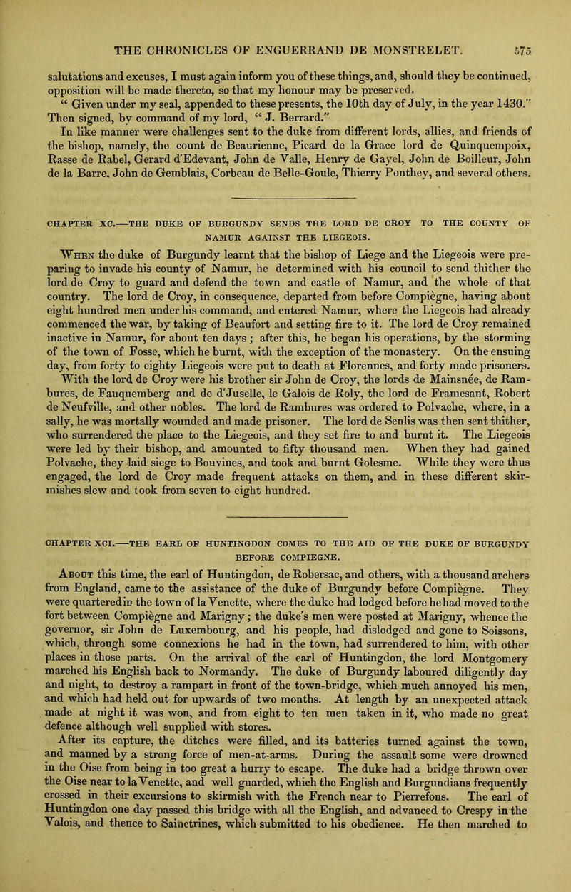 salutations and excuses, I must again inform you of these things, and, should they be continued, opposition will be made thereto, so that my honour may be preserved. “ Given under my seal, appended to these presents, the 10th day of July, in the year 1430.” Then signed, by command of my lord, “ J. Berrard.” In like manner were challenges sent to the duke from different lords, allies, and friends of the bishop, namely, the count de Beaurienne, Picard de la Grace lord de Quinquempoix, Rasse de Rabel, Gerard d’Edevant, John de Yalle, Henry de Gayel, John de Boilleur, John de la Barre. John de Gemblais, Corbeau de Belle-Goule, Thierry Ponthey, and several others. CHAPTER XC. THE DUKE OF BURGUNDY SENDS THE LORD DE CROY TO THE COUNTY OF NAMUR AGAINST THE LIEGEOIS. When the duke of Burgundy learnt that the bishop of Liege and the Liegeois were pre- paring to invade his county of Namur, he determined with his council to send thither the lord de Croy to guard and defend the town and castle of Namur, and the whole of that country. The lord de Croy, in consequence, departed from before Compiegne, having about eight hundred men under his command, and entered Namur, where the Liegeois had already commenced the war, by taking of Beaufort and setting fire to it. The lord de Croy remained inactive in Namur, for about ten days ; after this, he began his operations, by the storming of the town of Fosse, which he burnt, with the exception of the monastery. On the ensuing day, from forty to eighty Liegeois were put to death at Florennes, and forty made prisoners. With the lord de Croy were his brother sir John de Croy, the lords de Mainsnee, de Ram- bures, de Fauquemberg and de d’Juselle, le Galois de Roly, the lord de Framesant, Robert de Neufville, and other nobles. The lord de Rambures was ordered to Polvache, where, in a sally, he was mortally wounded and made prisoner. The lord de Senlis was then sent thither, who surrendered the place to the Liegeois, and they set fire to and burnt it. The Liegeois were led by their bishop, and amounted to fifty thousand men. When they had gained Polvache, they laid siege to Bouvines, and took and burnt Golesme. While they were thus engaged, the lord de Croy made frequent attacks on them, and in these different skir- mishes slew and took from seven to eight hundred. CHAPTER XCI. THE EARL OF HUNTINGDON COMES TO THE AID OF THE DUKE OF BURGUNDY BEFORE COMPIEGNE. About this time, the earl of Huntingdon, de Robersac, and others, with a thousand archers from England, came to the assistance of the duke of Burgundy before Compiegne. They were quarteredin the town of la Venette, where the duke had lodged before he had moved to the fort between Compiegne and Marigny; the duke’s men were posted at Marigny, whence the governor, sir John de Luxembourg, and his people, had dislodged and gone to Soissons, which, through some connexions he had in the town, had surrendered to him, with other places in those parts. On the arrival of the earl of Huntingdon, the lord Montgomery marched his English back to Normandy. The duke of Burgundy laboured diligently day and night, to destroy a rampart in front of the town-bridge, which much annoyed his men, and which had held out for upwards of two months. At length by an unexpected attack made at night it was won, and from eight to ten men taken in it, who made no great defence although well supplied with stores. After its capture, the ditches were filled, and its batteries turned against the town, and manned by a strong force of men-at-arms. During the assault some were drowned in the Oise from being in too great a hurry to escape. The duke had a bridge thrown over the Oise near to la Venette, and well guarded, which the English and Burgundians frequently crossed in their excursions to skirmish with the French near to Pierrefons. The earl of Huntingdon one day passed this bridge with all the English, and advanced to Crespy in the Valois, and thence to Sainctrines, which submitted to his obedience. He then marched to