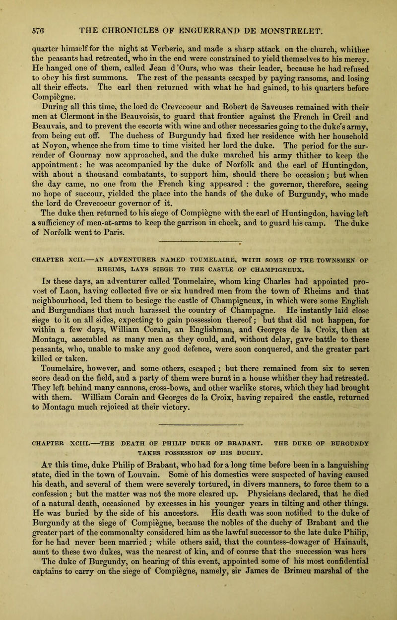 quarter himself for the night at Verberie, and made a sharp attack on the church, whither the peasants had retreated, who in the end were constrained to yield themselves to his mercy. He hanged one of them, called Jean d ’Ours, who was their leader, because he had refused to obey his first summons. The rest of the peasants escaped by paying ransoms, and losing all their effects. The earl then returned with what he had gained, to his quarters before Compi&gne. During all this time, the lord de Crevecoeur and Robert de Saveuses remained with their men at Clermont in the Beauvoisis, to guard that frontier against the French in Creil and Beauvais, and to prevent the escorts with wine and other necessaries going to the duke’s army, from being cut off. The duchess of Burgundy had fixed her residence with her household at Noyon, whence she from time to time visited her lord the duke. The period for the sur- render of Goumay now approached, and the duke marched his army thither to keep the appointment: he was accompanied by the duke of Norfolk and the earl of Huntingdon, with about a thousand combatants, to support him, should there be occasion; but when the day came, no one from the French king appeared : the governor, therefore, seeing no hope of succour, yielded the place into the hands of the duke of Burgundy, who made the lord de Crevecoeur governor of it. The duke then returned to his siege of Compiegne with the earl of Huntingdon, having left a sufficiency of men-at-arms to keep the garrison in check, and to guard his camp. The duke of Norfolk went to Paris. CHAPTER XCXI. AN ADVENTURER NAMED TOUMELAIRE, WITH SOME OF THE TOWNSMEN OF RHEIMS, LAYS SIEGE TO THE CASTLE OF CHAMPIGNEUX. In these days, an adventurer called Toumelaire, whom king Charles had appointed pro- vost of Laon, having collected five or six hundred men from the town of Rheims and that neighbourhood, led them to besiege the castle of Champigneux, in which were some English and Burgundians that much harassed the country of Champagne. He instantly laid close siege to it on all sides, expecting to gain possession thereof; but that did not happen, for within a few days, William Corain, an Englishman, and Georges de la Croix, then at Montagu, assembled as many men as they could, and, without delay, gave battle to these peasants, who, unable to make any good defence, were soon conquered, and the greater part killed or taken. Toumelaire, however, and some others, escaped; but there remained from six to seven score dead on the field, and a party of them were burnt in a house whither they had retreated. They left behind many cannons, cross-bows, and other warlike stores, which they had brought with them. William Corain and Georges de la Croix, having repaired the castle, returned to Montagu much rejoiced at their victory. CHAPTER XCIII. THE DEATH OF PHILIP DUKE OF BRABANT. THE DUKE OF BURGUNDY TAKES POSSESSION OF HIS DUCHY. At this time, duke Philip of Brabant, who had for a long time before been in a languishing state, died in the town of Louvain. Some of his domestics were suspected of having caused his death, and several of them were severely tortured, in divers manners, to force them to a confession; but the matter was not the more cleared up. Physicians declared, that he died of a natural death, occasioned by excesses in his younger years in tilting and other things. He was buried by the side of his ancestors. His death was soon notified to the duke of Burgundy at the siege of Compiegne, because the nobles of the duchy of Brabant and the greater part of the commonalty considered him as t-he lawful successor to the late duke Philip, for he had never been married ; while others said, that the countess-dowager of Hainault, aunt to these two dukes, was the nearest of kin, and of course that the succession was hers The duke of Burgundy, on hearing of this event, appointed some of his most confidential captains to carry on the siege of Compiegne, namely, sir James de Brimeu marshal of the