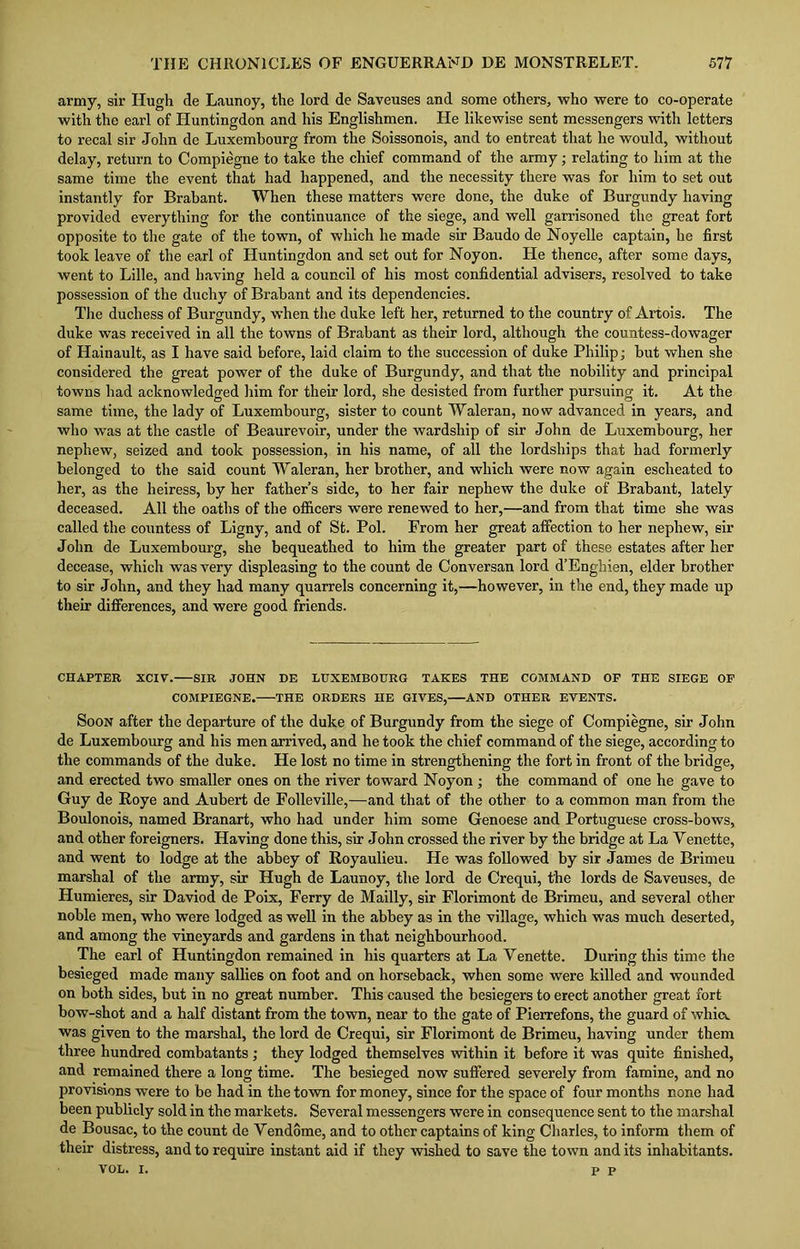 army, sir Hugh de Launoy, the lord de Saveuses and some others, who were to co-operate with the earl of Huntingdon and his Englishmen. He likewise sent messengers with letters to recal sir John de Luxembourg from the Soissonois, and to entreat that he would, without delay, return to Compiegne to take the chief command of the army; relating to him at the same time the event that had happened, and the necessity there was for him to set out instantly for Brabant. When these matters were done, the duke of Burgundy having provided everything for the continuance of the siege, and well garrisoned the great fort opposite to the gate of the town, of which he made sir Baudo de Noyelle captain, he first took leave of the earl of Huntingdon and set out for Noyon. He thence, after some days, went to Lille, and having held a council of his most confidential advisers, resolved to take possession of the duchy of Brabant and its dependencies. The duchess of Burgundy, when the duke left her, returned to the country of Artois. The duke was received in all the towns of Brabant as their lord, although the countess-dowager of Hainault, as I have said before, laid claim to the succession of duke Philip; but when she considered the great power of the duke of Burgundy, and that the nobility and principal towns had acknowledged him for their lord, she desisted from further pursuing it. At the same time, the lady of Luxembourg, sister to count Waleran, now advanced in years, and who was at the castle of Beaurevoir, under the wardship of sir John de Luxembourg, her nephew, seized and took possession, in his name, of all the lordships that had formerly belonged to the said count Waleran, her brother, and which were now again escheated to her, as the heiress, by her father’s side, to her fair nephew the duke of Brabant, lately deceased. All the oaths of the officers were renewed to her,—and from that time she was called the countess of Ligny, and of St. Pol. From her great affection to her nephew, sir John de Luxembourg, she bequeathed to him the greater part of these estates after her decease, which was very displeasing to the count de Conversan lord d’Enghien, elder brother to sir John, and they had many quarrels concerning it,—however, in the end, they made up their differences, and were good friends. CHAPTER XCIV. SIR JOHN DE LUXEMBOURG TAKES THE COMMAND OF THE SIEGE OF COMPIEGNE. THE ORDERS HE GIVES, AND OTHER EVENTS. Soon after the departure of the duke of Burgundy from the siege of Compiegne, sir John de Luxembourg and his men arrived, and he took the chief command of the siege, according to the commands of the duke. He lost no time in strengthening the fort in front of the bridge, and erected two smaller ones on the river toward Noyon ; the command of one he gave to Guy de Roye and Aubert de Folleville,—-and that of the other to a common man from the Boulonois, named Branart, who had under him some Genoese and Portuguese cross-bows, and other foreigners. Having done this, sir John crossed the river by the bridge at La Yenette, and went to lodge at the abbey of Royaulieu. He was followed by sir James de Brimeu marshal of the army, sir Hugh de Launoy, the lord de Crequi, the lords de Saveuses, de Humieres, sir Daviod de Poix, Ferry de Mailly, sir Florimont de Brimeu, and several other noble men, who were lodged as well in the abbey as in the village, which was much deserted, and among the vineyards and gardens in that neighbourhood. The earl of Huntingdon remained in his quarters at La Venette. During this time the besieged made many sallies on foot and on horseback, when some were killed and wounded on both sides, but in no great number. This caused the besiegers to erect another great fort bow-shot and a half distant from the town, near to the gate of Pierrefons, the guard of whi<v was given to the marshal, the lord de Crequi, sir Florimont de Brimeu, having under them three hundred combatants; they lodged themselves within it before it was quite finished, and remained there a long time. The besieged now suffered severely from famine, and no provisions were to be had in the town for money, since for the space of four months none had been publicly sold in the markets. Several messengers were in consequence sent to the marshal de Bousac, to the count de Vendome, and to other captains of king Charles, to inform them of their distress, and to require instant aid if they wished to save the town and its inhabitants. VOL. i. p p
