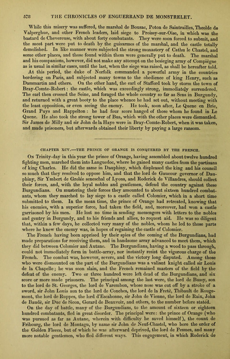 While this misery wa3 suffered, the marshal de Bousae, Poton de Saintrailles, Theolde de Yalperghue, and other French leaders, laid siege to Proissy-sur-Oise, in which was the bastard de Chevereuse, with about forty combatants. They were soon forced to submit, and the most part were put to death by the guisarmes of the marshal, and the castle totally demolished. In like manner were subjected the strong monastery of Cathu le Chastel, and some other places, and those found within them wrere generally put to death. The marshal and his companions, however, did not make any attempt on the besieging army of Compiegne as is usual in similar cases, until the last, when the siege was raised, as shall be hereafter told. At this period, the duke of Norfolk commanded a powerful army in the countries bordering on Paris, and subjected many towns to the obedience of king Henry, such as Dammartin and others. On the other hand, the earl of Stafford took by storm the town of Bray-Comte-Robert: the castle, which was exceedingly strong, immediately surrendered. The earl then crossed the Seine, and foraged the whole country so far as Sens in Burgundy, and returned with a great booty to the place whence he had set out, without meeting with the least opposition, or even seeing the enemy. He took, soon after, Le Quene en Brie, Grand Puys and Rappelton : he had four score hanged of those whom he found in Le Quene. He also took the strong tower of Bus, which with the other places were dismantled. Sir James de Milly and sir John de la Haye were in Bray-Comte-Robert, when it was taken, and made prisoners, but afterwards obtained their liberty by paying a large ransom. CHAPTER XCV. THE PRINCE OF ORANGE IS CONQUERED BY THE FRENCH. On Trinity-day in this year the prince of Orange, having assembled about twelve hundred fighting men, marched them into Languedoc, where he gained many castles from the partisans of king Charles. He did the same in Dauphiny, which displeased the king and his council so much that they resolved to oppose him, and that the lord de Gaucour governor of Dau- phiny, Sir Ymbert de Grolee seneschal of Lyons, and Roderick de Villandres, should collect their forces, and, with the loyal nobles and gentlemen, defend the country against these Burgundians. On mustering their forces they amounted to about sixteen hundred combat- ants, whom they marched to lay siege to a castle called Colomier, which in a short time submitted to them. In the mean time, the prince of Orange had retreated, knowing that his enemies, with a superior force, had taken the field, and, moreover, had won a castle garrisoned by his men. He lost no time in sending messengers with letters to the nobles and gentry in Burgundy, and to his friends and allies, to request aid. He was so diligent that, within a few days, he collected very many of the nobles, whom he led to those parts where he knew the enemy was, in hopes of regaining the castle of Colomier. The French having been apprised by their spies of the coming of the Burgundians, had made preparations for receiving them, and in handsome array advanced to meet them, which they did between Colomier and Autane. The Burgundians, having a wood to pass through, could not immediately form in battle-array, nor instantly resist the vigorous charge of the French. The combat was, however, severe, and the victory long disputed. Among those who were dismounted on the part of the Burgundians was a valiant knight called sir Louis de la Chapelle; he was soon slain, and the French remained masters of the field by the defeat of the enemy. Two or three hundred were left dead of the Burgundians, and six score or more made prisoners. The principal among the last were, the lord de Bussy, son to the lord de St. Georges, the lord de Yarembon, whose nose was cut off by a stroke of a sword, sir John Louis son to the lord de Conches, the lord de la Frete, Thibault de Rouge- mont, the lord de Ruppes, the lord d’Escabonne, sir John de Yienne, the lord de Raix, John de Baude, sir Due de Sicon, Gerard de Beauvoir, and others, to the number before stated. On the day of battle, many of the Burgundians, to the amount of sixteen or eighteen hundred combatants, fled in great disorder. The principal were: the prince of Orange (who was pursued as far as Autane, wherein with difficulty he saved himself), the count de Fribourg, the lord de Montagu, by name sir John de Neuf-Chastel, who bore the order of the Golden Fleece, but of which he was afterward deprived, the lord de Pesmes, and many more notable gentlemen, who fled different ways. This engagement, in which Roderick de