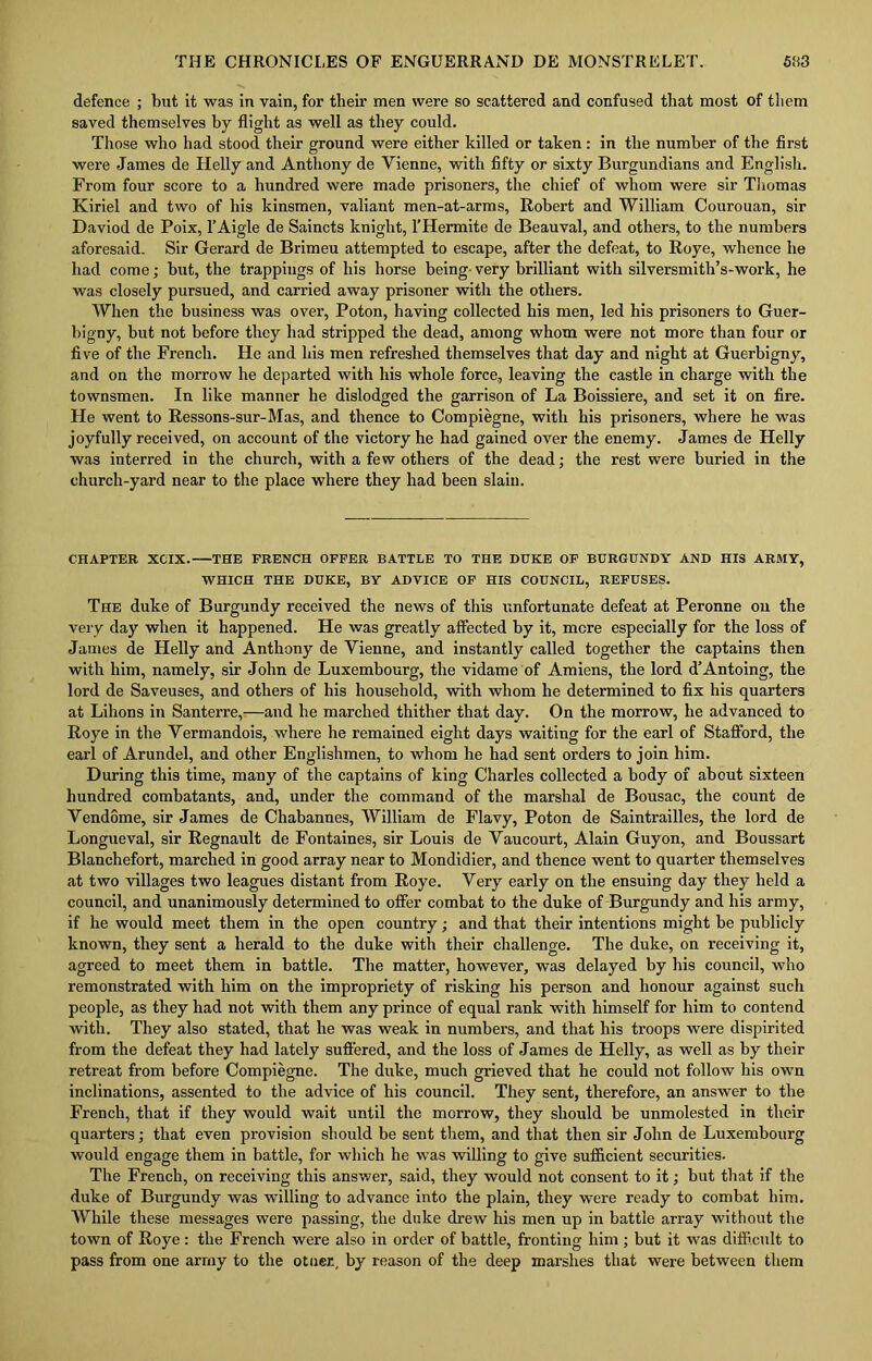 defence ; but it was in vain, for their men were so scattered and confused that most of them saved themselves by flight as well as they could. Those who had stood their ground were either killed or taken : in the number of the first were James de Helly and Anthony de Vienne, with fifty or sixty Burgundians and English. From four score to a hundred were made prisoners, the chief of whom were sir Thomas Kiriel and two of his kinsmen, valiant men-at-arms, Robert and William Courouan, sir Daviod de Poix, l’Aigle de Saincts knight, l’Hermite de Beauval, and others, to the numbers aforesaid. Sir Gerard de Brimeu attempted to escape, after the defeat, to Roye, whence he had come; but, the trappings of his horse being very brilliant with silversmith’s-work, he was closely pursued, and carried away prisoner witli the others. When the business was over, Poton, having collected his men, led his prisoners to Guer- bigny, but not before they had stripped the dead, among whom were not more than four or five of the French. He and his men refreshed themselves that day and night at Guerbigny, and on the morrow he departed with his whole force., leaving the castle in charge with the townsmen. In like manner he dislodged the garrison of La Boissiere, and set it on fire. He went to Ressons-sur-Mas, and thence to Compiegne, with his prisoners, where he was joyfully received, on account of the victory he had gained over the enemy. James de Helly was interred in the church, with a few others of the dead; the rest were buried in the church-yard near to the place where they had been slain. CHAPTER XCIX. THE FRENCH OFFER BATTLE TO THE DUKE OF BURGUNDY AND HIS ARMY, WHICH THE DUKE, BY ADVICE OF HIS COUNCIL, REFUSES. The duke of Burgundy received the news of this unfortunate defeat at Peronne on the very day when it happened. He was greatly affected by it, mere especially for the loss of James de Helly and Anthony de Vienne, and instantly called together the captains then with him, namely, sir John de Luxembourg, the vidame of Amiens, the lord d’Antoing, the lord de Saveuses, and others of his household, with whom he determined to fix his quarters at Lihons in Santerre,—and he marched thither that day. On the morrow, he advanced to Roye in the Vermandois, where he remained eight days waiting for the earl of Stafford, the earl of Arundel, and other Englishmen, to whom he had sent orders to join him. During this time, many of the captains of king Charles collected a body of about sixteen hundred combatants, and, under the command of the marshal de Bousac, the count de Vendome, sir James de Chabannes, William de Flavy, Poton de Saintrailles, the lord de Longueval, sir Regnault de Fontaines, sir Louis de Vaucourt, Alain Guyon, and Boussart Blanchefort, marched in good array near to Mondidier, and thence went to quarter themselves at two villages two leagues distant from Roye. Very early on the ensuing day they held a council, and unanimously determined to offer combat to the duke of Burgundy and his army, if he would meet them in the open country; and that their intentions might be publicly known, they sent a herald to the duke with their challenge. The duke, on receiving it, agreed to meet them in battle. The matter, however, was delayed by his council, who remonstrated with him on the impropriety of risking his person and honour against such people, as they had not with them any prince of equal rank with himself for him to contend with. They also stated, that he was weak in numbers, and that his troops were dispirited from the defeat they had lately suffered, and the loss of James de Helly, as well as by their retreat from before Compiegne. The duke, much grieved that he could not follow his own inclinations, assented to the advice of his council. They sent, therefore, an answer to the French, that if they would wait until the morrow, they should be unmolested in their quarters; that even provision should be sent them, and that then sir John de Luxembourg would engage them in battle, for which he was willing to give sufficient securities. The French, on receiving this answer, said, they would not consent to it; but that if the duke of Burgundy was willing to advance into the plain, they were ready to combat him. While these messages were passing, the duke drew his men up in battle array without the town of Roye : the French were also in order of battle, fronting him ; but it was difficult to pass from one army to the otuer, by reason of the deep marshes that were between them