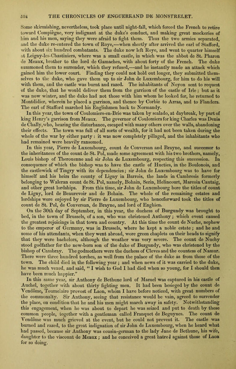 Some skirmishing, nevertheless, took place until night-fall, which forced the French to retire toward Oompiegne, very indignant at the duke’s conduct, and making great mockeries of him and his men, saying they were afraid to fight them. Thus the two armies separated, and the duke re-entered the town of Roye,—when shortly after arrived the earl of Stafford, with about six hundred combatants. The duke now left Roye, and went to quarter himself at Leigny-les-Chastiniers, where was a small castle, in which was the abbot de St. Pharon de Meaux, brother to the lord de Gamaches, with about forty of the French. The duke summoned them to surrender, which they refused,—and he instantly made an attack which gained him the lower court. Finding they could not hold out longer, they submitted them- selves to the duke, who gave them up to sir John de Luxembourg, for him to do his will with them, and the castle was burnt and razed. The inhabitants of Noyon sent to request of the duke, that he would deliver them from the garrison of the castle of Irle; but as it was now winter, and the duke had not those with him whom he looked for, he returned to Montdidier, wherein he placed a garrison, and thence by Corbie to Arras, and to Flanders. The earl of Stafford marched his Englishmen back to Normandy. In this year, the town of Coulomiers-en-Brie was taken by scalado, at daybreak, by part of king Henry’s garrison from Meaux. The governor of Coulomiers for king Charles was Denis de Chally,who, hearing the disturbance, escaped with many others over the walls, abandoning their effects. The town was full of all sorts of wealth, for it had not been taken during the whole of the war by either party : it was now completely pillaged, and the inhabitants who had remained were heavily ransomed. In this year, Pierre de Luxembourg, count de Conversan and Brayne, and successor to the inheritances of the count de St. Pol, made some agreement with his two brothers, namely, Louis bishop of Therouenne and sir John de Luxembourg, respecting this succession. In consequence of which the bishop was to have the castle of Ilucties, in the Boulonois, and the castlewick of Tingry with its dependencies; sir John de Luxembourg was to have for himself and his heirs the county of Ligny in Barrois, the lands in Cambresis formerly belonging to Waleran count deSt. Pol, namely, Bohain, Serin, Helincourt, Marcoin Cautaig, and other great lordships. From this time, sir John de Luxembourg bore the titles of count de Ligny, lord de Beaurevoir and de Bohain. The whole of the remaining estates and lordships were enjoyed by sir Pierre de Luxembourg, who henceforward took the titles of count de St. Pol, de Conversan, de Brayne, and lord of Enghien. On the 30th day of September, in this year, the duchess of Burgundy was brought to bed, in the town of Brussels, of a son, who was christened Anthony; which event caused the greatest rejoicings in that town and country. At this time the count de Nuche, nephew to the emperor of Germany, was in Brussels, where he kept a noble estate; and he and some of his attendants, when they went abroad, wore green chaplets on their heads to signify that they were bachelors, although the weather was very severe. The count de Nuchy stood godfather for the new-born son of the duke of Burgundy, who was christened by the bishop of Cambray. The godmothers were the duchess of Cleves and the countess of Namur. There were three hundred torches, as well from the palace of the duke as from those of the town. The child died in the following year; and when news of it was carried to the duke, he was much vexed, and said, “ I wish to God I had died when so young, for I should then have been much happier.” In this same year, sir Anthony de Bethune lord of Maruel was captured in his castle of Auchel, together with about thirty fighting men. It had been besieged by the count de Vendome, Toumelaire provost of Laon, whom I have before noticed, with great numbers of the commonalty. Sir Anthony, seeing that resistance would be vain, agreed to surrender the place, on condition that he and his men might march away in safety. Notwithstanding this engagement, when he was about to depart he was seized and put to death by these common people, together with a gentleman called Franquet de Beguynes. The count de Yendome was much grieved at the event, but he could not prevent it. The castle was burned and razed, to the great indignation of sir John de Luxembourg, when he heard what had passed, because sir Anthony was cousin-german to the lady Jane de Bethune, his wife, daughter to the viscount de Meaux ; and he conceived a great hatred against those of Laon for so doing.
