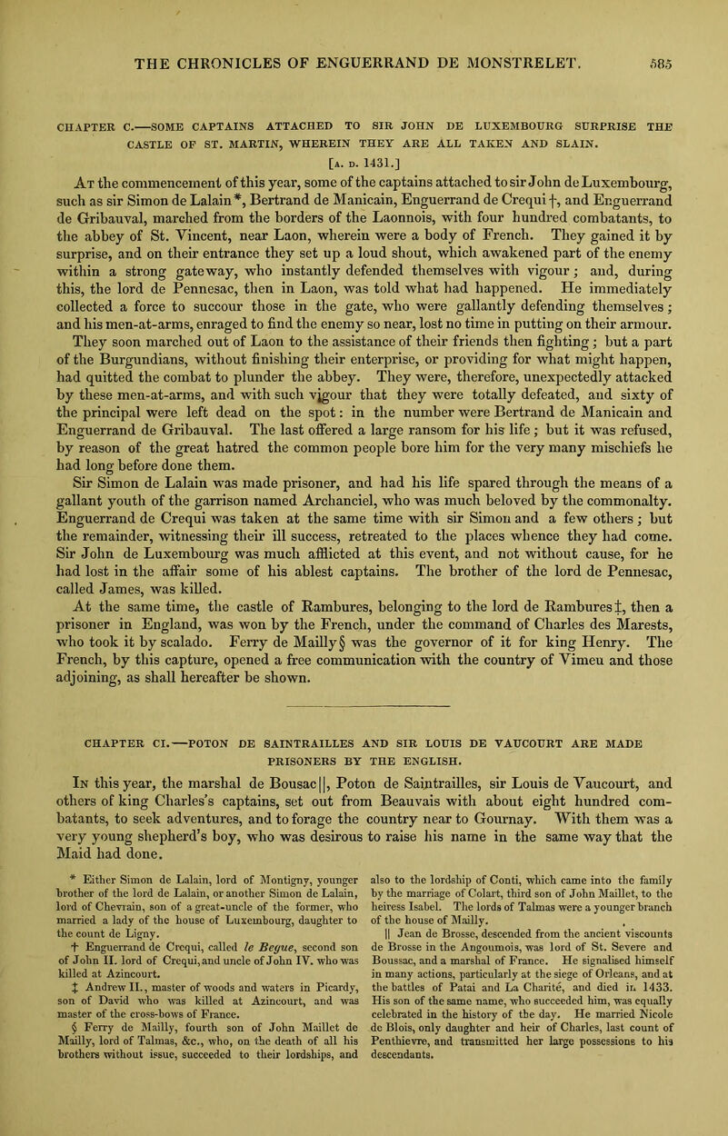 CHAPTER C. SOME CAPTAINS ATTACHED TO SIR JOHN DE LUXEMBOURG SURPRISE THE CASTLE OP ST. MARTIN, WHEREIN THEY ARE ALL TAKEN AND SLAIN. [a. d. 1431.] At the commencement of this year, some of the captains attached to sir John de Luxembourg, such as sir Simon de Lalain*, Bertrand de Manicain, Enguerrand de Crequi f, and Er.guerrand de Gribauval, marched from the borders of the Laonnois, with four hundred combatants, to the abbey of St. Yincent, near Laon, wherein were a body of French. They gained it by surprise, and on their entrance they set up a loud shout, which awakened part of the enemy within a strong gateway, who instantly defended themselves with vigour; and, during this, the lord de Pennesac, then in Laon, was told what had happened. He immediately collected a force to succour those in the gate, who were gallantly defending themselves; and his men-at-arms, enraged to find the enemy so near, lost no time in putting on their armour. They soon marched out of Laon to the assistance of their friends then fighting; but a part of the Burgundians, without finishing their enterprise, or providing for what might happen, had quitted the combat to plunder the abbey. They were, therefore, unexpectedly attacked by these men-at-arms, and with such vigour that they were totally defeated, and sixty of the principal were left dead on the spot: in the number were Bertrand de Manicain and Enguerrand de Gribauval. The last offered a large ransom for his life ; but it was refused, by reason of the great hatred the common people bore him for the very many mischiefs he had lono- before done them. O Sir Simon de Lalain was made prisoner, and had his life spared through the means of a gallant youth of the garrison named Archanciel, who was much beloved by the commonalty. Enguerrand de Crequi was taken at the same time with sir Simon and a few others ; but the remainder, witnessing their ill success, retreated to the places whence they had come. Sir John de Luxembourg was much afflicted at this event, and not without cause, for he had lost in the affair some of his ablest captains. The brother of the lord de Pennesac, called James, was killed. At the same time, the castle of Rambures, belonging to the lord de Ramburesi, then a prisoner in England, was won by the French, under the command of Charles des Marests, who took it by scalado. Ferry de Mailly§ was the governor of it for king Henry. The French, by this capture, opened a free communication with the country of Vimeu and those adjoining, as shall hereafter be shown. CHAPTER CI.—POTON DE SAINTRAILLES AND SIR LOUIS DE VAUCOURT ARE MADE PRISONERS BY THE ENGLISH. In this year, the marshal de Bousac||, Poton de Saintrailles, sir Louis de Yaucourt, and others of king Charles’s captains, set out from Beauvais with about eight hundred com- batants, to seek adventures, and to forage the very young shepherd’s boy, who was desirous Maid had done. * Either Simon de Lalain, lord of Montigny, younger brother of the lord de Lalain, or another Simon de Lalain, lord of Chevrain, son of a great-uncle of the former, who married a lady of the house of Luxembourg, daughter to the count de Ligny. L Enguerrand de Crequi, called le Beyue, second son of John II. lord of Crequi, and uncle of John IV. who was killed at Azincourt. X Andrew II., master of woods and waters in Picardy, son of David who was killed at Azincourt, and was master of the cross-bows of France. § Ferry de Mailly, fourth son of John Maillet de Mailly, lord of Talmas, &c., who, on. the death of all his brothers without issue, succeeded to their lordships, and country near to Gournay. With them was a to raise his name in the same way that the also to the lordship of Conti, which came into the family by the marriage of Colart, third son of John Maillet, to the heiress Isabel. The lords of Talmas were a younger branch of the house of Mailly. , || Jean de Brosse, descended from the ancient viscounts de Brosse in the Angoumois, was lord of St. Severe and Boussac, and a marshal of France. He signalised himself in many actions, particularly at the siege of Orleans, and at the battles of Patai and La Charite, and died in 1433. His son of the same name, who succeeded him, was equally celebrated in the history of the day. He married Nicole de Blois, only daughter and heir of Charles, last count of Penthievre, and transmitted her large possessions to his descendants.