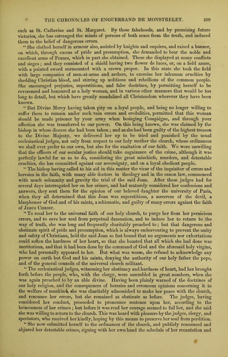 such as St. Catherine and St. Margaret. By these falsehoods, and by promising future victories, she has estranged the minds of persons of both sexes from the truth, and induced them to the belief of dangerous errors. “ She clothed herself in armour also, assisted by knights and esquires, and raised a banner, on which, through excess of pride and presumption, she demanded to bear the noble and excellent arms of France, which in part she obtained. These she displayed at many conflicts and sieges; and they consisted of a shield having two flower de luces, or, on a field azure, with a pointed sword surmounted with a crown proper. In this state she took the field with large companies of men-at-arms and archers, to exercise her inhuman cruelties by shedding Christian blood, and stirring up seditions and rebellions of the common people. She encouraged perjuries, superstitions, and false doctrines, by permitting herself to be reverenced and honoured as a holy woman, and in various other manners that would be too long to detail, but which have greatly scandalized all Christendom wherever they have been known. “ But Divine Mercy having taken pity on a loyal people, and being no longer willing to suffer them to remain under such vain errors and credulities, permitted that this woman should be made prisoner by your army when besieging Compiegne, and through your affection she was transferred to our power. On this being known, she was claimed by the bishop in whose diocese she had been taken ; and as she had been guilty of the highest treason to the Divine Majesty, we delivered her up to be tried and punished by the usual ecclesiastical judges, not only from respect to our holy mother the church, whose ordinances we shall ever prefer to our own, but also for the exaltation of our faith. We were unwilling that the officers of our secular justice should take cognizance of the crime, although it was perfectly lawful for us so to do, considering the great mischiefs, murders, and detestable cruelties, she has committed against our sovereignty, and on a loyal obedient people. “ The bishop having called to his aid in this matter the vicar of the inquisitor of errors and heresies in the faith, with many able doctors in theology and in the canon law, commenced with much solemnity and gravity the trial of the said Joan. After these judges had for several days interrogated her on her crimes, and had maturely considered her confessions and answers, they sent them for the opinion of our beloved daughter the university of Paris, when they all determined that this Joan was superstitious, a sorceress of the devil, a blasphemer of God and of his saints, a schismatic, and guilty of many errors against the faith of Jesus Christ. “ To recal her to the universal faith of our holy church, to purge her from her pernicious errors, and to save her soul from perpetual damnation, and to induce her to return to the way of truth, she was long and frequently charitably preached to ; but that dangerous and obstinate spirit of pride and presumption, which is always endeavouring to prevent the unity and safety of Christians, held the said Joan so fast bound that no arguments nor exhortations could soften the hardness of her heart, so that she boasted that all which she had done was meritorious, and that it had been done by the command of God and the aforesaid holy virgins, who had personally appeared to her. But what was worse, she refused to acknowledge any power on earth but God and his saints, denying the authority of our holy father the pope, and of the general councils of the universal church militant. “ The ecclesiastical judges, witnessing her obstinacy and hardness of heart, had her brought forth before the people, who, with the clergy, were assembled in great numbers, when she was again preached to by an able divine. Having been plainly warned of the doctrines of our holy religion, and the consequences of heresies and erroneous opinions concerning it to the welfare of mankind^ she was charitably admonished to make her peace with the church, and renounce her errors, but she remained as obstinate as before. The judges, having considered her conduct, proceeded to pronounce sentence upon her, according to the heinousness of her crimes ; but before it was read her courage seemed to fail her, and she said she was willing to return to the church. This was heard with pleasure by the judges, clergy, and spectators, who received her kindly, hoping by this means to preserve her soul from perdition. “ She now submitted herself to the ordinances of the church, and publicly renounced and abjured her detestable crimes, signing with her own hand the schedule of her recantation and