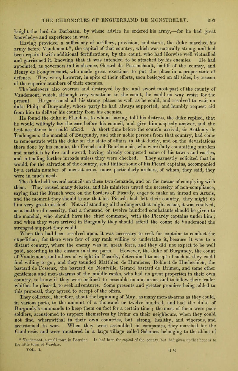 kniglit tlie lord de Barbasan, by whose advice he ordered his army,—for he had great knowledge and experience in war. Having provided a sufficiency of artillery, provision, and stores, the duke inarched his army before Yaudemont*, the capital of that country, which was naturally strong, and had been repaired with additional fortifications, by the count, who had likewise well victualled and garrisoned it, knowing that it was intended to be attacked by his enemies. He had appointed, as governors in his absence, Gerard de Passenchault, bailiff of the county, and Henry de Fouquencourt, who made great exertions to put the place in a proper state of defence. They were, however, in spite of their efforts, soon besieged on all sides, by reason of the superior numbers of tlieir enemies. The besiegers also overran and destroyed by fire and sword most part of the county of Yaudemont, which, although very vexatious to the count, he could no way resist for the present. He garrisoned all his strong places as well as he could, and resolved to wait on duke Philip of Burgundy, whose party he had always supported, and humbly request aid from him to deliver his country from his enemies. He found the duke in Flanders, to whom having told his distress, the duke replied, that he would willingly lay the case before his council, and give him a speedy answer, and the best assistance he could afford. A short time before the count’s arrival, sir Anthony de Toulongeon, the marshal of Burgundy, and other noble persons from that country, had come to remonstrate with the duke on the state of affairs in that duchy, and on the devastations there done by his enemies the French and Bourbonnois, who were daily committing murders and mischiefs by fire and sword, having already conquered some of his towns and castles, and intending further inroads unless they were checked. They earnestly solicited that he would, for the salvation of the country, send thither some of his Picard captains, accompanied by a certain number of men-at-arms, more particularly archers, of whom, they said, they were in much need. The duke held several councils on these two demands, and on the means of complying with them. They caused many debates, and his ministers urged the necessity of non-compliance, saying that the French were on the borders of Picardy, eager to make an inroad on Artois, and the moment they should know that his Picards had left their country, they might do him very great mischief. Notwithstanding all the dangers that might ensue, it was resolved, as a matter of necessity, that a thousand or twelve hundred combatants should be given to the marshal, who should have the chief command, with the Picardy captains under him ; and when they were arrived in Burgundy they should afford the count de Yaudemont the strongest support they could. When this had been resolved upon, it was necessary to seek for captains to conduct the expedition; for there were few of any rank willing to undertake it, because it was to a distant country, where the enemy was in great force, and they did not expect to be well paid, according to the custom in those parts. However, the duke of Burgundy, the count of Yaudemont, and others of weight in Picardy, determined to accept of such as they could find willing to go ; and they sounded Matthieu de Humieres, Robinet de Huchechien, the bastard de Fosseux, the bastard de Neufville, Gerard bastard de Brimeu, and some other gentlemen and men-at-arms of the middle ranks, wffio had no great properties in their own country, to know if they were inclined to assemble men-at-arms, and to follow their leader whither he pleased, to seek adventures. Some presents and greater promises being added to this proposal, they agreed to accept of the offers. They collected, therefore, about the beginning of May, as many men-at-arms as they could, in various parts, to the amount of a thousand or twelve hundred, and had the duke of Burgundy’s commands to keep them on foot for a certain time ; the most of them were poor soldiers, accustomed to support themselves by living on their neighbours, when they could not find wherewithal in their own countries, but strong, healthy, and vigorous, and accustomed to war. When they were assembled in companies, they marched for the Cambresis, and were mustered in a large village called Solames, belonging to the abbot of * Yaudemont, a small town in Lorraine. It had been the capital of the county, hut had given up that honour to the little town of Vezelize. Q, Q. VOL. I.