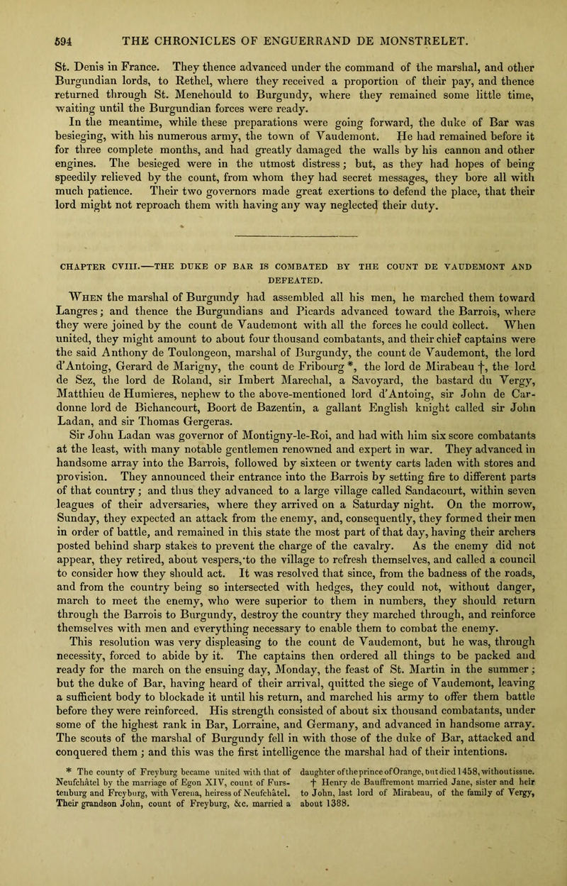St. Denis in France. They thence advanced under the command of the marshal, and other Burgundian lords, to Rethel, where they received a proportion of their pay, and thence returned through St. Menehould to Burgundy, where they remained some little time, waiting until the Burgundian forces were ready. In the meantime, while these preparations were going forward, the duke of Bar was besieging, with his numerous army, the town of Yaudemont. He had remained before it for three complete months, and had greatly damaged the walls by his cannon and other engines. The besieged were in the utmost distress; but, as they had hopes of being speedily relieved by the count, from whom they had secret messages, they bore all with much patience. Their two governors made great exertions to defend the place, that their lord might not reproach them with having any way neglected their duty. CHAPTER CVIII. THE DUKE OF EAR IS COMBATED BY THE COUNT DE VAUDEMONT AND DEFEATED. When the marshal of Burgundy had assembled all his men, he marched them toward Langres; and thence the Burgundians and Picards advanced toward the Barrois, where they were joined by the count de Yaudemont with all the forces he could collect. When united, they might amount to about four thousand combatants, and their chief captains were the said Anthony de Toulongeon, marshal of Burgundy, the count de Yaudemont, the lord d’Antoing, Gerard de Marigny, the count de Fribourg *, the lord de Mirabeau f, the lord de Sez, the lord de Roland, sir Imbert Marechal, a Savoyard, the bastard du Yergy, Matthieu de Humieres, nephew to the above-mentioned lord d’Antoing, sir John de Car- donne lord de Bichancourt, Boort de Bazentin, a gallant English knight called sir John Ladan, and sir Thomas Gergeras. Sir John Ladan was governor of Montigny-le-Roi, and had with him six score combatants at the least, with many notable gentlemen renowned and expert in war. They advanced in handsome array into the Barrois, followed by sixteen or twenty carts laden with stores and provision. They announced their entrance into the Barrois by setting fire to different parts of that country; and thus they advanced to a large village called Sandacourt, within seven leagues of their adversaries, where they arrived on a Saturday night. On the morrow, Sunday, they expected an attack from the enemy, and, consequently, they formed their men in order of battle, and remained in this state the most part of that day, having their archers posted behind sharp stakes to prevent the charge of the cavalry. As the enemy did not appear, they retired, about vespers,'to the village to refresh themselves, and called a council to consider how they should act. It was resolved that since, from the badness of the roads, and from the country being so intersected with hedges, they could not, without danger, march to meet the enemy, who were superior to them in numbers, they should return through the Barrois to Burgundy, destroy the country they marched through, and reinforce themselves with men and everything necessary to enable them to combat the enemy. This resolution was very displeasing to the count de Yaudemont, but he was, through necessity, forced to abide by it. The captains then ordered all things to be packed and ready for the march on the ensuing day, Monday, the feast of St. Martin in the summer : but the duke of Bar, having heard of their arrival, quitted the siege of Vaudemont, leaving a sufficient body to blockade it until his return, and marched his army to offer them battle before they were reinforced. His strength consisted of about six thousand combatants, under some of the highest rank in Bar, Lorraine, and Germany, and advanced in handsome array. The scouts of the marshal of Burgundy fell in with those of the duke of Bar, attacked and conquered them ; and this was the first intelligence the marshal had of their intentions. * The county of Freyburg became united with that of daughter oftheprinceofOrangc, butdicd 1458, withoutissne. Neufehatel by the marriage of Egon XIV, count of Furs- y Henry de Bauffremont married Jane, sister and heir tenburg and Freyburg, with Verena, heiress of Neufchatel. to John, last lord of Mirabeau, of the family of Vergy, Their grandson John, count of Freyburg, &c. married a about 1388.