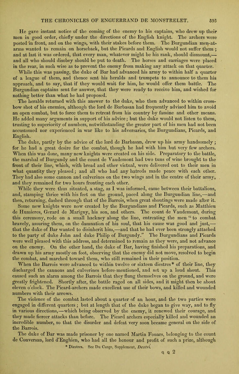 He gave instant notice of the coming of the enemy to his captains, who drew up their men in good order, chiefly under the directions of the English knight. The archers were posted in front, and on the wings, with their stakes before them. The Burgundian men-at- arms wanted to remain on horseback, but the Picards and English would not suffer them ; and at last it was ordered, that every man, whatever might be his rank, should dismount,—■ and all who should disobey should be put to death. The horses and carriages were placed in the rear, in such wise as to prevent the enemy from making any attack on that quarter. While this was passing, the duke of Bar had advanced his army to within half a quarter of a league of them, and thence sent his heralds and trumpets to announce to them his approach, and to say, that if they would wait for him, he would offer them battle. The Burgundian captains sent for answer, that they were ready to receive him, and wished for nothing better than what he had proposed. The heralds returned with this answer to the duke, who then advanced to within cross- bow shot of his enemies, although the lord de Barbasan had frequently advised him to avoid an open combat, but to force them to retreat from his country by famine and other means. He added many arguments in support of his advice; but the duke would not listen to them, trusting to superiority of numbers, notwithstanding the greater part of his men had not been accustomed nor experienced in war like to his adversaries, the Burgundians, Picards, and English. The duke, partly by the advice of the lord de Barbasan, drew up his army handsomely ; for he had a great desire for the combat, though he had with him but very few archers. When this was done, manjr new knights were created on his side. Preparatory to the battle, the marshal of Burgundy and the count de Yaudemont had two tuns of wine brought to the front of their line, which, with bread and other victual, were delivered out to their men in what quantity they pleased; and all who had any hatreds made peace with each other. They had also some cannon and culverines on the two wings and in the centre of their army, and they remained for two hours fronting each other. While they were thus situated, a stag, as I was informed, came between their battalions, and, stamping thrice with his feet on the ground, paced along the Burgundian line,—and then, returning, dashed through that of the Barrois, when great shoutings were made after it. Some new knights were now created by the Burgundians and Picards, such as Matthieu de Humieres, Gerard de Marigny, his son, and others. The count de Yaudemont. during this ceremony, rode on a small hackney along the line, entreating the men “ to combat bravely, assuring them, on the damnation of his soul, that his cause was good and just,— that the duke of Bar wanted to disinherit him,—and that he had ever been strongly attached to the party of duke John and duke Philip of Burgundy.” The Burgundians and Picards were well pleased with this address, and determined to remain as they were, and not advance on the enemy. On the other hand, the duke of Bar, having finished his preparations, and drawn up his army mostly on foot, observing that the enemy did not move, resolved to begin the combat, and marched toward them, who still remained in their position. When the Barrois were advanced to within twelve or sixteen diestres* of their line, they discharged the cannons and culverines before-mentioned, and set up a loud shout. This caused such an alarm among the Barrois that they flung themselves on the ground, and were greatly frightened. Shortly after, the battle raged on all sides, and it might then be about eleven o’clock. The Picard-archers made excellent use of their bows, and killed and wounded numbers with their arrows. The violence of the combat lasted about a quarter of an hour, and the two parties were engaged in different quarters; but at length that of the duke began to give way, and to fly in various directions,—which being observed by the enemy, it renewed their courage, and they made fiercer attacks than before. The Picard archers especially killed and wounded an incredible number, so that the disorder and defeat very soon became general on the side of the Barrois. The duke of Bar was made prisoner by one named Martin Fouars, belonging to the count de Conversan, lord d’Enghien, who had all the honour and profit of such a prize, although * Diestres. See Da Cange, Supplement, Dextri. Q Q 2