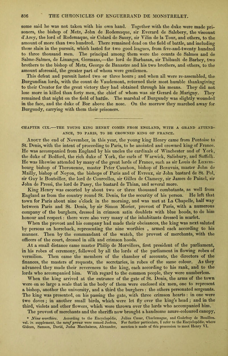 some said he was not taken with his own hand. Together with the duke were made pri- soners, the bishop of Metz, John de Rodemaque, sir Everard de Salebery, the viscount d’Arcy, the lord of Rodemaque, sir Colard de Sausy, sir Vilin de la Tour, and others, to the amount of more than two hundred. There remained dead on the field of battle, and including those slain in the pursuit, which lasted for two good leagues, from five-and-twenty hundred to three thousand men. The principal among them were the counts de Salmes and de Salme-Salmes, de Linanges, Germans,—the lord de Barbasan, sir Thibault de Barbey, two brothers to the bishop of Metz, George de Banastre and his two brothers, and others, to the amount aforesaid, the greater part of whom were gentlemen. This defeat and pursuit lasted two or three hours; and when all were re-assembled, the Burgundian lords, with the count de Yaudemont, returned their most humble thanksgiving to their Creator for the great victory they had obtained through his means. They did not lose more in killed than forty men, the chief of whom was sir Gerard de Marigny. They remained that night on the field of battle. The marshal of Burgundy was slightly wounded in the face, and the duke of Bar above the nose. On the morrow they marched away for Burgundy, carrying with them their prisoners. CHAPTER CIX. THE YOUNG KING HENRY COMES FROM ENGLAND, WITH A GRAND ATTEND- ANCE, TO PARIS, TO BE CROWNED KING OF FRANCE. About the end of November, in this year, the young king Henry came from Pontoise to St. Denis, with the intent of proceeding to Paris, to be anointed and crowned king of France. He was accompanied from England by his uncles the cardinals of Winchester and of York, the duke of Bedford, the rich duke of York, the earls of Warwick, Salisbury, and Suffolk. He was likewise attended by many of the great lords of France, such as sir Louis de Luxem- bourg bishop of Therouenne, master Peter Cauchon, bishop of Beauvais, master John de Mailly, bishop of Noyon, the bishops of Paris and of Evreux, sir John bastard de St. Pol, sir Guy le Bouteiller, the lord de Courcelles, sir Gilles de Clamecy, sir James de Painel, sir John de Pressi, the lord de Passy, the bastard de Tliian, and several more. King Henry was escorted by about two or three thousand combatants, as well from England as from the country round St. Denis, for the security of his person. He left that town for Paris about nine o’clock in the morning, and was met at La Chapelle, half way between Paris and St. Denis, by sir Simon Morier, provost of Paris, with a numerous company of the burghers, dressed in crimson satin doublets with blue hoods, to do him honour and respect: there were also very many of the inhabitants dressed in scarlet. When the provost and his company had made their obeisances, the king was next saluted by persons on horseback, representing the nine worthies , armed each according to his manner. Then by the commandant of the watch, the provost of merchants, with the officers of the court, dressed in silk and crimson hoods. At a small distance came master Philip de Morvillers, first president of the parliament, in his robes of ceremony, followed by all the lords of the parliament in flowing robes of vermilion. Then came the members of the chamber of accounts, the directors of the finances, the masters of requests, the secretaries, in robes of the same colour. As they advanced they made their reverences to the king, each according to his rank, and to the lords who accompanied him. With regard to the common people, they were numberless. When the king arrived at the entrance of the gate of St. Denis, the arms of the town wTere on so large a scale that in the body of them were enclosed six men, one to represent a bishop, another the university, and a third the burghers : the others personated sergeants. The king was presented, on his passing the gate, with three crimson hearts: in one were two doves ; in another small birds, which were let fly over the king’s head ; and in the third, violets and other flowers, which were thrown over the lords who accompanied him. The provost of merchants and the sheriffs now brought a handsome azure-coloured canopy, * Nine worthies. According to the Encyclopedic, Julius Caesar, Charlemagne, and Godefroy de Bouillon, vol. iv. supplement, the neuf preux were named Joshua, For further particulars, I refer to the Encyclopedic, where Gideon, Samson, David, Judas Macchabeus, Alexander, mention is made of this procession to meet Henry VI.