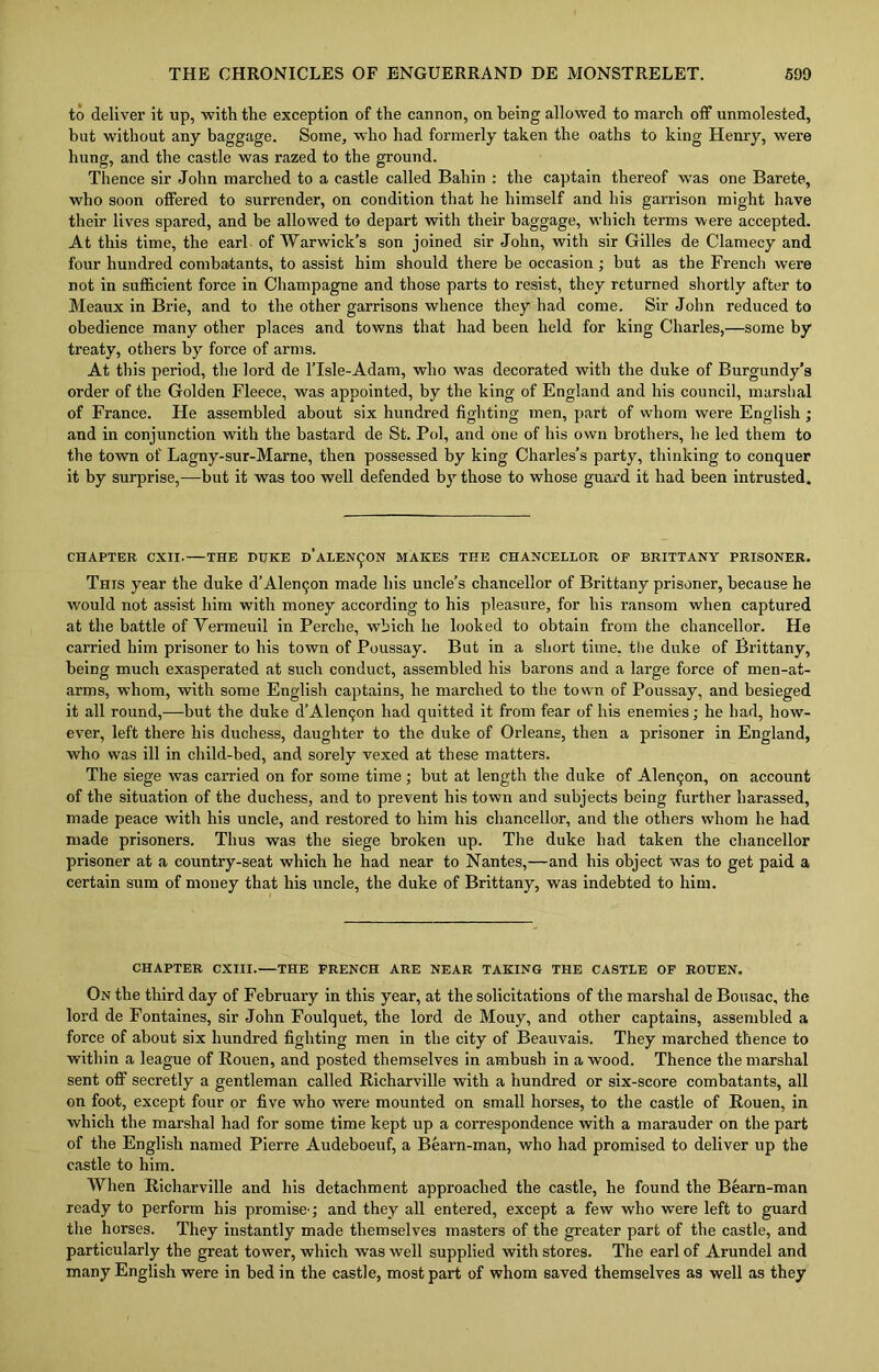 to deliver it up, with the exception of the cannon, on being allowed to march off unmolested, but without any baggage. Some, who had formerly taken the oaths to king Henry, were hung, and the castle was razed to the ground. Thence sir John marched to a castle called Bahin : the captain thereof was one Barete, who soon offered to surrender, on condition that he himself and his garrison might have their lives spared, and be allowed to depart with their baggage, which terms were accepted. At this time, the earl of Warwick’s son joined sir John, with sir Gilles de Clamecy and four hundred combatants, to assist him should there be occasion; but as the French were not in sufficient force in Champagne and those parts to resist, they returned shortly after to Meaux in Brie, and to the other garrisons whence they had come. Sir John reduced to obedience many other places and towns that had been held for king Charles,—some by treaty, others by force of arms. At this period, the lord de l’lsle-Adam, who was decorated with the duke of Burgundy’s order of the Golden Fleece, was appointed, by the king of England and his council, marshal of France. He assembled about six hundred fighting men, part of whom were English ; and in conjunction with the bastard de St. Pol, and one of his own brothers, he led them to the town of Lagny-sur-Marne, then possessed by king Charles’s party, thinking to conquer it by surprise,—but it was too well defended by those to whose guard it had been intrusted. CHAPTER CXII. THE DUKE D’ALEN^ON MAKES THE CHANCELLOR OP BRITTANY PRISONER. This year the duke d’Alen<jon made his uncle’s chancellor of Brittany prisoner, because he would not assist him with money according to his pleasure, for his ransom when captured at the battle of Yermeuil in Perche, which he looked to obtain from the chancellor. He carried him prisoner to his town of Poussay. But in a short time, the duke of Brittany, being much exasperated at such conduct, assembled his barons and a large force of men-at- arms, whom, with some English captains, he marched to the town of Poussay, and besieged it all round,—but tbe duke d’Alencjon had quitted it from fear of his enemies; he had, how- ever, left there his duchess, daughter to the duke of Orleans, then a prisoner in England, who was ill in child-bed, and sorely vexed at these matters. The siege was carried on for some time ; but at length the duke of Alentjon, on account of the situation of the duchess, and to prevent his town and subjects being further harassed, made peace with his uncle, and restored to him his chancellor, and the others whom he had made prisoners. Thus was the siege broken up. The duke had taken the chancellor prisoner at a country-seat which he had near to Nantes,—and his object was to get paid a certain sum of money that his uncle, the duke of Brittany, was indebted to him. CHAPTER CXIII. THE FRENCH ARE NEAR TAKING THE CASTLE OF ROUEN. On the third day of February in this year, at the solicitations of the marshal de Bousac, the lord de Fontaines, sir John Foulquet, the lord de Mouy, and other captains, assembled a force of about six hundred fighting men in the city of Beauvais. They marched thence to within a league of Rouen, and posted themselves in ambush in a wood. Thence the marshal sent off secretly a gentleman called Richarville with a hundred or six-score combatants, all on foot, except four or five who were mounted on small horses, to the castle of Rouen, in which the marshal had for some time kept up a correspondence with a marauder on the part of the English named Pierre Audeboeuf, a Beam-man, who had promised to deliver up the castle to him. When Richarville and his detachment approached the castle, he found the Bearn-man ready to perform his promise'; and they all entered, except a few who were left to guard the horses. They instantly made themselves masters of the greater part of the castle, and particularly the great tower, which was well supplied with stores. The earl of Arundel and many English were in bed in the castle, most part of whom saved themselves as well as they