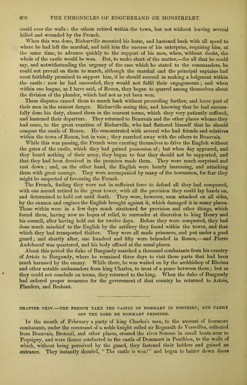 could over the walls : the others retired within the town, but not without leaving several killed and wounded by the French. When this was done, Richarville mounted his horse, and hastened hack with all speed to where he had left the marshal, and told him the success of his enterprise, requiring him, at the same time, to advance quickly to the support of his men, when, without doubt, the whole of the castle would be won. But, to make short of the matter,—for all that he could say, and notwithstanding the urgency of the case which he stated to the commanders, he could not prevail on them to march, although the marshal and the principal captains had most faithfully promised to support him, if he should succeed in making a lodgment within the castle : now he had succeeded, they would not fulfil their engagements; and when within one league, as I have said, of Rouen, they began to quarrel among themselves about the division of the plunder, which had not as yet been won. These disputes caused them to march back without proceeding further, and leave part of their men in the utmost danger. Richarville seeing this, and knowing that he had success- fully done his duty, abused them in the coarsest terms, which they very patiently suffered, and hastened their departure. They returned to Beauvais and the other places whence they had come, to the great vexation of Richarville, who had flattered himself that he should conquer the castle of Rouen. He remonstrated with several who had friends and relatives within the town of Rouen, but in vain; they marched away with the others to Beauvais. While this was passing, the French were exerting themselves to drive the English without the gates of the castle, which they had gained possession of; but when day appeared, and they heard nothing of their army, they began to fear they should not be supported, and that they had been deceived in the promises made them. They were much surprised and cast down ; and, on the other hand, the English were hourly increasing, and attacking them with great courage. They were accompanied by many of the townsmen, for fear they might be suspected of favouring the French. The French, finding they were not in sufficient force to defend all they had conquered, with one accord retired to the great tower, with all the provision they could lay hands on, and determined to hold out until death. They were, however, soon attacked on all sides, by the cannon and engines the English brought against it, which damaged it in many places. Those within were in a few days much straitened for provision and other things, which forced them, having now no hopes of relief, to surrender at discretion to king Henry and his council, after having held out for twelve days. Before they were conquered, they had done much mischief to the English by the artillery they found within the tower, and that which they had transported thither. They were all made prisoners, and put under a good guard; and shortly after, one hundred and fifty were beheaded in Rouen,—and Pierre Audeboeuf was quartered, and his body affixed at the usual places. About this period the duke of Burgundy marched a thousand combatants from his country of Artois to Burgundy, where he remained three days to visit those parts that had been much harassed by the enemy. While there, he was waited on by the archbishop of Rheims and other notable ambassadors from king Charles, to treat of a peace between them ; but as they could not conclude on terms, they returned to the king. When the duke of Burgundy had ordered proper measures for the government of that country he returned to Artois, Flanders, and Brabant. CHAPTER CXIV.—THE FRENCH TAKE THE CASTLE OF DOMMART IN PONTHIEU, AND CARRY OFF THE LORD DE DOMMART PRISONER. In the month of February a party of king Charles’s men, to the amount of fourscore combatants, under the command of a noble knight called sir Regnault de Yerseilles, collected from Beauvais, Breteuil, and other places, crossed the river Somme in small boats near to Pequigny, and were thence conducted to the castle of Dommart in Ponthieu, to the walls of which, without being perceived by the guard, they fastened their ladders and gained an entrance. They instantly shouted, “ The castle is won!” and began to batter down doors