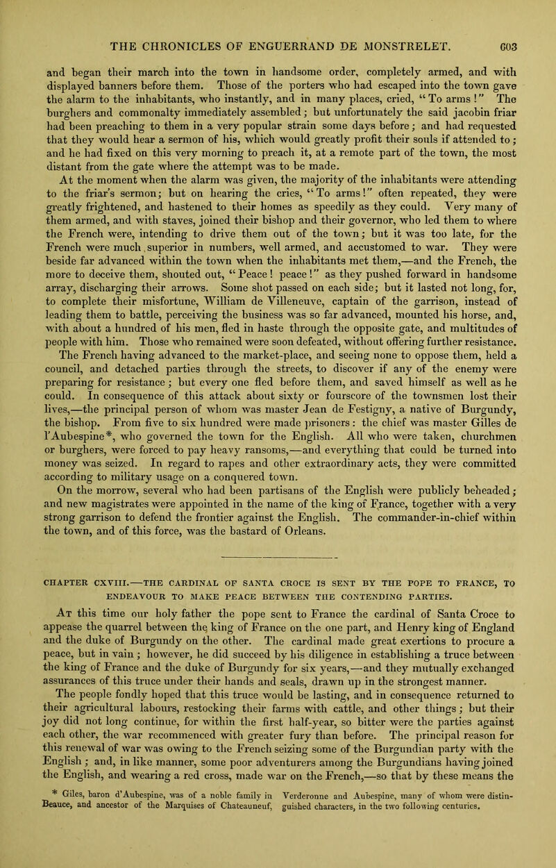 and began their march into the town in handsome order, completely armed, and with displayed banners before them. Those of the porters who had escaped into the town gave the alarm to the inhabitants, who instantly, and in many places, cried, “To arms !’’ The burghers and commonalty immediately assembled; but unfortunately the said jacobin friar had been preaching to them in a very popular strain some days before; and had requested that they would hear a sermon of his, which would greatly profit their souls if attended to; and he had fixed on this very morning to preach it, at a remote part of the town, the most distant from the gate where the attempt was to be made. At the moment when the alarm was given, the majority of the inhabitants were attending to the friar’s sermon; but on hearing the cries, “To arms!” often repeated, they were greatly frightened, and hastened to their homes as speedily as they could. Yery many of them armed, and with staves, joined their bishop and their governor, who led them to where the French were, intending to drive them out of the town; but it was too late, for the French were much superior in numbers, well armed, and accustomed to war. They were beside far advanced within the town when the inhabitants met them,—and the French, the more to deceive them, shouted out, “Peace ! peace !” as they pushed forward in handsome array, discharging their arrows. Some shot passed on each side; but it lasted not long, for, to complete their misfortune, William de Villeneuve, captain of the garrison, instead of leading them to battle, perceiving the business was so far advanced, mounted his horse, and, with about a hundred of his men, fled in haste through the opposite gate, and multitudes of people with him. Those who remained were soon defeated, without offering further resistance. The French having advanced to the market-place, and seeing none to oppose them, held a council, and detached parties through the streets, to discover if any of the enemy were preparing for resistance ; but every one fled before them, and saved himself as well as he could. In consequence of this attack about sixty or fourscore of the townsmen lost their lives,—the principal person of whom was master Jean de Festigny, a native of Burgundy, the bishop. From five to six hundred were made prisoners : the chief was master Gilles de l’Aubespine*, who governed the town for the English. All who were taken, churchmen or burghers, were forced to pay heavy ransoms,—and everything that could be turned into money was seized. In regal’d to rapes and other extraordinary acts, they were committed according to military usage on a conquered town. On the morrow, several who had been partisans of the English were publicly beheaded ; and new magistrates were appointed in the name of the king of France, together with a very strong garrison to defend the frontier against the English. The commander-in-chief within the town, and of this force, was the bastard of Orleans. CHAPTER CXVIII. THE CARDINAL OF SANTA CROCE IS SENT BY THE POPE TO FRANCE, TO ENDEAVOUR TO MAKE PEACE BETWEEN THE CONTENDING PARTIES. At this time our holy father the pope sent to France the cardinal of Santa Croce to appease the quarrel between thq king of France on the one part, and Henry king of England and the duke of Burgundy on the other. The cardinal made great exertions to procure a peace, but in vain ; however, he did succeed by his diligence in establishing a truce between the king of France and the duke of Burgundy for six years,—and they mutually exchanged assurances of this truce under their hands and seals, drawn up in the strongest manner. The people fondly hoped that this truce would be lasting, and in consequence returned to their agricultural labours, restocking their farms with cattle, and other things; but their joy did not long continue, for within the first half-year, so bitter were the parties against each other, the war recommenced with greater fury than before. The principal reason for this renewal of war was owing to the French seizing some of the Burgundian party with the English ; and, in like manner, some poor adventurers among the Burgundians having joined the English, and wearing a red cross, made war on the French,—so that by these means the * Giles, baron d’Aubespine, was of a noble family in Verderonne and Aubespine, many of whom were distin- Beauce, and ancestor of the Marquises of Chateauneuf, guished characters, in the two following centuries.
