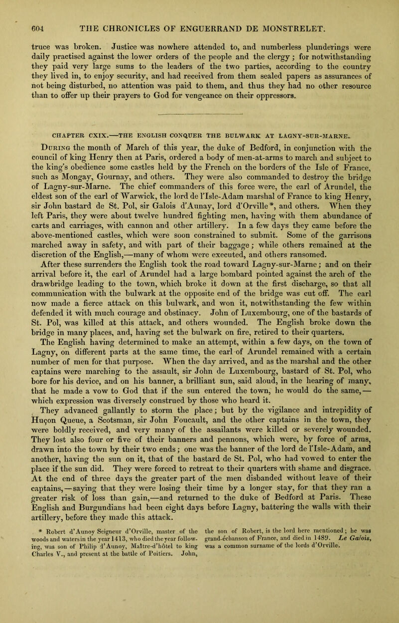 truce was broken. Justice was nowhere attended to, and numberless plunderings were daily practised against the lower orders of the people and the clergy ; for notwithstanding they paid very large sums to the leaders of the two parties, according to the country they lived in, to enjoy security, and had received from them sealed papers as assurances of not being disturbed, no attention was paid to them, and thus they had no other resource than to offer up their prayers to God for vengeance on their oppressors. CHAPTER CXIX. THE ENGLISH CONQUER THE BULWARK AT LAGNY-SUR-MARNE. During the month of March of this year, the duke of Bedford, in conjunction with the council of king Henry then at Paris, ordered a body of men-at-arms to march and subject to the king’s obedience some castles held by the French on the borders of the Isle of France, such as Mongay, Gournay, and others. They were also commanded to destroy the bridge of Lagny-sur-Marne. The chief commanders of this force were, the earl of Arundel, the eldest son of the earl of Warwick, the lord de lTsle-Adam marshal of France to king Henry, sir John bastard de St. Pol, sir Galois d’Aunay, lord d’Orville *, and others. When they left Paris, they were about twelve hundred fighting men, having with them abundance of carts and carriages, with cannon and other artillery. In a few days they came before the above-mentioned castles, which were soon constrained to submit. Some of the garrisons marched away in safety, and with part of their baggage; while others remained at the discretion of the English,—many of whom were executed, and others ransomed. After these surrenders the English took the road toward Lagny-sur-Marne; and on their arrival before it, the earl of Arundel had a large bombard pointed against the arch of the drawbridge leading to the town, which broke it down at the first discharge, so that all communication with the bulwark at the opposite end of the bridge was cut off. The earl now made a fierce attack on this bulwark, and won it, notwithstanding the few within defended it with much courage and obstinacy. John of Luxembourg, one of the bastards of St. Pol, was killed at this attack, and others wounded. The English broke down the bridge in many places, and, having set the bulwark on fire, retired to their quarters. The English having determined to make an attempt, within a few days, on the town of Lagny, on different parts at the same time, the earl of Arundel remained with a certain number of men for that purpose. When the day arrived, and as the marshal and the other captains were marching to the assault, sir John de Luxembourg, bastard of St. Pol, who bore for his device, and on his banner, a brilliant sun, said aloud, in the hearing of many, that he made a vow to God that if the sun entered the town, he would do the same,— which expression was diversely construed by those who heard it. They advanced gallantly to storm the place; but by the vigilance and intrepidity of Hu<jon Queue, a Scotsman, sir John Foucault, and the other captains in the town, they were boldly received, and very many of the assailants were killed or severely wounded. They lost also four or five of their banners and pennons, which were, by force of arms, drawn into the town by their two ends; one was the banner of the lord de l'lsle-Adam, and another, having the sun on it, that of the bastard de St. Pol, who had vowed to enter the place if the sun did. They were forced to retreat to their quarters with shame and disgrace. At the end of three days the greater part of the men disbanded without leave of their captains, — saying that they were losing their time by a longer stay, for that they ran a greater risk of loss than gain,—and returned to the duke of Bedford at Paris. These English and Burgundians had been eight days before Lagny, battering the walls with their artillery, before they made this attack. * Robert d’Aunoy Seigneur d’Orville, master of the the son of Robert, is the lord here mentioned; he was woods and watersin the year 1413, who died the year follow- grand-echanson of France, and died in 14811. Le Galois, ing, was son of Philip d’Aunoy, Maltre-d’liAtel to king was a common surname of the lords d’Orville. Charles V., and present at the battle of Poitiers. John,
