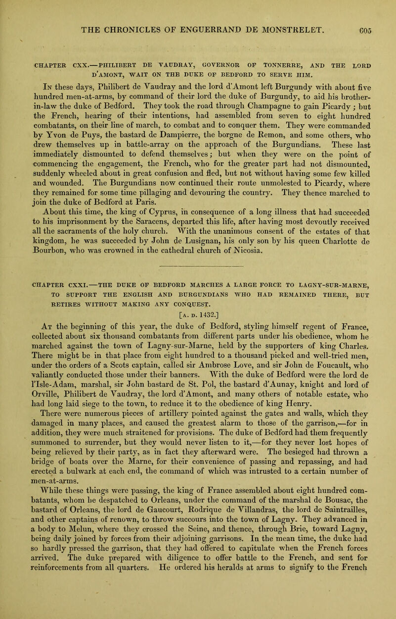CHAPTER CXX.— PHILIBERT DE VAUDRAY, GOVERNOR OF TONNERRE, AND THE LORD D’AMONT, WAIT ON THE DUKE OF BEDFORD TO SERVE HIM. In these days, Philibert de Vaudray and the lord d’Amont left Burgundy with about five hundred men-at-arms, by command of their lord the duke of Burgundy, to aid his brother- in-law the duke of Bedford. They took the road through Champagne to gain Picardy ; but the French, hearing of their intentions, had assembled from seven to eight hundred combatants, on their line of march, to combat and to conquer them. They were commanded by Yvon de Puys, the bastard dc Dampierre, the borgne de Remon, and some others, who drew themselves up in battle-array on the approach of the Burgundians. These last immediately dismounted to defend themselves; but when they were on the point of commencing the engagement, the French, who for the greater part had not dismounted, suddenly wheeled about in great confusion and fled, but not without having some few killed and wounded. The Burgundians now continued their route unmolested to Picardy, where they remained for some time pillaging and devouring the country. They thence marched to join the duke of Bedford at Paris. About this time, the king of Cyprus, in consequence of a long illness that had succeeded to his imprisonment by the Saracens, departed this life, after having most devoutly received all the sacraments of the holy church. With the unanimous consent of the estates of that kingdom, he was succeeded by John de Lusignan, his only son by his queen Charlotte de Bourbon, who was crowned in the cathedral church of Nicosia. CHAPTER CXXI. THE DUKE OF BEDFORD MARCHES A LARGE FORCE TO LAGNY-SUR-MARNE, TO SUPPORT THE ENGLISH AND BURGUNDIANS WHO HAD REMAINED THERE, BUT RETIRES WITHOUT MAKING ANY CONQUEST. [a. d. 1432.] At the beginning of this year, the duke of Bedford, styling himself regent of France, collected about six thousand combatants from different parts under his obedience, whom he marched against the town of Lagny-sur-Marne, held by the supporters of king Charles. There might be in that place from eight hundred to a thousand picked and well-tried men, under the orders of a Scots captain, called sir Ambrose Love, and sir John de Foucault, who valiantly conducted those under their banners. With the duke of Bedford were the lord de l’Isle-Adam, marshal, sir John bastard de St. Pol, the bastard d’Aunay, knight and lord of Orville, Philibert de Vaudray, the lord d’Amont, and many others of notable estate, who had long laid siege to the town, to reduce it to the obedience of king Henry. There were numerous pieces of artillery pointed against the gates and walls, which they damaged in many places, and caused the greatest alarm to those of the garrison,—for in addition, they were much straitened for provisions. The duke of Bedford had them frequently summoned to surrender, but they would never listen to it,—for they never lost hopes of being relieved by their party, as in fact they afterward were. The besieged had thrown a bridge of boats over the Marne, for their convenience of passing and repassing, and had erected a bulwark at each end, the command of which was intrusted to a certain number of men-at-arms. While these things were passing, the king of France assembled about eight hundred com- batants, whom he despatched to Orleans, under the command of the marshal de Bousac, the bastard of Orleans, the lord de Gaucourt, Rodrique de Villandras, the lord de Saintrailles, and other captains of renown, to throw succours into the town of Lagny. They advanced in a body to Melun, where they crossed the Seine, and thence, through Brie, toward Lagny, being daily joined by forces from their adjoining garrisons. In the mean time, the duke had so hardly pressed the garrison, that they had offered to capitulate when the French forces arrived. The duke prepared with diligence to offer battle to the French, and sent for reinforcements from all quarters. He ordered his heralds at arms to signify to the French