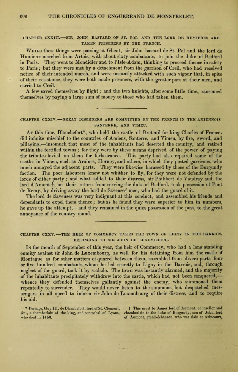 CHAPTER CXXIII. SIR JOHN BASTARD OF ST. POL AND THE LORD DE HUMIERES ARE TAKEN PRISONERS BY THE FRENCH. While these things were passing at Ghent, sir John bastard de St. Pol and the lord de Humieres inarched from Artois, with about sixty combatants, to join the duke of Bedford in Paris. They went to Mondidier and to l’lsle-Adam, thinking to proceed thence in safety to Paris; but they were met by a detachment from the garrison of Creil, who had received notice of their intended march, and were instantly attacked with such vigour that, in spite of their resistance, they were both made prisoners, with the greater part of their men, and carried to Creil. A few saved themselves by flight; and the two knights, after some little time, ransomed themselves by paying a large sum of money to those who had taken them. CHAPTER CXXIV. GREAT DISORDERS ARE COMMITTED BY THE FRENCH IN THE AMIENNOIS SANTERRE, AND VIMEU. At this time, Blanchefort*, who held the castle of Breteuil for king Charles of France> did infinite mischief to the countries of Amiens, Santerre, and Vimeu, by fire, sword, and pillaging,—insomuch that most of the inhabitants had deserted the country, and retired within the fortified towns ; for they were by these means deprived of the power of paying the tributes levied on them for forbearance. This party had also repaired some of the castles in Vimeu, such as Araines, Hornoy, and others, in which they posted garrisons, who much annoyed the adjacent parts. They were likewise harassed by those of the Burgundy faction. The poor labourers knew not whither to fly, for they were not defended by the lords of either party ; and what added to their distress, sir Philibert de Vaudray and the lord d’Amont*f% on their return from serving the duke of Bedford, took possession of Pont de Remy, by driving away the lord de Saveuses’ men, who had the guard of it. The lord de Saveuses was very indignant at this conduct, and assembled his friends and dependants to expel them thence; but as he found they were superior to him in numbers, he gave up the attempt,—and they remained in the quiet possession of the post, to the great annoyance of the country round. CHAPTER CXXV. THE HEIR OF COMMERCY TAKES THE TOWN OF LIGNY IN THE BARROIS, BELONGING TO SIR JOHN DE LUXEMBOURG. In the month of September of this year, the heir of Commercy, who had a long standing enmity against sir John de Luxembourg, as well for his detaining from him the castle of Montague as for other matters of quarrel between them, assembled from divers parts four or five hundred combatants, whom he led secretly to Ligny in the Barrois, and, through neglect of the guard, took it by scalado. The town was instantly alarmed, and the majority of the inhabitants precipitately withdrew into the castle, which had not been conquered,— whence they defended themselves gallantly against the enemy, who summoned them repeatedly to surrender. They would never listen to the summons, but despatched mes- sengers in all speed to inform sir John de Luxembourg of their distress, and to require his aid. * Perhaps, Guy III. de Blancliefort, lord of St. Clement, f This must be James lord of Aumont, counsellor and &c., a chamberlain of the king, and seneschal of Lyons, chamberlain to the duke of Burgundy, son of John, lord who died in 1460. of Aumont, grand-echanson, who was slain at Azincourt,