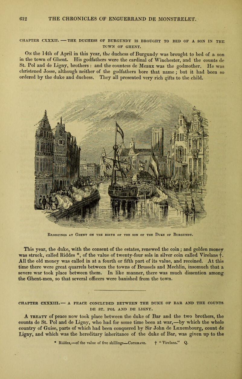 CHAPTER CXXXII. THE DUCHESS OF BURGUNDY IS BROUGHT TO BED OF A SON IN THE TOWN OF GHENT. On the 14th of April in this year, the duchess of Burgundy was brought to bed of a. son in the town of Ghent. His godfathers were the cardinal of Winchester, and the counts de St. Pol and de Ligny, brothers : and the countess de Meaux was the godmother. He was christened Josse, although neither of the godfathers bore that name ; but it had been so ordered by the duke and duchess. They all presented very rich gifts to the child. Rejoicings at Ghent on the birth oe the son of the Duke of Burgundy. This year, the duke, with the consent of the estates, renewed the coin; and golden money was struck, called Riddes *, of the value of twenty-four sols in silver coin called Yirelans -f. All the old money was called in at a fourth or fifth part of its value, and recoined. At this time there were great quarrels between the towns of Brussels and Mechlin, insomuch that a severe war took place between them. In like manner, there was much dissention among the Ghent-men, so that several officers were banished from the town. CHAPTER CXXXIII.— A PEACE CONCLUDED BETWEEN THE DUKE OF BAR AND THE COUNTS DE ST. POL AND DE LIGNY. A treaty of peace now took place between the duke of Bar and the two brothers, the counts de St. Pol and de Ligny, who had for some time been at war,—by which the whole country of Guise, parts of which had been conquered by Sir John de Luxembourg, count de Ligny, and which was the hereditary inheritance of the duke of Bar, was given up to the * Riddes,—of the value of five shillings—Cotgrave. f “ Yirelans.” Q.