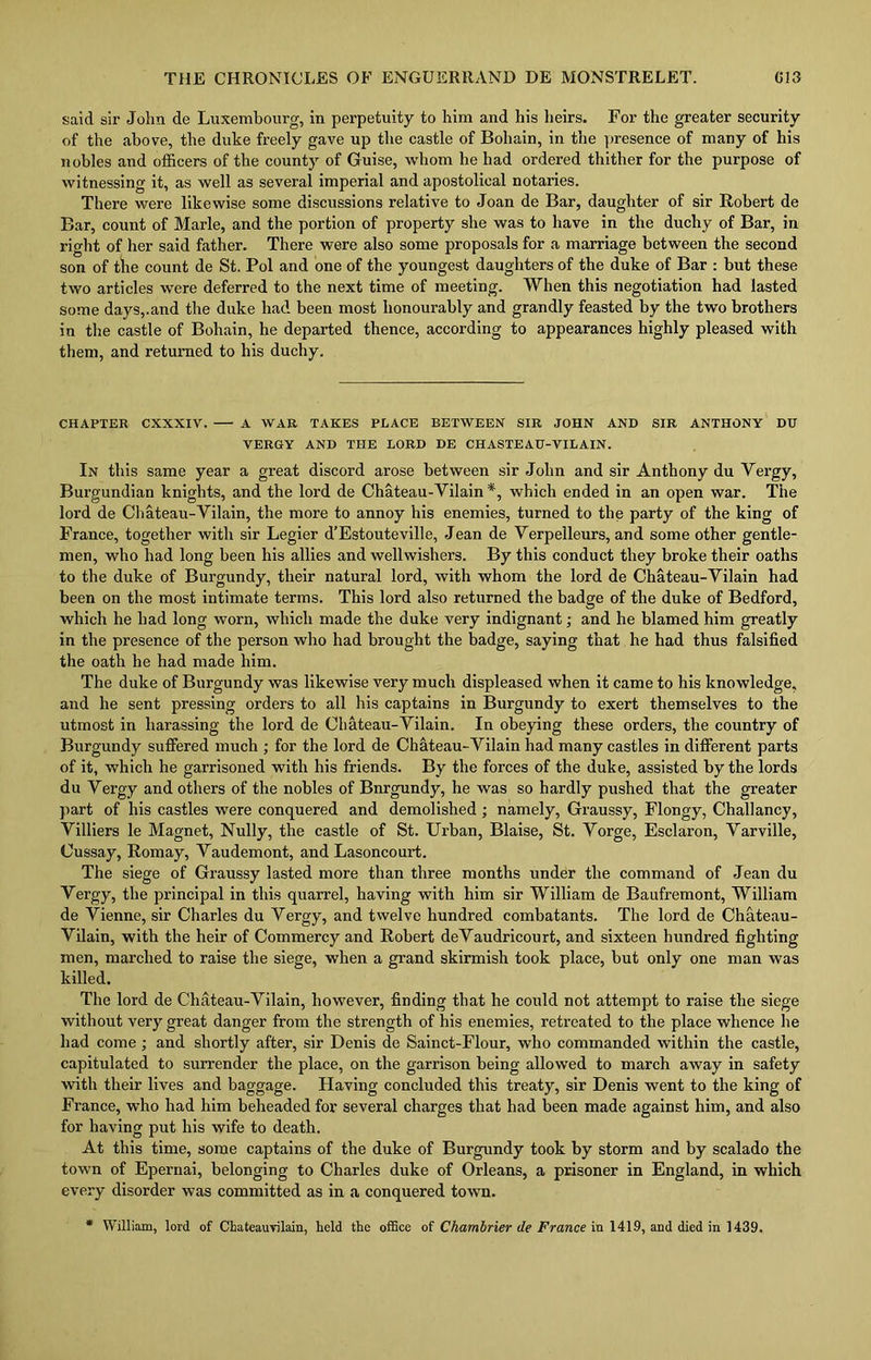 said sir John de Luxembourg, in perpetuity to him and his heirs. For the greater security of the above, the duke freely gave up the castle of Bohain, in the presence of many of his nobles and officers of the county of Guise, whom he had ordered thither for the purpose of witnessing it, as well as several imperial and apostolical notaries. There were likewise some discussions relative to Joan de Bar, daughter of sir Robert de Bar, count of Marie, and the portion of property she was to have in the duchy of Bar, in right of her said father. There were also some proposals for a marriage between the second son of the count de St. Pol and one of the youngest daughters of the duke of Bar : but these two articles were deferred to the next time of meeting. When this negotiation had lasted some days,.and the duke had been most honourably and grandly feasted by the two brothers in the castle of Bohain, he departed thence, according to appearances highly pleased with them, and returned to his duchy. CHAPTER CXXXIV. A WAR TAKES PLACE BETWEEN SIR JOHN AND SIR ANTHONY DU VERGY AND THE LORD DE CHASTEAU-VILAIN. In this same year a great discord arose between sir John and sir Anthony du Vergy, Burgundian knights, and the lord de Chateau-Vilain *, which ended in an open war. The lord de Chateau-Vilain, the more to annoy his enemies, turned to the party of the king of France, together with sir Legier d’Estouteville, Jean de Verpelleurs, and some other gentle- men, who had long been his allies and wellwishers. By this conduct they broke their oaths to the duke of Burgundy, their natural lord, with whom the lord de Chateau-Vilain had been on the most intimate terms. This lord also returned the badge of the duke of Bedford, which he had long worn, which made the duke very indignant; and he blamed him greatly in the presence of the person who had brought the badge, saying that he had thus falsified the oath he had made him. The duke of Burgundy was likewise very much displeased when it came to his knowledge, and he sent pressing orders to all his captains in Burgundy to exert themselves to the utmost in harassing the lord de Chateau-Vilain. In obeying these orders, the country of Burgundy suffered much ; for the lord de Chateau-Vilain had many castles in different parts of it, which he garrisoned with his friends. By the forces of the duke, assisted by the lords du Vergy and others of the nobles of Bnrgundy, he was so hardly pushed that the greater part of his castles were conquered and demolished ; namely, Graussy, Flongy, Challancy, Villiers le Magnet, Nully, the castle of St. Urban, Blaise, St. Vorge, Esclaron, Varville, Cussay, Romay, Vaudemont, and Lasoncourt. The siege of Graussy lasted more than three months under the command of Jean du Vergy, the principal in this quarrel, having with him sir William de Baufremont, William de Vienne, sir Charles du Vergy, and twelve hundred combatants. The lord de Chateau- Vilain, with the heir of Commercy and Robert deVaudricourt, and sixteen hundred fighting men, marched to raise the siege, when a grand skirmish took place, but only one man was killed. The lord de Chateau-Vilain, however, finding that he could not attempt to raise the siege without very great danger from the strength of his enemies, retreated to the place whence he had come; and shortly after, sir Denis de Sainct-Flour, who commanded within the castle, capitulated to surrender the place, on the garrison being allowed to march away in safety with their lives and baggage. Having concluded this treaty, sir Denis went to the king of France, who had him beheaded for several charges that had been made against him, and also for having put his wife to death. At this time, some captains of the duke of Burgundy took by storm and by scalado the town of Epernai, belonging to Charles duke of Orleans, a prisoner in England, in which every disorder was committed as in a conquered town. * William, lord of Chateauvilain, held the office of Chambrier de France in 1419, and died in 1439.