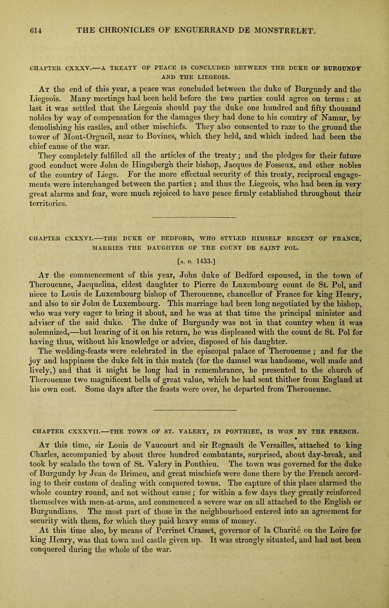 CHAPTER CXXXV. A TREATY OF PEACE IS CONCLUDED BETWEEN THE DUKE OF BURGUNDY AND THE LIEGEOIS. At the end of this year, a peace was concluded between the duke of Burgundy and the Liegeois. Many meetings had been held before the two parties could agree on terms : at last it was settled that the Liegeois should pay the duke one hundred and fifty thousand nobles by way of compensation for the damages they had done to his country of Namur, by demolishing his castles, and other mischiefs. They also consented to raze to the ground the tower of Mont-Orgueil, near to Bovines, which they held, and which indeed had been the chief cause of the war. They completely fulfilled all the articles of the treaty; and the pledges for their future good conduct were John de Hingsbergh their bishop, Jacques de Fosseux, and other nobles of the country of Liege. For the more effectual security of this treaty, reciprocal engage- ments were interchanged between the parties ; and thus the Liegeois, who had been in very great alarms and fear, were much rejoiced to have peace firmly established throughout their territories. CHAPTER CXXXVI. THE DUKE OF BEDFORD, WHO STYLED HIMSELF REGENT OF FRANCE, MARRIES THE DAUGHTER OF THE COUNT DE SAINT POL. [a. d. 1433.] At the commencement of this year, John duke of Bedford espoused, in the town of Therouenne, Jacquelina, eldest daughter to Pierre de Luxembourg count de St. Pol, and niece to Louis de Luxembourg bishop of Therouenne, chancellor of France for king Henry, and also to sir John de Luxembourg. This marriage had been long negotiated by the bishop, who was very eager to bring it about, and he was at that time the principal minister and adviser of the said duke. The duke of Burgundy was not in that country when it was solemnized,—but hearing of it on his return, he was displeased with the count de St. Pol for having thus, without his knowledge or advice, disposed of his daughter. The wedding-feasts were celebrated in the episcopal palace of Therouenne; and for the joy and happiness the duke felt in this match (for the damsel was handsome, well made and lively,) and that it might be long had in remembrance, he presented to the church of Therouenne two magnificent bells of great value, which he had sent thither from England at his own cost. Some days after the feasts were over, he departed from Therouenne. CHAPTER CXXXVII. THE TOWN OF ST. VALERY, IN P0NTH1EU, IS WON BY THE FRENCH. • At this time, sir Louis de Yaucourt and sir Regnault de Versailles, attached to king Charles, accompanied by about three hundred combatants, surprised, about day-break, and took by scalado the town of St. Valery in Ponthieu. The town was governed for the duke of Burgundy by Jean de Brimeu, and great mischiefs were done there by the French accord- ing to their custom of dealing with conquered towns. The capture of this place alarmed the whole country round, and not without cause; for within a few days they greatly reinforced themselves with men-at-arms, and commenced a severe war on all attached to the English or Burgundians. The most part of those in the neighbourhood entered into an agreement for security with them, for which they paid heavy sums of money. At this time also, by means of Perrinet Crasset, governor of la Charite on the Loire for king Henry, was that town and castle given up. It was strongly situated, and had not been conquered during the whole of the war.