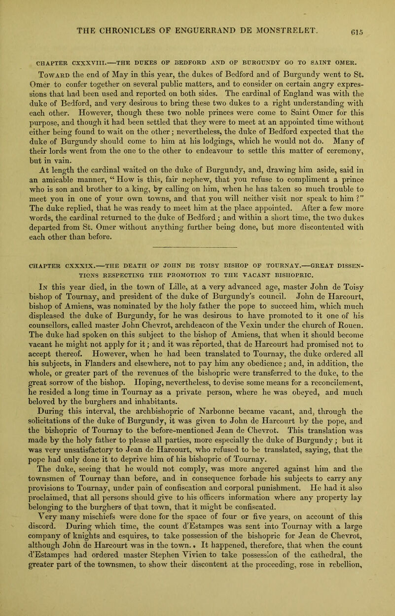 CHAPTER CXXXVIII. THE DUKES OF BEDFORD AND OF BURGUNDY GO TO SAINT OMER. Toward the end of May in this year, the dukes of Bedford and of Burgundy went to St. Omer to confer together on several public matters, and to consider on certain angry expres- sions that had been used and reported on both sides. The cardinal of England was with the duke of Bedford, and very desirous to bring these two dukes to a right understanding with each other. However, though these two noble princes were come to Saint Omer for this purpose, and though it had been settled that they were to meet at an appointed time without either being found to wait on the other; nevertheless, the duke of Bedford expected that the duke of Burgundy should come to him at his lodgings, which he would not do. Many of their lords went from the one to the other to endeavour to settle this matter of ceremony, but in vain. At length the cardinal waited on the duke of Burgundy, and, drawing him aside, said in an amicable manner, “ How is this, fair nephew, that you refuse to compliment a prince who is son and brother to a king, by calling on him, when he has taken so much trouble to meet you in one of your own towns, and that you will neither visit nor speak to him ?” The duke replied, that he was ready to meet him at the place appointed. After a few more words, the cardinal returned to the duke of Bedford; and within a short time, the two dukes departed from St. Omer without anything further being done, but more discontented with each other than before. CHAPTER CXXXIX. THE DEATH OF JOHN DE TOISY BISHOP OF TOURNAY. GREAT DISSEN- TIONS RESPECTING THE PROMOTION TO THE VACANT BISHOPRIC. In this year died, in the town of Lille, at a very advanced age, master John de Toisy bishop of Tournay, and president of the duke of Burgundy’s council. John de Harcourt, bishop of Amiens, was nominated by the holy father the pope to succeed him, which much displeased the duke of Burgundy, for he was desirous to have promoted to it one of his counsellors, called master John Chevrot, archdeacon of the Vexin under the church of Rouen. The duke had spoken on this subject to the bishop of Amiens, that when it should become vacant he might not apply for it; and it was reported, that de Harcourt had promised not to accept thereof. However, when he had been translated to Tournay, the duke ordered all his subjects, in Flanders and elsewhere, not to pay him any obedience; and, in addition, the whole, or greater part of the revenues of the bishopric were transferred to the duke, to the great sorrow of the bishop. Hoping, nevertheless, to devise some means for a reconcilement, he resided a long time in Tournay as a private person, where he was obeyed, and much beloved by the burghers and inhabitants. During this interval, the archbishopric of Narbonne became vacant, and, through the solicitations of the duke of Burgundy, it was given to John de Harcourt by the pope, and the bishopric of Tournay to the before-mentioned Jean de Chevrot. This translation was made by the holy father to please all parties, more especially the duke of Burgundy; but it was very unsatisfactory to Jean de Harcourt, who refused to be translated, saying, that the pope had only done it to deprive him of his bishopric of Tournay. The duke, seeing that he would not comply, was more angered against him and the townsmen of Tournay than before, and in consequence forbade his subjects to carry any provisions to Tournay, under pain of confiscation and corporal punishment. He had it also proclaimed, that all persons should give to his officers information where any property lay belonging to the burghers of that town, that it might be confiscated. Very many mischiefs were done for the space of four or five years, on account of this discord. During which time, the count d’Estampes was sent into Tournay with a large company of knights and esquires, to take possession of the bishopric for Jean de Chevrot, although John de Harcourt was in the town. • It happened, therefore, that when the count d’Estampes had ordered master Stephen Yivien to take possession of the cathedral, the greater part of the townsmen, to show their discontent at the proceeding, rose in rebellion.
