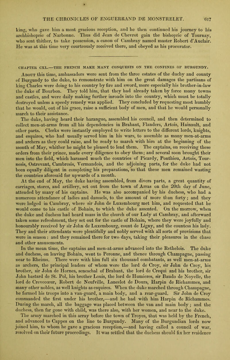 king, who gave him a most gracious reception, and he then continued his journey to his archbishopric of Narbonne. Thus did Jean de Chevrot gain the bishopric of Tournay, who sent thither, to take possession, a canon of Cambray named master Robert d’Auclair. He was at this time very courteously received there, and obeyed as his procurator. CHAPTER CXL. THE FRENCH MAKE MANY CONQUESTS ON THE CONFINES OF BURGUNDY. About this time, ambassadors were sent from the three estates of the duchy and county of Burgundy to the duke, to remonstrate with him on the great damages the partisans of king Charles were doing to his country by fire and sword, more especially Ins brother-in-law the duke of Bourbon. They told him, that they had already taken by force many towns and castles, and were daily making further inroads into the country, which must be totally destroyed unless a speedy remedy was applied. They concluded by requesting most humbly that he would, out of his grace, raise a sufficient body of men, and that he would personally march to their assistance. The duke, having heard their harangue, assembled his council, and then determined to collect men-at-arms from all his dependencies in Brabant, Flanders, Artois, Hainault, and other parts. Clerks were instantly employed to write letters to the different lords, knights, and esquires, who had usually served him in his wars, to assemble as many men-at-arms and archers as they could raise, and be ready to march with him at the beginning of the month of May, whither he might be pleased to lead them. The captains, on receiving these orders from their prince, made every diligence to obey them; and several soon brought their men into the field, which harassed much the countries of Picardy, Ponthieu, Artois, Tour- nesis, Ostrevant, Cambresis, Vermandois, and the adjoining parts, for the duke had not been equally diligent in completing his preparations, so that these men remained wasting the countries aforesaid for upwards of a month. At the end of May, the duke having assembled, from divers parts, a great quantity of carriages, stores, and artillery, set out from the town of Arras on the 20th day of June, attended by many of his captains. He was also accompanied by his duchess, who had a numerous attendance of ladies and damsels, to the amount of more than forty; and they were lodged in Cambray, where sir John de Luxembourg met him, and requested that he would come to his castle of Bohain, to which the duke assented. On the morrow, when the duke and duchess had heard mass in the church of our Lady at Cambray, and afterward taken some refreshment, they set out for the castle of Bohain, where they were joyfully and honourably received by sir John de Luxembourg, count de Ligny, and the countess his lady. They and their attendants were plentifully and nobly served with all sorts of provisions that were in season: and they remained there for two days, taking their pleasures in the chase and other amusements. In the mean time, the captains and men-at-arms advanced into the Rethelois. The duke and duchess, on leaving Bohain, went to Peronne, and thence through Champagne, passing near to Rheims. There were with him full six thousand combatants, as well men-at-arms as archers, the principal leaders of whom were the lord de Croy, sir John de Croy, his brother, sir John de Hornes, seneschal of Brabant, the lord de Crequi and his brother, sir John bastard de St. Pol, his brother Louis, the lord deHumieres, sir Baudo de Noyelle, the lord de Crevecoeur, Robert de Neufville, Lancelot de Dours, Harpin de Ricliammes, and many other nobles, as well knights as esquires. When the duke marched through Champagne, he formed his troops into a van-guard, a main body, and a rear-guard. Sir John de Croy commanded the first under his brother,-—and he had with him Harpin de Ricliammes. During the march, all the baggage was placed between the van and main body; and the duchess, then far gone with child, was there also, with her women, and near to the duke. The army marched in this array before the town of Troyes, that was held by the French, and advanced to Cappes on the line to Burgundy. Many of the Burgundian lords now joiued him, to whom he gave a gracious reception,—and having called a council of war, resolved on their future proceedings. It was settled that the duchess should fix her residence