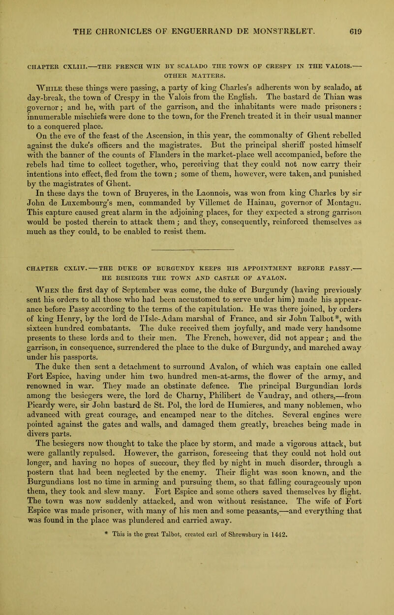 CHAPTER CXLIII. THE FRENCH WIN BY SCALADO THE TOWN OF CRESPY IN THE VALOIS. OTHER MATTERS. While these things were passing, a party of king Charles’s adherents won by scalado, at day-hreak, the town of Crespy in the Valois from the English. The bastard de Thian was governor; and he, with part of the garrison, and the inhabitants were made prisoners : innumerable mischiefs were done to the town, for the French treated it in their usual manner to a conquered place. On the eve of the feast of the Ascension, in this year, the commonalty of Ghent rebelled against the duke’s officers and the magistrates. But the principal sheriff posted himself with the banner of the counts of Flanders in the market-place well accompanied, before the rebels had time to collect together, who, perceiving that they could not now carry their intentions into effect, fled from the town; some of them, however, were taken, and punished by the magistrates of Ghent. In these days the town of Bruyeres, in the Laonnois, was won from king Charles by sir John de Luxembourg’s men, commanded by Villemet de Hainau, governor of Montagu. This capture caused great alarm in the adjoining places, for they expected a strong garrison would be posted therein to attack them; and they, consequently, reinforced themselves as much as they could, to he enabled to resist them. CHAPTER CXLIV. THE DUKE OF BURGUNDY KEEPS HIS APPOINTMENT BEFORE PASSY. HE BESIEGES THE TOWN AND CASTLE OF AVALON. When the first day of September was come, the duke of Burgundy (having previously sent his orders to all those who had been accustomed to serve under him) made his appear- ance before Passy according to the terms of the capitulation. He was there joined, by orders of king Henry, by the lord de lTsle-Adam marshal of France, and sir John Talbot*, with sixteen hundred combatants. The duke received them joyfully, and made very handsome presents to these lords and to their men. The French, however, did not appear; and the garrison, in consequence, surrendered the place to the duke of Burgundy, and marched away under his passports. The duke then sent a detachment to surround Avalon, of which was captain one called Fort Espice, having under him two hundred men-at-arms, the flower of the army, and renowned in war. They made an obstinate defence. The principal Burgundian lords among the besiegers were, the lord de Chamy, Philibert de Vaudray, and others,—from Picardy were, sir John bastard de St. Pol, the lord de Humieres, and many noblemen, who advanced with great courage, and encamped near to the ditches. Several engines were pointed against the gates and walls, and damaged them greatly, breaches being made in divers parts. The besiegers now thought to take the place by storm, and made a vigorous attack, but were gallantly repulsed. However, the garrison, foreseeing that they could not hold out longer, and having no hopes of succour, they fled by night in much disorder, through a postern that had been neglected by the enemy. Their flight was soon known, and the Burgundians lost no time in arming and pursuing them, so that falling courageously upon them, they took and slew many. Fort Espice and some others saved themselves by flight. The town was now suddenly attacked, and Avon without resistance. The wife of Fort Espice was made prisoner, Avith many of his men and some peasants,—and everything that was found in the place was plundered and carried away. * This is the great Talbot, created earl of Shrewsbury in 1442.