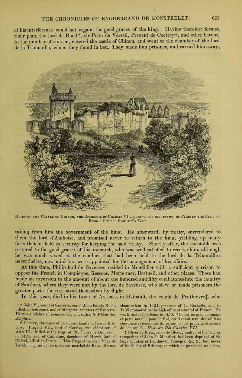 of his interference could not regain the good graces of the king. Having therefore formed their plan, the lord de Bueil*, sir Peter de Yerseil, Pregent de Coetivyt, and other barons, to the number of sixteen, entered the castle of Chinon, and went to the chamber of the lord de la Trimouille, whom they found in bed. They made him prisoner, and carried him away, Ruins of the Castle of Chinon, the Residence of Charles VIT., during the occupation of Paris by the English. From a Print in Stotliard’s Tour. taking from him the government of the king. He afterward, by treaty, surrendered to them the lord d’Amboise, and promised never to return to the king, yielding up many forts that he held as security for keeping the said treaty. Shortly after, the constable was restored to the good graces of his monarch, who was well satisfied to receive him, although he was much vexed at the conduct that had been held to the lord de la Trimouille: nevertheless, new ministers were appointed for the management of his affairs. At this time, Philip lord de Saveuses resided in Mondidier with a sufficient garrison to oppose the French in Compiegne, Ressons, Morte-mer, Bretueil, and other places. These had made an excursion to the amount of about one hundred and fifty combatants into the country of Santhois, where they were met by the lord de Saveuses, who slew or made prisoners the greater part: the rest saved themselves by flight. In this year, died in his town of Avesnes, in Hainault, the count de PenthievreJ, who * John V., count of Sancerre, son of John lordde Bueil, hilled at Azincourt, and of Margaret, countess of Sancerre. He was a celebrated commander, and called le Fleau des Anglais. t Coetivy, the name of an ancient family of Lower Brit- tany. Pregent VII., lord of Coetivy, was eldest son of Alan III., killed at the siege of St. James de Beauvron, in 1424, and of Catherine, daughter of Herve, lord of Chatel, killed at Jersey. This Pregent married Mary de Laval, daughter of the infamous marshal de Retz. He was chamberlain in 1424, governor of La Rochelle, and in 1439 promoted to the high office of admiral of France. He was killed atCherbourgin 1450. “Ce flit ungran dommage et perte notable pour le Roi, car il estoit tenu des vaillans chevaliers et reriommes du royaume, fort prudent, et encore de bon age.”—Hist. du Roi Charles VII. + Oliver de Bretagne, or de Blois, grandson of the famous competitor of John de Montfort, had been deprived of his large counties of Penthievrc, Limoges, &c. &c. but never of the duchy of Brittany, to which he pretended no claim.