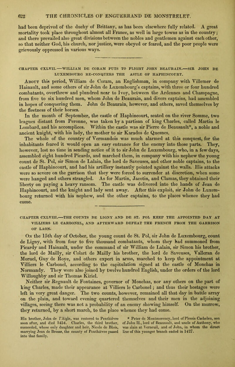 had been deprived of the duchy of Brittany, as has been elsewhere fully related. A great mortality took place throughout almost all France, as well in large towns as in the country; and there prevailed also great divisions between the nobles and gentlemen against each other, so that neither God, his church, nor justice, were obeyed or feared, and the poor people were grievously oppressed in various ways. CHAPTER CXLVII. WILLIAM DE CORAM PUTS TO FLIGHT JOHN BEAURAIN. SIR JOHN DE LUXEMBOURG RE-CONQUERS THE ASTLE OF HAPHINCOURT. About this period, William de Coram, an Englishman, in company with Villemer de Hainault, and some others of sir John de Luxembourg’s captains, with three or four hundred combatants, overthrew and plundred near to Ivoy, between the Ardennes and Champagne, from five to six hundred men, whom John de Beaurain, and divers captains, had assembled in hopes of conquering them. John de Beaurain, however, and others, saved themselves by the fleetness of their horses. In the month of September, the castle of Hapliincourt, seated on the river Somme, two leagues distant from Peronne, was taken by a partisan of king Charles, called Martin le Lombard, and his accomplices. Within the castle was sir Pierre de Beausault*, a noble and ancient knight, with his lady, the mother to sir Karados de Quesnes. The whole of the country of Vermandois was much alarmed at this conquest, for the inhabitants feared it would open an easy entrance for the enemy into those parts. They, however, lost no time in sending notice of it to sir John de Luxembourg, who, in a few days, assembled eight hundred Picards, and marched them, in company with his nephew the young count de St. Pol, sir Simon de Lalain, the lord de Saveuses, and other noble captains, to the castle of Hapliincourt, and had his artillery instantly pointed against the walls. His attacks were so severe on the garrison that they were forced to surrender at discretion, when some were hanged and others strangled. As for Martin, Jacotin, and Clamas, they obtained their liberty on paying a heavy ransom. The castle was delivered into the hands of Jean de Haphincourt, and the knight and lady sent away. After this exploit, sir John de Luxem- bourg returned with his nephew, and the other captains, to the places whence they had come. CHAPTER CXLVIII. THE COUNTS DE LIGNY AND DE ST. POL KEEP THE APPOINTED DAY AT VILLIERS LE CARBONEL, AND AFTERWARD DEFEAT THE FRENCH FROM THE GARRISON OF LAON. On the 15th day of October, the young count de St. Pol, sir John de Luxembourg, count de Ligny, with from four to five thousand combatants, whom they had summoned from Picardy and Hainault, under the command of sir William de Lalain, sir Simon his brother, the lord de Mailly, sir Oolart de Mailly his brother, the lord de Saveuses, Yalleran de Moruel, Guy de Roye, and others expert in arms, marched to keep the appointment at Yilliers le Carbonel, according to the capitulation signed at the castle of Monchas in Normandy. They were also joined by twelve hundred English, under the orders of the lord Willoughby and sir Thomas Kiriel. Neither sir Regnault de Fontaines, governor of Monchas, nor any others on the part of king Charles, made their appearance at Yilliers le Carbonel; and thus their hostages were left in very great danger. The two counts, however, remained all that day in battle array on the plain, and toward evening quartered themselves and their men in the adjoining villages, seeing there was not a probability of an enemy showing himself. On the morrow, they returned, by a short march, to the place whence they had come. His brother, John de l’Aigle, was restored to Penthidvre soon after, and died 1454. Charles, the third brother, succeeded, whose only daughter and heir, Nicole de Blois, marrying Jean de Brosse, the county of Penthievre passed into that family. * Peter de Montmorency, lord ofPlessis Cacheleu, son of John II., lord of Beausault, and uncle of Anthony, who was slain at Verneuil, and of John, in whom the direct line of this younger branch ended in 1427.